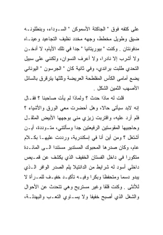 ‫ﻋﻠﻰ ﻜﺘﻔﻪ ﻓﻭﻕ " ﺍﻟﺠﺎﻜﺘﺔ ﺍﻷﺴﻤﻭﻜﻥ " ﺍﻟﺴـﻭﺩﺍﺀ، ﻭﺒﻨﻁﻠﻭﻨـﻪ‬
‫ﻀﻴﻕ ﻭﻁﻭﻴل ﻤﺨﻁﻁ، ﻭﺠﻬﻪ ﻤﺨﺩﺩ ﻨﻅﻴﻑ ﺍﻟﺘﺠﺎﻋﻴﺩ ﻭﻋﻴﻨـﺎﻩ‬
                       ‫‪ ‬ﹶ‪‬‬
‫ﻤﺩﻓﻭﻨﺘﺎﻥ . ﻭﻜﻨﺕ " ﺒﻴﻭﺭﻴﺘﺎﻨﻴﺎ " ﺠﺩﺍ ﻓﻲ ﺘﻠﻙ ﺍﻷﻴﺎﻡ، ﻻ ﺃﺩﺨـﻥ‬
‫ﻭﻻ ﺃﺸﺭﺏ ﺇﻻ ﻨﺎﺩﺭﺍ، ﻭﻻ ﺃﻋﺭﻑ ﺍﻟﻨﺴﻭﺍﻥ، ﻭﻟﻜﻨﻨﻲ ﻋﻠﻰ ﺴﺒﻴل‬
‫ﺍﻟﺘﺤﺩﻱ ﻁﻠﺒﺕ ﺒﺭﺍﻨﺩﻱ، ﻭﻓﻲ ﺜﺎﻨﻴﺔ ﻜﺎﻥ " ﺍﻟﺠﺭﺴﻭﻥ " ﺍﻟﻴﻭﻨﺎﻨﻲ‬
‫ﻴﻀﻊ ﺃﻤﺎﻤﻰ ﺍﻟﻜﺄﺱ ﺍﻟﻤﻔﻠﻁﺤﺔ ﺍﻟﻌﺭﻴﻀﺔ ﻭﺜﻠﺜﻬﺎ ﻴﺘﺭﻗﺭﻕ ﺒﺎﻟﺴﺎﺌل‬
                                 ‫ﺍﻷﺼﻬﺏ ﺍﻟﺜﻤﻴﻥ ﺍﻟﺸﻜل .‬
‫ﻗﻠﺕ ﻟﻪ ﻤﺎﺫﺍ ﺤﺩﺙ ؟ ﻭﻟﻤﺎﺫﺍ ﻟﻡ ﻴﺄﺕ ﺼﺎﺤﺒﻨﺎ ؟ ﻓﻘـﺎل‬
‫ﺇﻨﻪ ﻻﺒﺩ ﺴﻴﺄﺘﻰ ﺤﺎﻻ، ﻭﻫل ﺃﺤﻀﺭﺕ ﻤﻌﻲ ﺍﻟﻭﺭﻕ ﻭﺍﻷﺸﻴﺎﺀ ؟‬
‫ﻓﻠﻡ ﺃﺭﺩ ﻋﻠﻴﻪ، ﻭﺍﻗﺘﺭﺒﺕ ﺯﻴﺯﻱ ﻤﻨﻲ ﺒﻭﺠﻬﻬﺎ ﺍﻷﺒﻴﺽ ﺍﻟﻤﺜﻘـل‬
‫ﻭﺤﺎﺠﺒﻴﻬﺎ ﺍﻟﻤﻘﻭﺴﺘﻴﻥ ﺍﻟﺭﻓﻴﻌﺘﻴﻥ ﺠﺩﺍ ﻭﺴﺄﻟﺘﻨﻲ، ﻤﺘـﻭﺩﺩﺓ، ﺃﻴـﻥ‬
‫ﺃﺸﺘﻐل ؟ ﻭﻤﻥ ﺃﻴﻥ ﺃﻨﺎ ﻓﻲ ﺇﺴﻜﻨﺩﺭﻴﺔ، ﻭﺭﺩﺩﺕ ﻋﻠﻴﻬـﺎ ﺒﻜـﻼﻡ‬
‫ﻋﺎﻡ، ﻭﻜﺎﻥ ﺼﺩﺭﻫﺎ ﺍﻟﻤﺤﺒﻭﻙ ﺍﻟﻤﺴﺘﺩﻴﺭ ﻤﺴﺘﻨﺩﺍ ﺍﻟـﻰ ﺍﻟﻤﺎﺌـﺩﺓ‬
‫ﻤﺘﻜﻭﺭﺍ ﻓﻲ ﺩﺍﺨل ﺍﻟﻔﺴﺘﺎﻥ ﺍﻟﺨﻔﻴﻑ ﺍﻟﺫﻱ ﻴﻜﺸﻑ ﻋﻥ ﻗﻤـﻴﺹ‬
‫ﺩﺍﺨﻠﻲ ﺃﺴﻭﺩ ﻟﻪ ﺸﺭﺍﻴﻁ ﻤﻥ ﺍﻟﺩﺍﻨﺘﻴﻼ ﻴﻠﻡ ﺍﻟﺼﺩﺭ ﺍﻟﻭﺍﻓﺭ ﺍﻟـﺫﻱ‬
                   ‫‪‬‬
‫ﻴﺒﺩﻭ ﺩﺴﻤﺎ ﻭﻤﺘﺤﻔﻅﺎ ﻭﺒﻜﺭﺍ ﻭﻓﻴـﻪ ﺘﺄﻜﻴـﺩ ﺨﻔﻴـﻑ ﻟﻠﻤـﺭﺃﺓ ﻻ‬
‫ﻟﻸﻨﺜﻰ . ﻭﻜﻨﺕ ﻗﻠﻘﺎ ﻭﻏﻴﺭ ﻤﺴﺘﺭﻴﺢ ﻭﻫﻲ ﺘﺘﺤﺩﺙ ﻋﻥ ﺍﻷﺤﻭﺍل‬
‫ﻭﺍﻟﺸﻐل ﺍﻟﺫﻱ ﺃﺼﺒﺢ ﺨﻔﻴﻔﺎ ﻭﻻ ﻴﺴـﺎﻭﻱ ﺍﻟﺘﻌـﺏ ﻭﺍﻟﺒﻬﺩﻟـﺔ،‬
 