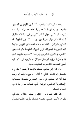 ‫ﺍﻟﺴﺤﺎﺏ ﺍﻷﺒﻴﺽ ﺍﻟﺠﺎﻤﺢ‬         ‫١(‬


‫ﻋﺩﺕ ﺇﻟﻰ ﺸﺎﺭﻉ ﺭﺍﻏﺏ ﺒﺎﺸﺎ. ﻜﺎﻥ ﺍﻟﻜﻭﺒﺭﻱ ﺍﻟﺼﻐﻴﺭ‬
‫ﻤﻔﺘﻭ ‪‬ﺎ، ﻭﻤﻴﺎﻩ ﺘﺭﻋﺔ ﺍﻟﻤﺤﻤﻭﺩﻴﺔ ﺘﺤﺘﻪ ﺤﻤـﺭﺍﺀ، ﻭﻜﻨـﺕ‬
                                          ‫ﺤ‬
‫ﺃﻋﺭﻑ ﺃﻨﻬﺎ ﺘﺩﻭﺭ ﺤﻭل ﻗﻭﺍﺌﻡ ﺍﻟﻜﻭﺒﺭﻱ ﻓﻲ ﺩﻭﺍﻤﺎﺕ ﻤﺘﻘﻠﺒﺔ.‬
‫ﻜﻨﺕ ﺃﻗﻑ ﻓﻲ ﺃﻭل ﻋﺭﺒﺔ ﻤﻥ ﻋﺭﺒﺎﺕ ﺍﻟﻜـﺎ ‪‬ﻭ ﺍﻟﻁﻭﻴﻠـﺔ،‬
           ‫ﺭ‬
‫ﻗﺩﻤﺎﻱ ﻤﺘﺸﺒﺜﺘﺎﻥ ﺒﺎﻟﺨﺸﺏ، ﺨﻠﻑ ﺍﻟﺤﺼﺎﻨﻴﻥ ﺍﻟﻘﻭﻴﻴﻥ ﺒﻴﻨﻬﻤﺎ‬
‫ﻗﺎﺌﻡ ﺍﻟﺘﻌﺭﻴﺸﺔ ﺍﻟﻁﻭﻴﻠﺔ، ﺃﺭﻯ ﺍﻟﺫﻴﻭل ﺍﻟﻤﻘﻭﺴﺔ ﻤﻠﻴﺌﺔ ﺒﺎﻟﺸﻌﺭ‬
‫ﺍﻷﺸﻘﺭ، ﻭﺍﻟﻜﻔﻠﻴﻥ ﺍﻟﺩﺍﺌﺭﻴﻴﻥ ﺒﻠﻭﻨﻬﻤﺎ ﺍﻷﺼﻬﺏ ﻋﻠﻴﻬﻤﺎ ﻨﺩﻯ‬
‫ﻻﻤﻊ ﻤﻥ ﺍﻟﻌﺭﻕ، ﺍﻟﺭﺃﺴﺎﻥ ﺒﻌﻴﺩﺍﻥ، ﻤﺤ ﹼﻴﺎﻥ، ﻓﻲ ﺍﻷﻤـﺎﻡ،‬
               ‫ﻨ‬
               ‫ﺃﺴﻤﻊ ﺍﻟﺤﻤﺤﻤﺔ ﺍﻟﻐﻀﻭﺏ ﺍﻟﻤﻜﺘﻭﻤﺔ ﺒﺠﻬﺩ.‬
‫ﻤﻥ ﻜﺎﻥ ﺇﻟﻰ ﺠﺎﻨﺒﻲ ﻴﻤﺴﻙ ﺒﺎﻷﻋ ﹼﺔ؟ ﻭﺠﻬـﻪ ﻤﻠـﻲﺀ‬
              ‫ﻨ‬
‫ﺒﺎﻟﺴﻴﻁﺭﺓ ﻭﺍﻟﺘﺤﻜﻡ، ﻟﻜﻨﻲ ﻻ ﺃﻜﺎﺩ ﺃﺭﺍﻩ ﻤﻊ ﺫﻟـﻙ، ﺃﻋـﺭﻑ‬
‫ﻓﻘﻁ ﺃﻨﻪ ﺇﻟﻰ ﺠﺎﻨﺒﻲ ﻓﻲ ﻨـﻭﺭ ﺍﻟﺼـﺒﺢ ﺘﺤـﺕ ﺴـﺤﺎﺏ‬
‫ﺍﻹﺴﻜﻨﺩﺭﻴﺔ ﺍﻟﻭﻀﻲﺀ ﺍﻟﺭﻗﻴﻕ ﺍﻟﺫﻱ ﻴﻨﺴﺎﺏ ﺒﺴـﺭﻋﺔ ﻓـﻲ‬
                                       ‫ﺍﻟﺴﻤﺎﺀ ﺍﻟﺼﺎﻓﻴﺔ.‬
‫ﻜﻨﺎ ﻨﻘﻑ ﺃﻤﺎﻡ ﻭﺍﺒﻭﺭ ﺍﻟﺩﻗﻴﻕ، ﺃﺤﺠﺎﺭ ﺠﺩﺍﺭﻩ ﺍﻟﻌـﺎﻟﻲ‬
‫ﺒﺎﻟﻠﻭﻥ ﺍﻷﺤﻤﺭ ﺍﻟﻜﺎﺒﻲ، ﺘﻘﻁﻌﻪ ﺸﺒﺎﺒﻴﻙ ﻁﻭﻴﻠﺔ ﻋﻠﻴﻬﺎ ﻗﻀﺒﺎﻥ‬
 