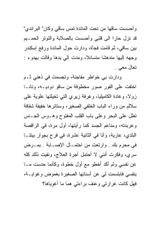 ‫ﻭﺃﺤﺴﺴﺕ ﺴﺎﻗﻬﺎ ﻤﻥ ﺘﺤﺕ ﺍﻟﻤﺎﺌﺩﺓ ﺘﻤﺱ ﺴﺎﻗﻲ ﻭﻜﺎﻥ" ﺍﻟﺒﺭﺍﻨﺩﻱ"‬
                     ‫‪‬‬
‫ﻗﺩ ﻨﺯل ﺤﺎﺭﺍ ﺍﻟﻰ ﻗﻠﺒﻲ ﻭﺃﺤﺴﺴﺕ ﺒﺎﻟﺼﻼﺒﺔ ﻭﺍﻟﺘﻭﺘﺭ ﺍﻟﺤﻤـﻴﻡ‬
                                         ‫‪‬‬
‫ﺒﻴﻥ ﺴﺎﻗﻲ، ﺜﻡ ﻗﺎﻤﺕ ﻓﺠﺄﺓ، ﻭﺩﺍﺭﺕ ﺤﻭل ﺍﻟﻤﺎﺌﺩﺓ ﻭﺭﻓﻊ ﺇﺴﻜﻨﺩﺭ‬
‫ﻭﺠﻬﻪ ﺇﻟﻴﻬﺎ ﻤﻨﺩﻫﺸﺎ ﻤﺘﺴﺎﺌﻼ، ﻭﻤﺩﺕ ﺇﻟﻲ ﻴﺩﻫﺎ ﻭﻗﺎﻟﺕ ﺒﻬﺩﻭﺀ :‬
                   ‫‪‬‬
                                             ‫ﺘﻌﺎل ﻤﻌﻲ .‬
                                                   ‫َ‬
‫ﻭﺩﺍﺭﺕ ﺒﻲ ﺨﻭﺍﻁﺭ ﻤﻔﺎﺠﺌﺔ، ﻭﺘﺠﺴﻤﺕ ﻓﻲ ﺫﻫﻨﻲ ﺜـﻡ‬
‫ﺍﺨﺘﻔﺕ ﻋﻠﻰ ﺍﻟﻔﻭﺭ ﺼﻭﺭ ﻤﺨﻁﻭﻓﺔ ﻤﻥ ﺴﺎﻓﻭ ﺩﻭﺩﻴـﻪ، ﻭﻨﺎﻨـﺎ‬
‫ﺯﻭﻻ، ﻭﻏﺎﺩﺓ ﺍﻟﻜﺎﻤﻴﻠﻴﺎ، ﻭﻏﺭﻓﺔ ﺯﻴﺭﻱ ﺍﻟﺘﻲ ﺘﺨﻴﻠﺘﻬﺎ ﻋﻠﻭﻴﺔ ﻋﻠﻰ‬
    ‫ﹰ‬
‫ﺴﻼﻟﻡ ﻤﻥ ﻭﺭﺍﺀ ﺍﻟﺒﺎﺏ ﺍﻟﺨﻠﻔﻲ ﺍﻟﺼﻐﻴﺭ، ﻭﺴﺘﺎﺌﺭﻫﺎ ﺨﻔﻴﻔﺔ ﺸﻔﺎﻓﺔ‬
‫ﺘﻁل ﻋﻠﻰ ﺍﻟﺒﺤﺭ ﻭﻋﻠﻰ ﺒﺎﺏ ﺍﻟﻘﻠﺏ ﺍﻟﻤﻔﺘﻭﺡ ﻭﻫـﻭﺱ ﺍﻟﺠـﻨﺱ‬
‫ﻭﻋﺭﺒﺩﺘﻪ، ﻭﻤﻨﺎﻋﻡ ﺍﻟﺠﺴﺩ ﻜﻤﺎ ﺭﺃﻴﺘﻬﺎ، ﺃﻭل ﻤﺭﺓ، ﻓﻲ ﺍﻟﺭﺍﻗﺼﺔ‬
‫ﺍﻟﺒﻠﺩﻱ، ﻋﺎﺭﻴﺔ، ﻭﺃﻨﺎ ﻓﻲ ﺍﻟﺜﺎﻨﻴﺔ ﻋﺸﺭﺓ، ﻓﻲ ﻓﺭﺡ ﺒﺠﻭﺍﺭ ﺒﻴﺘﻨـﺎ‬
‫ﻓﻲ ﻤﺤﺭﻡ ﺒﻙ . ﻭﺍﺭﺘﻌﺕ ﻤﻥ ﺍﺤﺘﻤـﺎل ﺍﻹﺼـﺎﺒﺔ . ﺒﻤـﺭﺽ‬
‫ﺴﺭﻱ، ﻭﻓﻜﺭﺕ ﺃﻨﻨﻲ ﻻ ﺃﺤﺘﻤل ﺃﺠﺭﺓ ﺍﻟﻌﻼﺝ، ﻭﻨﻔﻴﺕ ﺫﻟﻙ ﻜﻠﻪ‬
        ‫ﹸ‬
‫ﻋﻥ ﻨﻔﺴﻲ ﻭﻟﻡ ﺃﻜﺩ ﺃﺨﻁﻭ ﻤﻊ ﺃﻭل ﺨﻁﻭﺓ، ﻭﻜﺄﻨﻤﺎ ﺤﺩﺴﺕ ﻤـﺎ‬
‫ﺒﻨﻔﺴﻲ ﻓﺎﺒﺘﺴﻤﺕ ﻟﻲ ﻋﻥ ﺃﺴﻨﺎﻨﻬﺎ ﺍﻟﺼﻐﻴﺭﺓ ﺒﻐﻤﻭﺽ ﻭﻏﻭﺍﻴـﺔ،‬
         ‫ﻓﻬل ﻜﺎﻨﺕ ﻏﺭﺍﺭﺘﻲ ﻭﻋﻨﻑ ﺒﺭﺍﺀﺘﻲ ﻫﻤﺎ ﻤﺎ ﺃﻏﻭﻴﺎﻫﺎ؟‬
 