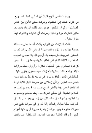 ‫ﻭﻭﺠﺩﺕ ﻨﻔﺴﻲ ﺃﻨﻬﺞ ﻗﻠﻴﻼ ﻤﻥ ﺍﻟﻤﺸﻲ ﺍﻟﺠﺎﺩ ﺍﻟﺴـﺭﻴﻊ،‬
‫ﻓﻲ ﺍﻟﺘﺭﺍﻡ ﺍﻟﻌﺎﺌﺩ ﺇﻟﻰ ﺍﻟﻤﻨﺸﻴﺔ، ﻭﻋﺭﻓﺕ ﻤﻌﻨﻰ ﺍﻷﻤﻥ ﺒﻴﻥ ﺍﻟﻨﺎﺱ‬
‫ﺍﻟﺼﺎﻤﺘﻴﻥ، ﻭﻟﻡ ﺃﺭ ﺇﺴﻜﻨﺩﺭ ﻋﻭﺽ ﺒﻌﺩ ﺫﻟﻙ، ﺃﺒـﺩﺍ، ﻭﺒﻌـﺩﻫﺎ‬
‫ﺒﻜﺜﻴﺭ ﺘﺫﻜﺭﺕ ﻤﺭﺓ ﻭﺍﺤﺩﺓ، ﻭﻋﺭﻓﺕ ﺃﻥ ﺍﻟﺨﻴﺎﻨﺔ ﻭﺍﻟﻨﻘﺎﻭﺓ، ﻟﻬﻤﺎ‬
                                           ‫ﻁﺭﻕ ﺨﻔﻴﺔ .‬
‫ﻜﻨﺕ ﻗﺩ ﻨﺯﻟﺕ ﻤﻥ ﺍﻟﺘﺭﺍﻡ، ﻭﻜﻨﺕ ﺃﺼﻌﺩ ﻋﻠﻰ ﺼـﻘﺎﻟﺔ‬
‫ﺨﺸﺒﻴﺔ ﺒﻬﺎ ﺤﺯﻭﺯ ﺒﺎﺭﺯﺓ ﺃﺜﺒﺕ ﺒﻬـﺎ ﻗـﺩﻤﻲ، ﺇﻟـﻰ ﺍﻟﻤﺭﻜـﺏ‬
              ‫‪‬‬
‫ﺍﻟﺼﻐﻴﺭ ﺍﻟﻤﺭﺒﻭﻁ ﺒﺎﻟﺭﺼﻴﻑ ﻴﺘـﺄﺭﺠﺢ ﻗﻠـﻴﻼ ﻋﻠـﻰ ﺍﻟﻤﻴـﺎﻩ‬
‫ﺍﻟﻤﺨﻀﺭﺓ ﺍﻟﺜﻘﻴﻠﺔ ﺍﻟﻘﻭﺍﻡ ﺍﻟﺘﻲ ﺘﻁﻔﻭ ﻋﻠﻴﻬﺎ، ﻭﺴﻁ ﺯ ‪‬ـﺩ ﺃﺒـﻴﺽ‬
        ‫‪‬ﺒ‬
‫ﻜﺭﻏﻭﺓ ﺍﻟﺼﺎﺒﻭﻥ ﻏﻴﺭ ﺍﻟﻨﻅﻴﻔﺔ، ﻋﻜﺎﺭﺓ، ﻭﺃﻭﺭﺍﻕ ﺨﻀـﺭﺍﻭﺍﺕ‬
‫ﺫﺍﺒﻠﺔ، ﻭﻗﻁﻊ ﺨﺸﺏ ﻋﻠﻴﻬﺎ ﺒﻘﻊ ﺯﻓﺕ ﺴﻭﺩﺍﺀ،ﺤﻭل ﺠﻨﺯﻴﺭ ﺍﻟﻬﻠﺏ‬
‫ﺍﻟﺴﺎﻗﻁ ﻓﻲ ﺍﻟﻌﻤﻕ ﺍﻟﺩﺍﻜﻥ، ﺘﺒﺭﻕ ﻓﻲ ﻤﻭﺠﻪ ﻨ ﹶـﻁ ﺤـﺎﺩﺓ ﻤـﻥ‬
          ‫ﹸﻘ ﹲ‬
‫ﺸﻤﺱ ﺒﻌﺩ ﺍﻟﻅﻬﺭ، ﻭﻜﺄﻥ ﺯﻤﻼﺌﻲ ﻤﻥ ﻤﺩﺭﺴﺔ ﺍﻟﻨﻴل ﺍﻻﺒﺘﺩﺍﺌﻴـﺔ‬
‫ﻗﺩ ﺍﺒﺘﻌﺩﻭﺍ ﻋﻨﻲ ﺠﺩﺍ ﻭﻟﻜﻨﻨﻲ ﺃﺴﻤﻊ ﺼـﻭﺕ ﺃﻗـﺩﺍﻤﻬﻡ ﺘﺼـﻌﺩ‬
‫ﺍﻟﺴﻼﻟﻡ ﺍﻟﻀﻴﻘﺔ ﺇﻟﻰ ﺴﻁﺢ ﺍﻟﻤﺭﻜـﺏ، ﻭﻀـﺤﻜﻬﻡ ﻭﻟﻐﻁﻬـﻡ‬
‫ﻭﻨﺩﺍﺀﺍﺘﻬﻡ، ﻭﺃﻋﺭﻑ ﺃﻥ ﺫﻟﻙ ﻜﺎﻥ ﻤﻥ ﺯﻤـﻥ ﺒﻌﻴـﺩ . ﻭﻜـﺎﻥ‬
‫ﺍﻟﻤﺭﻜﺏ ﺨﺎﻟﻴﺎ ﺘﻤﺎﻤﺎ، ﻭﻓﺠﺄﺓ، ﻭﺃﻨﺎ ﺃﺠﺭﻱ ﻓﻲ ﻤﻤﺭﺍﺕ ﺘﻔﺘﺢ ﻋﻠﻰ‬
‫ﻤﻤﺭﺍﺕ ﻤﻔﺘﻭﺤﺔ ﻭﻓﻴﻬﺎ ﻨﻭﺍﻓﺫ ﺯﺠﺎﺠﻴﺔ ﻤﺩﻭﺭﺓ ﺃﺭﻯ ﻤﻨﻬﺎ ﺃﻤﻭﺍﺝ‬
‫ﺍﻟﺒﺤﺭ ﺍﻟﺯﺭﻗﺎﺀ ﺍﻟﻌﺎﻟﻴﺔ ﻭﺠﻭﺍﻨﺏ ﺍﻟﺒﻭﺍﺨﺭ ﺍﻟﺸـﺎﻫﻘﺔ ﻭﻤـﺩﺍﺨﻨﻬﺎ‬
 