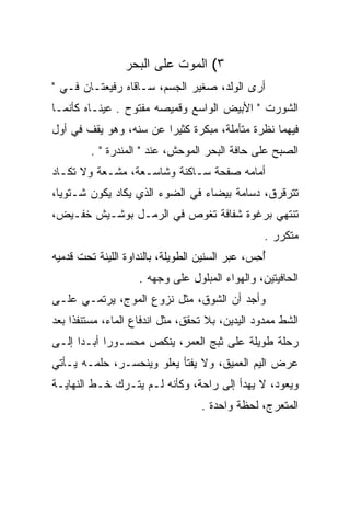 ‫٣( ﺍﻟﻤﻭﺕ ﻋﻠﻰ ﺍﻟﺒﺤﺭ‬
‫ﺃﺭﻯ ﺍﻟﻭﻟﺩ، ﺼﻐﻴﺭ ﺍﻟﺠﺴﻡ، ﺴـﺎﻗﺎﻩ ﺭﻓﻴﻌﺘـﺎﻥ ﻓـﻲ "‬
‫ﺍﻟﺸﻭﺭﺕ " ﺍﻷﺒﻴﺽ ﺍﻟﻭﺍﺴﻊ ﻭﻗﻤﻴﺼﻪ ﻤﻔﺘﻭﺡ . ﻋﻴﻨـﺎﻩ ﻜﺄﻨﻤـﺎ‬
‫ﻓﻴﻬﻤﺎ ﻨﻅﺭﺓ ﻤﺘﺄﻤﻠﺔ، ﻤﺒﻜﺭﺓ ﻜﺜﻴﺭﺍ ﻋﻥ ﺴﻨﻪ، ﻭﻫﻭ ﻴﻘﻑ ﻓﻲ ﺃﻭل‬
         ‫ﺍﻟﺼﺒﺢ ﻋﻠﻰ ﺤﺎﻓﺔ ﺍﻟﺒﺤﺭ ﺍﻟﻤﻭﺤﺵ، ﻋﻨﺩ " ﺍﻟﻤﻨﺩﺭﺓ " .‬
‫ﺃﻤﺎﻤﻪ ﺼﻔﺤﺔ ﺴـﺎﻜﻨﺔ ﻭﺸﺎﺴـﻌﺔ، ﻤﺸـﻌﺔ ﻭﻻ ﺘﻜـﺎﺩ‬
‫ﺘﺘﺭﻗﺭﻕ، ﺩﺴﺎﻤﺔ ﺒﻴﻀﺎﺀ ﻓﻲ ﺍﻟﻀﻭﺀ ﺍﻟﺫﻱ ﻴﻜﺎﺩ ﻴﻜﻭﻥ ﺸـﺘﻭﻴﺎ،‬
‫ﺘﻨﺘﻬﻲ ﺒﺭﻏﻭﺓ ﺸﻔﺎﻓﺔ ﺘﻐﻭﺹ ﻓﻲ ﺍﻟﺭﻤـل ﺒﻭﺸـﻴﺵ ﺨﻔـﻴﺽ،‬
                                                  ‫ﻤﺘﻜﺭﺭ .‬
‫ﺃﺤﺱ، ﻋﺒﺭ ﺍﻟﺴﻨﻴﻥ ﺍﻟﻁﻭﻴﻠﺔ، ﺒﺎﻟﻨﺩﺍﻭﺓ ﺍﻟﻠﻴﻨﺔ ﺘﺤﺕ ﻗﺩﻤﻴﻪ‬
                                               ‫ُِ ‪‬‬
                    ‫ﺍﻟﺤﺎﻓﻴﺘﻴﻥ، ﻭﺍﻟﻬﻭﺍﺀ ﺍﻟﻤﺒﻠﻭل ﻋﻠﻰ ﻭﺠﻬﻪ .‬
‫ﻭﺃﺠﺩ ﺃﻥ ﺍﻟﺸﻭﻕ، ﻤﺜل ﻨﺯﻭﻉ ﺍﻟﻤﻭﺝ، ﻴﺭﺘﻤـﻲ ﻋﻠـﻰ‬
‫ﺍﻟﺸﻁ ﻤﻤﺩﻭﺩ ﺍﻟﻴﺩﻴﻥ، ﺒﻼ ﺘﺤﻘﻕ، ﻤﺜل ﺍﻨﺩﻓﺎﻉ ﺍﻟﻤﺎﺀ، ﻤﺴﺘﻨﻔﺫﺍ ﺒﻌﺩ‬
‫ﺭﺤﻠﺔ ﻁﻭﻴﻠﺔ ﻋﻠﻰ ﺜﺒﺞ ﺍﻟﻌﻤﺭ، ﻴﻨﻜﺹ ﻤﺤﺴـﻭﺭﺍ ﺃﺒـﺩﺍ ﺇﻟـﻰ‬
                               ‫ﹶ‪ِ ‬‬
‫ﻋﺭﺽ ﺍﻟﻴﻡ ﺍﻟﻌﻤﻴﻕ، ﻭﻻ ﻴﻔﺘﺄ ﻴﻌﻠﻭ ﻭﻴﻨﺤﺴـﺭ، ﺤﻠﻤـﻪ ﻴـﺄﺘﻲ‬
‫ﻭﻴﻌﻭﺩ، ﻻ ﻴﻬﺩﺃ ﺇﻟﻰ ﺭﺍﺤﺔ، ﻭﻜﺄﻨﻪ ﻟـﻡ ﻴﺘـﺭﻙ ﺨـﻁ ﺍﻟﻨﻬﺎﻴـﺔ‬
                                   ‫ﺍﻟﻤﺘﻌﺭﺝ، ﻟﺤﻅﺔ ﻭﺍﺤﺩﺓ .‬
 