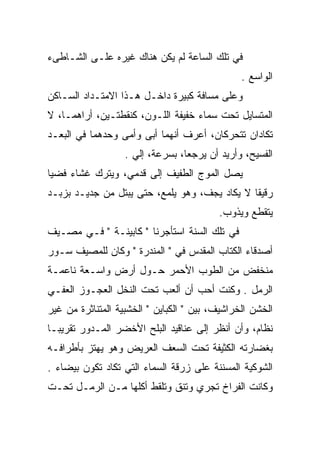 ‫ﻓﻲ ﺘﻠﻙ ﺍﻟﺴﺎﻋﺔ ﻟﻡ ﻴﻜﻥ ﻫﻨﺎﻙ ﻏﻴﺭﻩ ﻋﻠـﻰ ﺍﻟﺸـﺎﻁﻰﺀ‬
                                                ‫ﺍﻟﻭﺍﺴﻊ .‬
‫ﻭﻋﻠﻰ ﻤﺴﺎﻓﺔ ﻜﺒﻴﺭﺓ ﺩﺍﺨـل ﻫـﺫﺍ ﺍﻻﻤﺘـﺩﺍﺩ ﺍﻟﺴـﺎﻜﻥ‬
‫ﺍﻟﻤﺘﺴﺎﻴل ﺘﺤﺕ ﺴﻤﺎﺀ ﺨﻔﻴﻔﺔ ﺍﻟﻠـﻭﻥ، ﻜﻨﻘﻁﺘـﻴﻥ، ﺃﺭﺍﻫﻤـﺎ، ﻻ‬
‫ﺘﻜﺎﺩﺍﻥ ﺘﺘﺤﺭﻜﺎﻥ، ﺃﻋﺭﻑ ﺃﻨﻬﻤﺎ ﺃﺒﻰ ﻭﺃﻤﻰ ﻭﺤﺩﻫﻤﺎ ﻓﻲ ﺍﻟﺒﻌـﺩ‬
                   ‫ﺍﻟﻔﺴﻴﺢ، ﻭﺃﺭﻴﺩ ﺃﻥ ﻴﺭﺠﻌﺎ، ﺒﺴﺭﻋﺔ، ﺇﻟﻲ .‬
                     ‫‪‬‬
‫ﻴﺼل ﺍﻟﻤﻭﺝ ﺍﻟﻁﻔﻴﻑ ﺇﻟﻰ ﻗﺩﻤﻲ، ﻭﻴﺘﺭﻙ ﻏﺸﺎﺀ ﻓﻀﻴﺎ‬
‫ﺭﻗﻴﻘﺎ ﻻ ﻴﻜﺎﺩ ﻴﺠﻑ، ﻭﻫﻭ ﻴﻠﻤﻊ، ﺤﺘﻰ ﻴﺒﺘل ﻤﻥ ﺠﺩﻴـﺩ ﺒﺯﺒـﺩ‬
                                          ‫ﻴﺘﻘﻁﻊ ﻭﻴﺫﻭﺏ.‬
‫ﻓﻲ ﺘﻠﻙ ﺍﻟﺴﻨﺔ ﺍﺴﺘﺄﺠﺭﻨﺎ " ﻜﺎﺒﻴﻨـﺔ " ﻓـﻲ ﻤﺼـﻴﻑ‬
‫ﺃﺼﺩﻗﺎﺀ ﺍﻟﻜﺘﺎﺏ ﺍﻟﻤﻘﺩﺱ ﻓﻲ " ﺍﻟﻤﻨﺩﺭﺓ " ﻭﻜﺎﻥ ﻟﻠﻤﺼﻴﻑ ﺴـﻭﺭ‬
‫ﻤﻨﺨﻔﺽ ﻤﻥ ﺍﻟﻁﻭﺏ ﺍﻷﺤﻤﺭ ﺤـﻭل ﺃﺭﺽ ﻭﺍﺴـﻌﺔ ﻨﺎﻋﻤـﺔ‬
‫ﺍﻟﺭﻤل . ﻭﻜﻨﺕ ﺃﺤﺏ ﺃﻥ ﺃﻟﻌﺏ ﺘﺤﺕ ﺍﻟﻨﺨل ﺍﻟﻌﺠـﻭﺯ ﺍﻟﻌﻔـﻲ‬
‫ﺍﻟﺨﺸﻥ ﺍﻟﺨﺭﺍﺸﻴﻑ، ﺒﻴﻥ " ﺍﻟﻜﺒﺎﻴﻥ " ﺍﻟﺨﺸﺒﻴﺔ ﺍﻟﻤﺘﻨﺎﺜﺭﺓ ﻤﻥ ﻏﻴﺭ‬
‫ﻨﻅﺎﻡ، ﻭﺃﻥ ﺃﻨﻅﺭ ﺇﻟﻰ ﻋﻨﺎﻗﻴﺩ ﺍﻟﺒﻠﺢ ﺍﻷﺨﻀﺭ ﺍﻟﻤـﺩﻭﺭ ﺘﻘﺭﻴﺒـﺎ‬
         ‫‪‬‬
‫ﺒﻐﻀﺎﺭﺘﻪ ﺍﻟﻜﺜﻴﻔﺔ ﺘﺤﺕ ﺍﻟﺴﻌﻑ ﺍﻟﻌﺭﻴﺽ ﻭﻫﻭ ﻴﻬﺘﺯ ﺒﺄﻁﺭﺍﻓـﻪ‬
‫ﺍﻟﺸﻭﻜﻴﺔ ﺍﻟﻤﺴﻨﻨﺔ ﻋﻠﻰ ﺯﺭﻗﺔ ﺍﻟﺴﻤﺎﺀ ﺍﻟﺘﻲ ﺘﻜﺎﺩ ﺘﻜﻭﻥ ﺒﻴﻀﺎﺀ .‬
‫ﻭﻜﺎﻨﺕ ﺍﻟﻔﺭﺍﺥ ﺘﺠﺭﻱ ﻭﺘﻨﻕ ﻭﺘﻠﻘﻁ ﺃﻜﻠﻬﺎ ﻤـﻥ ﺍﻟﺭﻤـل ﺘﺤـﺕ‬
                            ‫ﹼ‬
 