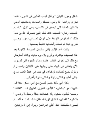 ‫ﺍﻟﻨﺨل ﻭﺤﻭل ﺍﻟﻜﺒﺎﻴﻥ " ﻭﻨﻘﻔل ﺍﻟﺒﺎﺏ ﺍﻟﺨﺸﺒﻲ ﻓﻲ ﺍﻟﺴﻭﺭ، ﻋﻨﺩﻤﺎ‬
‫ﻨﺠﺭﻯ ﻭﺭﺍﺀﻫﺎ، ﺃﻨﺎ ﻭﺃﻤﻰ، ﻟﻨﻤﺴﻙ ﻭﺍﺤـﺩﺓ، ﻭﺘـﺫﺒﺤﻬﺎ ﺃﻤـﻲ‬
‫ﺒﺎﻟﺴﻜﻴﻥ ﺍﻟﺤﺎﺩﺓ ﺍﻟﺘﻲ ﺘﻭﻤﺽ ﻓﻲ ﺍﻟﺸﻤﺱ، ﻭﻫﻲ ﺘﻘﻭل "ﺒﺎﺴـﻡ‬
‫ﺍﻟﺼﻠﻴﺏ ﻭﺸﺎﺭﺓ ﺍﻟﺼﻠﻴﺏ ﻜﺎﻙ ﻜﺎﻙ ﺇﻟﻬﻲ ﻴﺼﺒﺭﻙ ﻋﻠـﻰ ﻤـﺎ‬
           ‫‪‬‬
‫ﺒﻼﻙ "، ﺜﻡ ﺘﺭﻤﻲ ﺍﻟﻔﺭﺨﺔ ﻋﻠﻰ ﺍﻟﺭﻤل ﺘﺼـﻔﻲ ﺩﻤﻬـﺎ ﻭﻫـﻲ‬
            ‫ﺘﺠﺭﻱ ﻗﻠﻴﻼ ﺜﻡ ﺘﺴﻘﻁ ﻭﺃﺠﻨﺤﺘﻬﺎ ﺘﺘﺨﺒﻁ ﺒﺠﺴﻤﻬﺎ .‬
‫ﻭﻜﻨﺕ ﺃﻋﺩ ﺍﻷﻴﺎﻡ ﻷﻨﻨﻲ ﺴﺄﺩﺨل ﺍﻟﻤﺩﺭﺴﺔ ﺍﻟﺜﺎﻨﻭﻴﺔ ﺒﻌﺩ‬
‫ﻫﺫﺍ ﺍﻟﻤﺼﻴﻑ ﻤﺒﺎﺸﺭﺓ، ﻭﺃﻓﺭﺡ ﺒﻜل ﻴﻭﻡ ﺠﺩﻴﺩ، ﻭﻜﻨﺕ ﺃﺴﺘﻭﺤﺵ‬
‫ﻤﻊ ﺫﻟﻙ ﺇﻟﻰ ﺃﺨﻭﺍﺘﻰ ﺍﻟﺒﻨﺎﺕ ﻋﺎﻴﺩﺓ ﻭﻫﻨﺎﺀ ﻭﻟﻭﻴﺯﺓ ﺍﻟﺘﻲ ﻜﺒـﺭﺕ‬
‫ﺍﻵﻥ ﻭﺘﻤﺸﻲ ﻓﻲ ﺍﻟﺒﻴﺕ ﻋﻠﻰ ﺭﺠﻠﻴﻬﺎ ﻏﻴﺭ ﺍﻟﺜﺎﺒﺘﺘﻴﻥ ﻭﺘﺼـﺭﺥ‬
‫ﻭﺘﻘﻭل ﺒﻀﻊ ﻜﻠﻤﺎﺕ، ﺘﺭﻜﻨﺎﻫﻥ ﻓﻲ ﺒﻴﺘﻨﺎ ﻓﻲ ﻏﻴﻁ ﺍﻟﻌﻨﺏ ﻤـﻊ‬
         ‫ﺠﺩﺘﻲ ﺃﻤﺎﻟﻴﺎ ﻭﺨﺎﻟﺘﻲ ﻭﺩﻴﺩﺓ ﻭﺨﺎﻟﺘﻲ ﺴﺎﺭﺓ ﻭﺃﺨﻭﺍﻟﻲ .‬
‫ﻭﻜﺎﻥ ﺃﺒﻲ ﻴﺄﺨﺫ ﺤﻤﺎﻡ ﺍﻟﺼﺒﺢ ﻤﻊ ﺃﻤﻲ، ﻤﺒﻜﺭﺍ ﺠﺩﺍ ﻗﺒل‬
‫ﺍﻟﻘﻬﻭﺓ، ﻫﻭ " ﺒﺎﻟﻤﺎﻴﻭﻩ " ﺍﻷﺴﻭﺩ ﺍﻟﻁﻭﻴل ﺍﻟﻁﻭﻴل ﻜـ "ﺍﻟﻔﺎﻨﻠﺔ "‬
‫ﻭﺠﺴﻤﻪ ﻜﺎﻟﻌﻭﺩ ﻤﺸﺩﻭﺩ ﻭﻟﻪ ﻋﻀﻼﺕ ﺠﺎﻓﺔ ﻭﻨﺤﻴﻠـﺔ ﻭﻫـﻲ "‬
‫ﺒﺎﻟﻤﺎﻴﻭﻩ " ﺍﻟﻘﻤﺎﺵ، ﺍﻟﻐﺎﻤﻕ ﺍﻟﺯﺭﻗﺔ، ﻤﻘﻔل ﺘﻤﺎﻤـﺎ، ﻟـﻪ ﺃﻜﻤـﺎﻡ‬
‫ﻗﺼﻴﺭﺓ ﻤﻜﺸﻜﺸﺔ ﻋﻨﺩ ﺃﻋﻠﻰ ﺍﻟﺫﺭﺍﻋﻴﻥ ﻭﻴﻨﺯل ﺇﻟﻰ ﺍﻟـﺭﻜﺒﺘﻴﻥ،‬
 