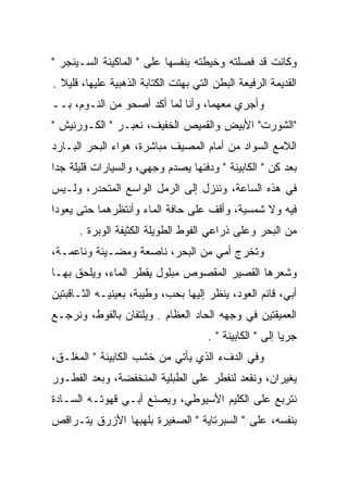 ‫ﻭﻜﺎﻨﺕ ﻗﺩ ﻓﺼﻠﺘﻪ ﻭﺨﻴﻁﺘﻪ ﺒﻨﻔﺴﻬﺎ ﻋﻠﻰ " ﺍﻟﻤﺎﻜﻴﻨﺔ ﺍﻟﺴـﻴﻨﺠﺭ "‬
‫ﺍﻟﻘﺩﻴﻤﺔ ﺍﻟﺭﻓﻴﻌﺔ ﺍﻟﺒﻁﻥ ﺍﻟﺘﻲ ﺒﻬﺘﺕ ﺍﻟﻜﺘﺎﺒﺔ ﺍﻟﺫﻫﺒﻴﺔ ﻋﻠﻴﻬﺎ، ﻗﻠﻴﻼ .‬
‫ﻭﺃﺠﺭﻱ ﻤﻌﻬﻤﺎ، ﻭﺃﻨﺎ ﻟﻤﺎ ﺃﻜﺩ ﺃﺼﺤﻭ ﻤﻥ ﺍﻟﻨـﻭﻡ، ﺒــ‬
‫"ﺍﻟﺸﻭﺭﺕ" ﺍﻷﺒﻴﺽ ﻭﺍﻟﻘﻤﻴﺹ ﺍﻟﺨﻔﻴﻑ، ﻨﻌﺒـﺭ " ﺍﻟﻜـﻭﺭﻨﻴﺵ "‬
‫ﺍﻟﻼﻤﻊ ﺍﻟﺴﻭﺍﺩ ﻤﻥ ﺃﻤﺎﻡ ﺍﻟﻤﺼﻴﻑ ﻤﺒﺎﺸﺭﺓ، ﻫﻭﺍﺀ ﺍﻟﺒﺤﺭ ﺍﻟﺒـﺎﺭﺩ‬
‫ﺒﻌﺩ ﻜﻥ " ﺍﻟﻜﺎﺒﻴﻨﺔ " ﻭﺩﻓﺌﻬﺎ ﻴﺼﺩﻡ ﻭﺠﻬﻲ، ﻭﺍﻟﺴﻴﺎﺭﺍﺕ ﻗﻠﻴﻠﺔ ﺠﺩﺍ‬
                                                   ‫ِ‪‬‬
‫ﻓﻲ ﻫﺫﻩ ﺍﻟﺴﺎﻋﺔ، ﻭﻨﻨﺯل ﺇﻟﻰ ﺍﻟﺭﻤل ﺍﻟﻭﺍﺴﻊ ﺍﻟﻤﺘﺤﺩﺭ، ﻭﻟـﻴﺱ‬
‫ﻓﻴﻪ ﻭﻻ ﺸﻤﺴﻴﺔ، ﻭﺃﻗﻑ ﻋﻠﻰ ﺤﺎﻓﺔ ﺍﻟﻤﺎﺀ ﻭﺃﻨﺘﻅﺭﻫﻤﺎ ﺤﺘﻰ ﻴﻌﻭﺩﺍ‬
      ‫ﻤﻥ ﺍﻟﺒﺤﺭ ﻭﻋﻠﻰ ﺫﺭﺍﻋﻲ ﺍﻟﻔﻭﻁ ﺍﻟﻁﻭﻴﻠﺔ ﺍﻟﻜﺜﻴﻔﺔ ﺍﻟﻭﺒﺭﺓ .‬
‫ﻭﺘﺨﺭﺝ ﺃﻤﻲ ﻤﻥ ﺍﻟﺒﺤﺭ، ﻨﺎﺼﻌﺔ ﻭﻤﻀـﻴﺌﺔ ﻭﻨﺎﻋﻤـﺔ،‬
‫ﻭﺸﻌﺭﻫﺎ ﺍﻟﻘﺼﻴﺭ ﺍﻟﻤﻘﺼﻭﺹ ﻤﺒﻠﻭل ﻴﻘﻁﺭ ﺍﻟﻤﺎﺀ، ﻭﻴﻠﺤﻕ ﺒﻬـﺎ‬
‫ﺃﺒﻲ، ﻗﺎﺌﻡ ﺍﻟﻌﻭﺩ، ﻴﻨﻅﺭ ﺇﻟﻴﻬﺎ ﺒﺤﺏ، ﻭﻁﻴﺒﺔ، ﺒﻌﻴﻨﻴـﻪ ﺍﻟﺜـﺎﻗﺒﺘﻴﻥ‬
‫ﺍﻟﻌﻤﻴﻘﺘﻴﻥ ﻓﻲ ﻭﺠﻬﻪ ﺍﻟﺤﺎﺩ ﺍﻟﻌﻅﺎﻡ . ﻭﻴﻠﺘﻔﺎﻥ ﺒﺎﻟﻔﻭﻁ، ﻭﻨﺭﺠـﻊ‬
                                      ‫ﺠﺭﻴﺎ ﺇﻟﻰ " ﺍﻟﻜﺎﺒﻴﻨﺔ " .‬
‫ﻭﻓﻲ ﺍﻟﺩﻑﺀ ﺍﻟﺫﻱ ﻴﺄﺘﻲ ﻤﻥ ﺨﺸﺏ ﺍﻟﻜﺎﺒﻴﻨﺔ " ﺍﻟﻤﻐﻠـﻕ،‬
‫ﻴﻐﻴﺭﺍﻥ، ﻭﻨﻘﻌﺩ ﻟﻨﻔﻁﺭ ﻋﻠﻰ ﺍﻟﻁﺒﻠﻴﺔ ﺍﻟﻤﻨﺨﻔﻀﺔ، ﻭﺒﻌﺩ ﺍﻟﻔﻁـﻭﺭ‬
                                                   ‫‪‬‬
‫ﻨﺘﺭﺒﻊ ﻋﻠﻰ ﺍﻟﻜﻠﻴﻡ ﺍﻷﺴﻴﻭﻁﻲ، ﻭﻴﺼﻨﻊ ﺃﺒـﻲ ﻗﻬﻭﺘـﻪ ﺍﻟﺴـﺎﺩﺓ‬
‫ﺒﻨﻔﺴﻪ، ﻋﻠﻰ " ﺍﻟﺴﺒﺭﺘﺎﻴﺔ " ﺍﻟﺼﻐﻴﺭﺓ ﺒﻠﻬﺒﻬﺎ ﺍﻷﺯﺭﻕ ﻴﺘـﺭﺍﻗﺹ‬
 