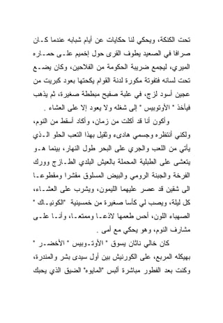 ‫ﺘﺤﺕ ﺍﻟﻜﻨﻜﺔ، ﻭﻴﺤﻜﻲ ﻟﻨﺎ ﺤﻜﺎﻴﺎﺕ ﻋﻥ ﺃﻴﺎﻡ ﺸﺒﺎﺒﻪ ﻋﻨﺩﻤﺎ ﻜـﺎﻥ‬
‫ﺼﺭﺍﻓﺎ ﻓﻲ ﺍﻟﺼﻌﻴﺩ ﻴﻁﻭﻑ ﺍﻟﻘﺭﻯ ﺤﻭل ﺇﺨﻤﻴﻡ ﻋﻠـﻰ ﺤﻤـﺎﺭﻩ‬
‫ﺍﻟﻤﻴﺭﻱ، ﻟﻴﺠﻤﻊ ﻀﺭﻴﺒﺔ ﺍﻟﺤﻜﻭﻤﺔ ﻤﻥ ﺍﻟﻔﻼﺤﻴﻥ، ﻭﻜﺎﻥ ﻴﻀـﻊ‬
‫ﺘﺤﺕ ﻟﺴﺎﻨﻪ ﻓﺘﻔﻭﺘﺔ ﻤﻜﻭﺭﺓ ﻟﺩﻨﺔ ﺍﻟﻘﻭﺍﻡ ﻴﻜﺤﺘﻬﺎ ﺒﻌﻭﺩ ﻜﺒﺭﻴﺕ ﻤﻥ‬
‫ﻋﺠﻴﻥ ﺃﺴﻭﺩ ﻟﺯﺝ، ﻓﻲ ﻋﻠﺒﺔ ﺼﻔﻴﺢ ﻤﺒﻁﻁﺔ ﺼﻐﻴﺭﺓ، ﺜﻡ ﻴﺫﻫﺏ‬
   ‫ﻓﻴﺄﺨﺫ " ﺍﻷﻭﺘﻭﺒﻴﺱ " ﺇﻟﻰ ﺸﻐﻠﻪ ﻭﻻ ﻴﻌﻭﺩ ﺇﻻ ﻋﻠﻰ ﺍﻟﻌﺸﺎﺀ .‬
‫ﻭﺃﻜﻭﻥ ﺃﻨﺎ ﻗﺩ ﺃﻜﻠﺕ ﻤﻥ ﺯﻤﺎﻥ، ﻭﺃﻜﺎﺩ ﺃﺴﻘﻁ ﻤﻥ ﺍﻟﻨﻭﻡ،‬
‫ﻭﻟﻜﻨﻲ ﺃﻨﺘﻅﺭﻩ ﻭﺠﺴﻤﻲ ﻫﺎﺩﻯﺀ ﻭﺜﻘﻴل ﺒﻬﺫﺍ ﺍﻟﺘﻌﺏ ﺍﻟﺤﻠﻭ ﺍﻟـﺫﻱ‬
‫ﻴﺄﺘﻲ ﻤﻥ ﺍﻟﻠﻌﺏ ﻭﺍﻟﺠﺭﻱ ﻋﻠﻰ ﺍﻟﺒﺤﺭ ﻁﻭل ﺍﻟﻨﻬﺎﺭ، ﺒﻴﻨﻤﺎ ﻫـﻭ‬
‫ﻴﺘﻌﺸﻰ ﻋﻠﻰ ﺍﻟﻁﺒﻠﻴﺔ ﺍﻟﻤﺤﻤﻠﺔ ﺒﺎﻟﻌﻴﺵ ﺍﻟﺒﻠﺩﻱ ﺍﻟﻁـﺎﺯﺝ ﻭﻭﺭﻙ‬
                                                ‫ﹼ‬
‫ﺍﻟﻔﺭﺨﺔ ﻭﺍﻟﺠﺒﻨﺔ ﺍﻟﺭﻭﻤﻲ ﻭﺍﻟﺒﻴﺽ ﺍﻟﻤﺴﻠﻭﻕ ﻤﻘﺸﺭﺍ ﻭﻤﻘﻁﻭﻋـﺎ‬
‫ﺍﻟﻰ ﺸﻘﻴﻥ ﻗﺩ ﻋﺼﺭ ﻋﻠﻴﻬﻤﺎ ﺍﻟﻠﻴﻤﻭﻥ، ﻭﻴﺸﺭﺏ ﻋﻠﻰ ﺍﻟﻌﺸـﺎﺀ،‬
‫ﻜل ﻟﻴﻠﺔ، ﻭﻴﺼﺏ ﻟﻲ ﻜﺄﺴﺎ ﺼﻐﻴﺭﺓ ﻤﻥ ﺨﻤﺴﻴﻨﻴﺔ "ﺍﻟﻜﻭﻨﻴـﺎﻙ "‬
              ‫‪‬‬                       ‫‪‬‬
‫ﺍﻟﺼﻬﺒﺎﺀ ﺍﻟﻠﻭﻥ، ﺃﺤﺱ ﻁﻌﻤﻬﺎ ﻻﺫﻋـﺎ ﻭﻤﻤﺘﻌـﺎ، ﻭﺃﻨـﺎ ﻋﻠـﻰ‬
                      ‫ﻤﺸﺎﺭﻑ ﺍﻟﻨﻭﻡ، ﻭﻫﻭ ﻴﺤﻜﻲ ﻤﻊ ﺃﻤﻰ .‬
‫ﻜﺎﻥ ﺨﺎﻟﻲ ﻨﺎﺜﺎﻥ ﻴﺴﻭﻕ " ﺍﻷﻭﺘـﻭﺒﻴﺱ " ﺍﻷﺨﻀـﺭ "‬
‫ﺒﻬﻴﻜﻠﻪ ﺍﻟﻤﺭﺒﻊ، ﻋﻠﻰ ﺍﻟﻜﻭﺭﻨﻴﺵ ﺒﻴﻥ ﺃﻭل ﺴﻴﺩﻯ ﺒﺸﺭ ﻭﺍﻟﻤﻨﺩﺭﺓ،‬
‫ﻭﻜﻨﺕ ﺒﻌﺩ ﺍﻟﻔﻁﻭﺭ ﻤﺒﺎﺸﺭﺓ ﺃﻟﺒﺱ "ﺍﻟﻤﺎﻴﻭﻩ" ﺍﻟﻀﻴﻕ ﺍﻟﺫﻱ ﻴﺤﺒﻙ‬
 