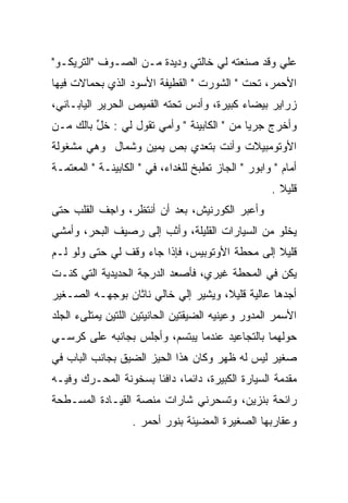 ‫ﻋﻠﻲ ﻭﻗﺩ ﺼﻨﻌﺘﻪ ﻟﻲ ﺨﺎﻟﺘﻲ ﻭﺩﻴﺩﺓ ﻤـﻥ ﺍﻟﺼـﻭﻑ "ﺍﻟﺘﺭﻴﻜـﻭ"‬
                                               ‫‪‬‬
‫ﺍﻷﺤﻤﺭ، ﺘﺤﺕ " ﺍﻟﺸﻭﺭﺕ " ﺍﻟﻘﻁﻴﻔﺔ ﺍﻷﺴﻭﺩ ﺍﻟﺫﻱ ﺒﺤﻤﺎﻻﺕ ﻓﻴﻬﺎ‬
        ‫‪‬‬
‫ﺯﺭﺍﻴﺭ ﺒﻴﻀﺎﺀ ﻜﺒﻴﺭﺓ، ﻭﺃﺩﺱ ﺘﺤﺘﻪ ﺍﻟﻘﻤﻴﺹ ﺍﻟﺤﺭﻴﺭ ﺍﻟﻴﺎﺒـﺎﻨﻲ،‬
‫ﻭﺃﺨﺭﺝ ﺠﺭﻴﺎ ﻤﻥ " ﺍﻟﻜﺎﺒﻴﻨﺔ " ﻭﺃﻤﻲ ﺘﻘﻭل ﻟﻲ : ﺨل ﺒﺎﻟﻙ ﻤـﻥ‬
         ‫ﱢ‬
‫ﺍﻷﻭﺘﻭﻤﺒﻴﻼﺕ ﻭﺃﻨﺕ ﺒﺘﻌﺩﻱ ﺒﺹ ﻴﻤﻴﻥ ﻭﺸﻤﺎل ﻭﻫﻲ ﻤﺸﻐﻭﻟﺔ‬
‫ﺃﻤﺎﻡ " ﻭﺍﺒﻭﺭ " ﺍﻟﺠﺎﺯ ﺘﻁﺒﺦ ﻟﻠﻐﺩﺍﺀ، ﻓﻲ " ﺍﻟﻜﺎﺒﻴﻨـﺔ " ﺍﻟﻤﻌﺘﻤـﺔ‬
                                                     ‫ﻗﻠﻴﻼ .‬
‫ﻭﺃﻋﺒﺭ ﺍﻟﻜﻭﺭﻨﻴﺵ، ﺒﻌﺩ ﺃﻥ ﺃﻨﺘﻅﺭ، ﻭﺍﺠﻑ ﺍﻟﻘﻠﺏ ﺤﺘﻰ‬
‫ﻴﺨﻠﻭ ﻤﻥ ﺍﻟﺴﻴﺎﺭﺍﺕ ﺍﻟﻘﻠﻴﻠﺔ، ﻭﺃﺜﺏ ﺇﻟﻰ ﺭﺼﻴﻑ ﺍﻟﺒﺤﺭ، ﻭﺃﻤﺸﻲ‬
‫ﻗﻠﻴﻼ ﺇﻟﻰ ﻤﺤﻁﺔ ﺍﻷﻭﺘﻭﺒﻴﺱ، ﻓﺈﺫﺍ ﺠﺎﺀ ﻭﻗﻑ ﻟﻲ ﺤﺘﻰ ﻭﻟﻭ ﻟـﻡ‬
‫ﻴﻜﻥ ﻓﻲ ﺍﻟﻤﺤﻁﺔ ﻏﻴﺭﻱ، ﻓﺄﺼﻌﺩ ﺍﻟﺩﺭﺠﺔ ﺍﻟﺤﺩﻴﺩﻴﺔ ﺍﻟﺘﻲ ﻜﻨـﺕ‬
‫ﺃﺠﺩﻫﺎ ﻋﺎﻟﻴﺔ ﻗﻠﻴﻼ، ﻭﻴﺸﻴﺭ ﺇﻟﻲ ﺨﺎﻟﻲ ﻨﺎﺜﺎﻥ ﺒﻭﺠﻬـﻪ ﺍﻟﺼـﻐﻴﺭ‬
                          ‫‪‬‬
‫ﺍﻷﺴﻤﺭ ﺍﻟﻤﺩﻭﺭ ﻭﻋﻴﻨﻴﻪ ﺍﻟﻀﻴﻘﺘﻴﻥ ﺍﻟﺤﺎﻨﻴﺘﻴﻥ ﺍﻟﻠﺘﻴﻥ ﻴﻤﺘﻠﻰﺀ ﺍﻟﺠﻠﺩ‬
‫ﺤﻭﻟﻬﻤﺎ ﺒﺎﻟﺘﺠﺎﻋﻴﺩ ﻋﻨﺩﻤﺎ ﻴﺒﺘﺴﻡ، ﻭﺃﺠﻠﺱ ﺒﺠﺎﻨﺒﻪ ﻋﻠﻰ ﻜﺭﺴـﻲ‬
‫ﺼﻐﻴﺭ ﻟﻴﺱ ﻟﻪ ﻅﻬﺭ ﻭﻜﺎﻥ ﻫﺫﺍ ﺍﻟﺤﻴﺯ ﺍﻟﻀﻴﻕ ﺒﺠﺎﻨﺏ ﺍﻟﺒﺎﺏ ﻓﻲ‬
‫ﻤﻘﺩﻤﺔ ﺍﻟﺴﻴﺎﺭﺓ ﺍﻟﻜﺒﻴﺭﺓ، ﺩﺍﺌﻤﺎ، ﺩﺍﻓﺌﺎ ﺒﺴﺨﻭﻨﺔ ﺍﻟﻤﺤـﺭﻙ ﻭﻓﻴـﻪ‬
‫ﺭﺍﺌﺤﺔ ﺒﻨﺯﻴﻥ، ﻭﺘﺴﺤﺭﻨﻲ ﺸﺎﺭﺍﺕ ﻤﻨﺼﺔ ﺍﻟﻘﻴـﺎﺩﺓ ﺍﻟﻤﺴـﻁﺤﺔ‬
                   ‫ﻭﻋﻘﺎﺭﺒﻬﺎ ﺍﻟﺼﻐﻴﺭﺓ ﺍﻟﻤﻀﻴﺌﺔ ﺒﻨﻭﺭ ﺃﺤﻤﺭ .‬
 