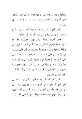 ‫ﺤﺩﻴﺩﻴﺔ ﺭﻓﻴﻌﺔ ﺴﻭﺩﺍﺀ ﻤﻥ ﻭﺭﺍﺌﻬﺎ ﻋﺘﻤﺔ ﺍﻟﺩﺍﺨل ﺍﻟﺘﻲ ﺘﺼﺩﺭ‬
‫ﻋﻨﻬﺎ ﺃﺼﻭﺍﺕ ﺍﻟﻤﺎﻜﻴﻨﺎﺕ ﺘﺩﻕ ﺩ ﹼـﺎﺕ ﻤﺴـﺩﻭﺩﺓ ﺍﻟﺼـﺩﻯ‬
                  ‫ﹼ ﻗ‬
                                            ‫ﺒﺈﺼﺭﺍﺭ.‬
‫ﻭﻜﻨﺕ ﺃﻋﺭﻑ ﺃﻨﻨﻲ ﺘﺭﻜﺕ ﻏـﻴﻁ ﺍﻟﻌﻨـﺏ ﻭﺸـﺎﺭﻉ‬
      ‫ﺭﺍﻏﺏ ﻤﻥ ﺯﻤﻥ ﺒﻌﻴﺩ ﻭﺃﻨﻨﻲ ﻤﻊ ﺫﻟﻙ ﻤﺎ ﺯﻟﺕ ﻫﻨﺎﻙ.‬
‫ﻜﺎﻨﺕ ﺍﻟﻌﺭﺒﺔ ﻤﺤﻤﻠﺔ " ﺒﺎﻟﺸﻭﺍﻻﺕ " ﺍﻟﺒﻴﻀﺎﺀ، ﺘﻔـﻭﺡ‬
‫ﻤﻨﻬﺎ ﺭﺍﺌﺤﺔ ﺍﻟﺩﻗﻴﻕ ﺍﻟﻤﻁﺤﻭﻥ ﺤﺩﻴ ﹰﺎ ﺃﻤﺎﻡ ﺍﻟﺒﺎﺏ ﺍﻟﻤﻜﻭﻥ ﻤﻥ‬
                      ‫ﺜ‬
‫ﻀﻠﻔﺔ ﺤﺩﻴﺩﻴﺔ ﻭﺍﺤﺩﺓ ﻋﺭﻴﻀﺔ ﺒﻌﺠﻼﺕ ﺘﻨﺯﻟﻕ ﻋﻠﻰ ﻗﻀﻴﺏ‬
‫ﻓﻲ ﺍﻷﺭﺽ، ﻭﻋﻠﻰ ﺍﻟﺭﺼﻴﻑ ﻤﻴﺯﺍﻥ ﻗﺒﺎﻨﻲ ﻀـﺨﻡ ﻟـﻴﺱ‬
‫ﻋﻠﻰ ﺃﺭﻀﻴﺘﻪ ﺍﻟﻤﻌﺩﻨﻴﺔ ﺍﻟﺭﺼﺎﺼﻴﺔ ﺍﻟﻠﻭﻥ ﺸﻲﺀ. ﺫﺭﺍﻋـﻪ‬
‫ﺍﻟﻁﻭﻴﻠﺔ ﻤﻤﺩﻭﺩﺓ ﻭﻤﺎﺌﻠﺔ ﻓﻲ ﺁﺨﺭﻫـﺎ ﺍﻟﺼـﻨﺠﺔ ﺍﻟﺤﺩﻴﺩﻴـﺔ‬
‫ﻤﺩﻭﺭﺓ ﻤﻥ ﺍﻟﺠﺎﻨﺒﻴﻥ ﻭﺤﺎﻓﺘﺎﻫـﺎ ﺍﻟﻌﻠﻭﻴـﺔ ـ ﻭﺍﻟﺴـﻔﻠﻴﺔ ـ‬
                                  ‫ﻤﻘﻁﻭﻋﺘﺎﻥ ﻭﺤﺎﺩﺘﺎﻥ.‬
‫ﻭﻜﺎﻥ ﺁﺨﺭ ﺍﻟﺤﻤﺎﻟﻴﻥ ﻴﻀﻊ ﺁﺨﺭ " ﺍﻟﺸﻭﺍﻻﺕ " ﻋﻠـﻰ‬
‫ﺁﺨﺭ ﺍﻟﻌﺭﺒﺔ. ﻜﺎﻨﻭﺍ ‪‬ﻤﺭ ﺍﻟﻭﺠﻭﻩ، ﺼـﺨﺭﻴﻴﻥ، ﻴﺭﺘـﺩﻭﻥ‬
                           ‫ﺴ‬
‫ﺸﻭﺍﻻﺕ ﻓﺎﺭﻏﺔ، ﻤﻥ ﺍﻟﺨﻴﺵ، ﻤﻘﺼﻭﺼﺔ ﻤـﻥ ﺍﻟﺠـﺎﻨﺒﻴﻥ،‬
  ‫ﺘﺒﺭﺯ ﻤﻨﻬﺎ ﺍﻷﺫﺭﻉ ﺍﻟﻨﺎﺤﻠﺔ ﺍﻟﻤﻔﺘﻭﻟﺔ، ﻋﺎﺭﻴﺔ ﺤﺘﻰ ﺍﻟﻜﺘﻑ.‬
 