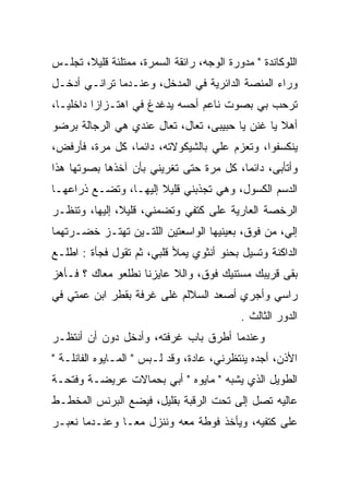 ‫ﺍﻟﻠﻭﻜﺎﻨﺩﺓ " ﻤﺩﻭﺭﺓ ﺍﻟﻭﺠﻪ، ﺭﺍﺌﻘﺔ ﺍﻟﺴﻤﺭﺓ، ﻤﻤﺘﻠﺌﺔ ﻗﻠﻴﻼ، ﺘﺠﻠـﺱ‬
‫ﻭﺭﺍﺀ ﺍﻟﻤﻨﺼﺔ ﺍﻟﺩﺍﺌﺭﻴﺔ ﻓﻲ ﺍﻟﻤﺩﺨل، ﻭﻋﻨـﺩﻤﺎ ﺘﺭﺍﻨـﻲ ﺃﺩﺨـل‬
‫ﺘﺭﺤﺏ ﺒﻲ ﺒﺼﻭﺕ ﻨﺎﻋﻡ ﺃﺤﺴﻪ ﻴﺩﻏﺩﻍ ﻓﻲ ﺍﻫﺘـﺯﺍﺯﺍ ﺩﺍﺨﻠﻴـﺎ،‬
                  ‫‪‬‬
‫ﺃﻫﻼ ﻴﺎ ﻏﻨﻥ ﻴﺎ ﺤﺒﻴﺒﻰ، ﺘﻌﺎل، ﺘﻌﺎل ﻋﻨﺩﻱ ﻫﻲ ﺍﻟﺭﺠﺎﻟﺔ ﺒﺭﻀﻭ‬
                                          ‫ﹶﹶ ‪‬‬
‫ﻴﻨﻜﺴﻔﻭﺍ، ﻭﺘﻌﺯﻡ ﻋﻠﻲ ﺒﺎﻟﺸﻴﻜﻭﻻﺘﻪ، ﺩﺍﺌﻤﺎ، ﻜل ﻤﺭﺓ، ﻓﺄﺭﻓﺽ،‬
                                  ‫‪‬‬
‫ﻭﺃﺘﺄﺒﻰ، ﺩﺍﺌﻤﺎ، ﻜل ﻤﺭﺓ ﺤﺘﻰ ﺘﻐﺭﻴﻨﻲ ﺒﺄﻥ ﺁﺨﺫﻫﺎ ﺒﺼﻭﺘﻬﺎ ﻫﺫﺍ‬
‫ﺍﻟﺩﺴﻡ ﺍﻟﻜﺴﻭل، ﻭﻫﻲ ﺘﺠﺫﺒﻨﻲ ﻗﻠﻴﻼ ﺇﻟﻴﻬـﺎ، ﻭﺘﻀـﻊ ﺫﺭﺍﻋﻬـﺎ‬
‫ﺍﻟﺭﺨﺼﺔ ﺍﻟﻌﺎﺭﻴﺔ ﻋﻠﻰ ﻜﺘﻔﻲ ﻭﺘﻀﻤﻨﻲ، ﻗﻠﻴﻼ، ﺇﻟﻴﻬﺎ، ﻭﺘﻨﻅـﺭ‬
‫ﺇﻟﻲ، ﻤﻥ ﻓﻭﻕ، ﺒﻌﻴﻨﻴﻬﺎ ﺍﻟﻭﺍﺴﻌﺘﻴﻥ ﺍﻟﻠﺘـﻴﻥ ﺘﻬﺘـﺯ ﺨﻀـﺭﺘﻬﻤﺎ‬
                                                  ‫‪‬‬
‫ﺍﻟﺩﺍﻜﻨﺔ ﻭﺘﺴﻴل ﺒﺤﻨﻭ ﺃﻨﺜﻭﻱ ﻴﻤﻸ ﻗﻠﺒﻲ، ﺜﻡ ﺘﻘﻭل ﻓﺠﺄﺓ : ﺍﻁﻠـﻊ‬
‫ﺒﻘﻰ ﻗﺭﻴﺒﻙ ﻤﺴﺘﻨﻴﻙ ﻓﻭﻕ، ﻭﺍﻟﻼ ﻋﺎﻴﺯﻨﺎ ﻨﻁﻠﻌﻭ ﻤﻌﺎﻙ ؟ ﻓـﺄﻫﺯ‬
‫ﺭﺍﺴﻲ ﻭﺃﺠﺭﻱ ﺃﺼﻌﺩ ﺍﻟﺴﻼﻟﻡ ﻏﻠﻰ ﻏﺭﻓﺔ ﺒﻘﻁﺭ ﺍﺒﻥ ﻋﻤﺘﻲ ﻓﻲ‬
                                           ‫ﺍﻟﺩﻭﺭ ﺍﻟﺜﺎﻟﺙ .‬
‫ﻭﻋﻨﺩﻤﺎ ﺃﻁﺭﻕ ﺒﺎﺏ ﻏﺭﻓﺘﻪ، ﻭﺃﺩﺨل ﺩﻭﻥ ﺃﻥ ﺃﻨﺘﻅـﺭ‬
‫ﺍﻷﺫﻥ، ﺃﺠﺩﻩ ﻴﻨﺘﻅﺭﻨﻲ، ﻋﺎﺩﺓ، ﻭﻗﺩ ﻟـﺒﺱ " ﺍﻟﻤـﺎﻴﻭﻩ ﺍﻟﻔﺎﻨﻠـﺔ "‬
‫ﺍﻟﻁﻭﻴل ﺍﻟﺫﻱ ﻴﺸﺒﻪ " ﻤﺎﻴﻭﻩ " ﺃﺒﻲ ﺒﺤﻤﺎﻻﺕ ﻋﺭﻴﻀـﺔ ﻭﻓﺘﺤـﺔ‬
‫ﻋﺎﻟﻴﻪ ﺘﺼل ﺇﻟﻰ ﺘﺤﺕ ﺍﻟﺭﻗﺒﺔ ﺒﻘﻠﻴل، ﻓﻴﻀﻊ ﺍﻟﺒﺭﻨﺱ ﺍﻟﻤﺨﻁـﻁ‬
‫ﻋﻠﻰ ﻜﺘﻔﻴﻪ، ﻭﻴﺄﺨﺫ ﻓﻭﻁﺔ ﻤﻌﻪ ﻭﻨﻨﺯل ﻤﻌـﺎ ﻭﻋﻨـﺩﻤﺎ ﻨﻌﺒـﺭ‬
 