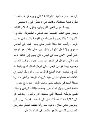 ‫ﺍﻟﺭﺩﻫﺔ، ﺃﻤﺎﻡ ﺼﺎﺤﺒﺔ " ﺍﻟﻠﻭﻜﺎﻨﺩﺓ " ﻜﺎﻥ ﻭﺠﻬﻪ ﻓﻴـﻪ، ﺩﺍﺌﻤـﺎ،‬
 ‫ﻨﻅﺭﺓ ﻏﺎﺌﺒﺔ ﻤﺘﺤﻔﻅﺔ، ﻭﻜﺎﻨﺕ ﻫﻲ ﻻ ﺘﻨﻅﺭ ﺇﻟﻲ ﻭﻻ ﺘﺤﻴﻴﻨﻲ .‬
             ‫‪‬‬
‫ﻭﻴﻤﺴﻙ ﺒﻴﺩﻯ ﻟﻨﻌﺒﺭ ﺍﻟﻜﻭﺭﻨﻴﺵ، ﻭﻨﻨﺯل ﺍﻟﺴﻼﻟﻡ ﺍﻟﻘﻠﻴﻠﺔ،‬
‫ﻭﻨﺴﻴﺭ ﺤﺘﻰ ﺍﻟﺒﻘﻌﺔ ﺍﻟﻔﺴﻴﺤﺔ ﻋﻨﺩ ﺸﺎﻁﻰﺀ ﺍﻟﻁﺎﺤﻭﻨﺔ، ﺃﺨﻠـﻊ "‬
‫ﺍﻟﺸﻭﺭﺕ " ﻭﺍﻟﻘﻤﻴﺹ ﻭﺃﺭﻤﻴﻬﻤﺎ، ﻤﻊ ﺍﻟﻔﻭﻁﺔ ﻭﺍﻟﺒـﺭﻨﺱ ﻋﻠـﻰ‬
‫ﺍﻟﺭﻤل، ﻭﺃﻟﻌﺏ ﻋﻨﺩ ﺤﺎﻓﺔ ﺍﻟﺒﺤﺭ ﺤﺘﻰ ﻴﺼل ﺍﻟﻤﺎﺀ ﺇﻟﻰ ﺃﻋﻠـﻰ‬
‫ﺼﺩﺭﻱ ﻭﻻ ﺃﺩﺨل ﻜﺜﻴﺭﺍ . ﻭﻜﺎﻥ ﺍﺒﻥ ﻋﻤﺘﻲ ﺒﻘﻁﺭ ﻫﻭ ﺍﻟﻭﺤﻴﺩ‬
‫ﺍﻟﺫﻯ ﺃﺤﺱ ﺍﻷﻤﺎﻥ ﻤﻌﻪ ﻓﻲ ﺍﻟﺒﺤﺭ، ﻜﺎﻥ ﻴﺴﺒﺢ ﺇﻟﻰ ﺍﻟﺩﺍﺨل ﺜـﻡ‬
‫ﻴﻌﻭﺩ ﺇﻟﻲ . ﻴﺘﻭﻏل ﻓﻲ ﺍﻟﺒﺤﺭ ﻤﻥ ﺠﺩﻴﺩ ﻭﻴﻌﻭﺩ . ﻭﻜﻨﺕ ﺃﻟﻌـﺏ‬
                                            ‫‪‬‬
‫ﻭﺤﺩﻱ، ﺒﻴﻨﻤﺎ ﻫﻭ ﻓﻲ ﺍﻟﺒﺤﺭ، ﻋﻠﻰ ﺍﻟﺭﻤل ﺍﻟﻤﺒﻠل ﺍﻟﺫﻱ ﻴﺨﺒﻁـﻪ‬
‫ﺍﻟﻤﻭﺝ ﻭﻴﻨﺤﺴﺭ ﻋﻨﻪ، ﺃﺼﻨﻊ ﻗﻭﺍﻟـﺏ ﻤـﻥ ﺍﻟﺭﻤـل ﺍﻟﻁـﺭﻱ‬
‫ﺍﻟﻤﺘﻤﺎﺴﻙ، ﻤﺼﻨﻭﻋﺔ ﻓﻲ ﻋﻠﺒﺔ ﻜﺒﺭﻴﺕ ﻓﺎﺭﻏﺔ، ﻭﺃﺤﻔﺭ ﺤﻔـﺭﺓ‬
‫ﻀﻴﻘﺔ ﺃﺠﻬﺩ ﻓﻲ ﺘﻌﻤﻴﻘﻬﺎ ﺤﺘﻰ ﻴﻤﻸﻫﺎ ﺍﻟﻤﺎﺀ . ﻴﺨـﺭﺝ ﺃﺨﻴـﺭﺍ،‬
‫ﺸﺎﻤﺦ ﺍﻟﻁﻭل ﻴﺴﻴل ﺍﻟﻤﺎﺀ ﻋﻠﻰ ﺠﺴﻤﻪ، ﻓﻴﺘﻠﻘﻑ ﺍﻟﺒﺭﻨﺱ ﻭﺃﺠﻔﻑ‬
‫ﻨﻔﺴﻲ ﺒﻔﻭﻁﺘﻪ ﺍﻟﺴﻤﻴﻜﺔ ﺍﻟﺘﻲ ﺴﺨﻨﺕ ﺍﻵﻥ ﻭﺃﻟﺒﺱ . ﻭﻴﺫﻫﺏ ﻫﻭ‬
‫ﺇﻟﻰ " ﺍﻟﻠﻭﻜﺎﻨﺩﺓ "، ﺃﻤﺎ ﺃﻨﺎ ﻓﺄﺴﻴﺭ ﺇﻟﻰ ﺍﻟﻤﺤﻁـﺔ، ﺤﺘـﻰ ﻴـﺄﺘﻲ‬
‫ﺃﻭﺘﻭﺒﻴﺱ ﺨﺎﻟﻲ ﻨﺎﺜﺎﻥ، ﻓﺄﻋﻭﺩ ﻤﻌﻪ ﻭﺃﻨﺎ ﺨﻔﻴﻑ ﺍﻟﺨﻁﻭ ﻤﺘـﻭﻫﺞ‬
       ‫ﺍﻟﺠﺴﻡ ﻤﻥ ﺍﻟﺸﻤﺱ ﻭﺍﻟﺒﺤﺭ ﻭﺍﻟﻠﻌﺏ ﻓﻲ ﺍﻟﻤﺎﺀ ﻭﺍﻟﺭﻤل .‬
 