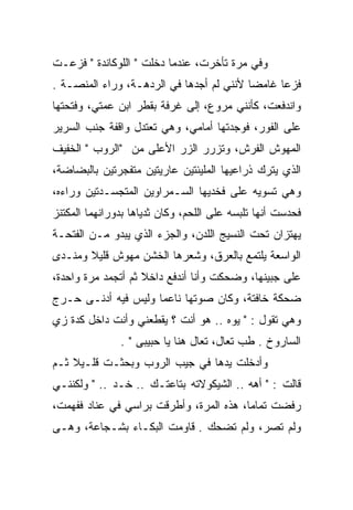 ‫ﻭﻓﻲ ﻤﺭﺓ ﺘﺄﺨﺭﺕ، ﻋﻨﺩﻤﺎ ﺩﺨﻠﺕ " ﺍﻟﻠﻭﻜﺎﻨﺩﺓ " ﻓﺯﻋـﺕ‬
‫ﻓﺯﻋﺎ ﻏﺎﻤﻀﺎ ﻷﻨﻨﻲ ﻟﻡ ﺃﺠﺩﻫﺎ ﻓﻲ ﺍﻟﺭﺩﻫـﺔ، ﻭﺭﺍﺀ ﺍﻟﻤﻨﺼـﺔ .‬
‫ﻭﺍﻨﺩﻓﻌﺕ، ﻜﺄﻨﻨﻲ ﻤﺭﻭﻉ، ﺇﻟﻰ ﻏﺭﻓﺔ ﺒﻘﻁﺭ ﺍﺒﻥ ﻋﻤﺘﻲ، ﻭﻓﺘﺤﺘﻬﺎ‬
‫ﻋﻠﻰ ﺍﻟﻔﻭﺭ، ﻓﻭﺠﺩﺘﻬﺎ ﺃﻤﺎﻤﻲ، ﻭﻫﻲ ﺘﻌﺘﺩل ﻭﺍﻗﻔﺔ ﺠﻨﺏ ﺍﻟﺴﺭﻴﺭ‬
‫ﺍﻟﻤﻬﻭﺵ ﺍﻟﻔﺭﺵ، ﻭﺘﺯﺭﺭ ﺍﻟﺯﺭ ﺍﻷﻋﻠﻰ ﻤﻥ "ﺍﻟﺭﻭﺏ " ﺍﻟﺨﻔﻴﻑ‬
                          ‫‪‬‬
‫ﺍﻟﺫﻱ ﻴﺘﺭﻙ ﺫﺭﺍﻋﻴﻬﺎ ﺍﻟﻤﻠﻴﺌﺘﻴﻥ ﻋﺎﺭﻴﺘﻴﻥ ﻤﺘﻔﺠﺭﺘﻴﻥ ﺒﺎﻟﺒﻀﺎﻀﺔ،‬
‫ﻭﻫﻲ ﺘﺴﻭﻴﻪ ﻋﻠﻰ ﻓﺨﺩﻴﻬﺎ ﺍﻟﺴـﻤﺭﺍﻭﻴﻥ ﺍﻟﻤﺘﺠﺴـﺩﺘﻴﻥ ﻭﺭﺍﺀﻩ،‬
                                           ‫‪‬‬
‫ﻓﺤﺩﺴﺕ ﺃﻨﻬﺎ ﺘﻠﺒﺴﻪ ﻋﻠﻰ ﺍﻟﻠﺤﻡ، ﻭﻜﺎﻥ ﺜﺩﻴﺎﻫﺎ ﺒﺩﻭﺭﺍﻨﻬﻤﺎ ﺍﻟﻤﻜﺘﻨﺯ‬
‫ﻴﻬﺘﺯﺍﻥ ﺘﺤﺕ ﺍﻟﻨﺴﻴﺞ ﺍﻟﻠﺩﻥ، ﻭﺍﻟﺠﺯﺀ ﺍﻟﺫﻱ ﻴﺒﺩﻭ ﻤـﻥ ﺍﻟﻔﺘﺤـﺔ‬
‫ﺍﻟﻭﺍﺴﻌﺔ ﻴﻠﺘﻤﻊ ﺒﺎﻟﻌﺭﻕ، ﻭﺸﻌﺭﻫﺎ ﺍﻟﺨﺸﻥ ﻤﻬﻭﺵ ﻗﻠﻴﻼ ﻭﻤﻨـﺩﻯ‬
 ‫‪‬‬
‫ﻋﻠﻰ ﺠﺒﻴﻨﻬﺎ، ﻭﻀﺤﻜﺕ ﻭﺃﻨﺎ ﺃﻨﺩﻓﻊ ﺩﺍﺨﻼ ﺜﻡ ﺃﺘﺠﻤﺩ ﻤﺭﺓ ﻭﺍﺤﺩﺓ،‬
‫ﻀﺤﻜﺔ ﺨﺎﻓﺘﺔ، ﻭﻜﺎﻥ ﺼﻭﺘﻬﺎ ﻨﺎﻋﻤﺎ ﻭﻟﻴﺱ ﻓﻴﻪ ﺃﺩﻨـﻰ ﺤـﺭﺝ‬
‫ﻭﻫﻲ ﺘﻘﻭل : " ﻴﻭﻩ .. ﻫﻭ ﺃﻨﺕ ؟ ﻴﻘﻁﻌﻨﻲ ﻭﺃﻨﺕ ﺩﺍﺨل ﻜﺩﺓ ﺯﻱ‬
               ‫ﺍﻟﺴﺎﺭﻭﺥ . ﻁﺏ ﺘﻌﺎل، ﺘﻌﺎل ﻫﻨﺎ ﻴﺎ ﺤﺒﻴﺒﻰ " .‬
‫ﻭﺃﺩﺨﻠﺕ ﻴﺩﻫﺎ ﻓﻲ ﺠﻴﺏ ﺍﻟﺭﻭﺏ ﻭﺒﺤﺜـﺕ ﻗﻠـﻴﻼ ﺜـﻡ‬
‫ﻗﺎﻟﺕ : " ﺃﻫﻪ .. ﺍﻟﺸﻴﻜﻭﻻﺘﻪ ﺒﺘﺎﻋﺘـﻙ .. ﺨـﺩ .. " ﻭﻟﻜﻨﻨـﻲ‬
‫ﺭﻓﻀﺕ ﺘﻤﺎﻤﺎ، ﻫﺫﻩ ﺍﻟﻤﺭﺓ، ﻭﺃﻁﺭﻗﺕ ﺒﺭﺍﺴﻲ ﻓﻲ ﻋﻨﺎﺩ ﻓﻔﻬﻤﺕ،‬
‫ﻭﻟﻡ ﺘﺼﺭ، ﻭﻟﻡ ﺘﻀﺤﻙ . ﻗﺎﻭﻤﺕ ﺍﻟﺒﻜـﺎﺀ ﺒﺸـﺠﺎﻋﺔ، ﻭﻫـﻰ‬
 