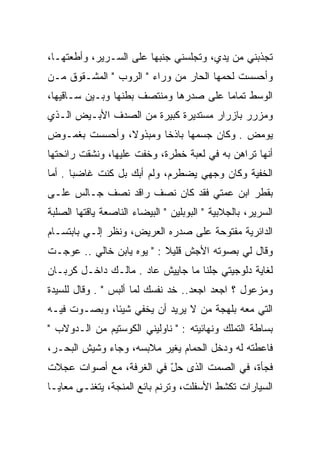 ‫ﺘﺠﺫﺒﻨﻲ ﻤﻥ ﻴﺩﻱ، ﻭﺘﺠﻠﺴﻨﻲ ﺠﻨﺒﻬﺎ ﻋﻠﻰ ﺍﻟﺴـﺭﻴﺭ، ﻭﺃﻁﻌﺘﻬـﺎ،‬
‫ﻭﺃﺤﺴﺴﺕ ﻟﺤﻤﻬﺎ ﺍﻟﺤﺎﺭ ﻤﻥ ﻭﺭﺍﺀ " ﺍﻟﺭﻭﺏ " ﺍﻟﻤﺸـﻘﻭﻕ ﻤـﻥ‬
‫ﺍﻟﻭﺴﻁ ﺘﻤﺎﻤﺎ ﻋﻠﻰ ﺼﺩﺭﻫﺎ ﻭﻤﻨﺘﺼﻑ ﺒﻁﻨﻬﺎ ﻭﺒـﻴﻥ ﺴـﺎﻗﻴﻬﺎ،‬
‫ﻭﻤﺯﺭﺭ ﺒﺎﺯﺭﺍﺭ ﻤﺴﺘﺩﻴﺭﺓ ﻜﺒﻴﺭﺓ ﻤﻥ ﺍﻟﺼﺩﻑ ﺍﻷﺒـﻴﺽ ﺍﻟـﺫﻱ‬
‫ﻴﻭﻤﺽ . ﻭﻜﺎﻥ ﺠﺴﻤﻬﺎ ﺒﺎﺫﺨﺎ ﻭﻤﺒﺫﻭﻻ، ﻭﺃﺤﺴﺴﺕ ﺒﻐﻤـﻭﺽ‬
‫ﺃﻨﻬﺎ ﺘﺭﺍﻫﻥ ﺒﻪ ﻓﻲ ﻟﻌﺒﺔ ﺨﻁﺭﺓ، ﻭﺨﻔﺕ ﻋﻠﻴﻬﺎ، ﻭﻨﺸﻘﺕ ﺭﺍﺌﺤﺘﻬﺎ‬
‫ﺍﻟﺨﻔﻴﺔ ﻭﻜﺎﻥ ﻭﺠﻬﻲ ﻴﻀﻁﺭﻡ، ﻭﻟﻡ ﺃﺒﻙ ﺒل ﻜﻨﺕ ﻏﺎﻀﺒﺎ . ﺃﻤﺎ‬
‫ﺒﻘﻁﺭ ﺍﺒﻥ ﻋﻤﺘﻲ ﻓﻘﺩ ﻜﺎﻥ ﻨﺼﻑ ﺭﺍﻗﺩ ﻨﺼﻑ ﺠـﺎﻟﺱ ﻋﻠـﻰ‬
‫ﺍﻟﺴﺭﻴﺭ، ﺒﺎﻟﺠﻼﺒﻴﺔ " ﺍﻟﺒﻭﺒﻠﻴﻥ " ﺍﻟﺒﻴﻀﺎﺀ ﺍﻟﻨﺎﺼﻌﺔ ﻴﺎﻗﺘﻬﺎ ﺍﻟﺼﻠﺒﺔ‬
‫ﺍﻟﺩﺍﺌﺭﻴﺔ ﻤﻔﺘﻭﺤﺔ ﻋﻠﻰ ﺼﺩﺭﻩ ﺍﻟﻌﺭﻴﺽ، ﻭﻨﻅﺭ ﺇﻟـﻲ ﺒﺎﺒﺘﺴـﺎﻡ‬
         ‫‪‬‬
‫ﻭﻗﺎل ﻟﻲ ﺒﺼﻭﺘﻪ ﺍﻷﺠﺵ ﻗﻠﻴﻼ : " ﻴﻭﻩ ﻴﺎﺒﻥ ﺨﺎﻟﻲ .. ﻋﻭﺠـﺕ‬
‫ﻟﻐﺎﻴﺔ ﺩﻟﻭﺠﻴﺘﻲ ﺠﻠﻨﺎ ﻤﺎ ﺠﺎﻴﻴﺵ ﻋﺎﺩ . ﻤﺎﻟـﻙ ﺩﺍﺨـل ﻜﺭﺒـﺎﻥ‬
‫ﻭﻤﺯﻋﻭل ؟ ﺍﺠﻌﺩ ﺍﺠﻌﺩ.. ﺨﺩ ﻨﻔﺴﻙ ﻟﻤﺎ ﺃﻟﺒﺱ " . ﻭﻗﺎل ﻟﻠﺴﻴﺩﺓ‬
‫ﺍﻟﺘﻲ ﻤﻌﻪ ﺒﻠﻬﺠﺔ ﻤﻥ ﻻ ﻴﺭﻴﺩ ﺃﻥ ﻴﺨﻔﻲ ﺸﻴﺌﺎ، ﻭﺒﺼـﻭﺕ ﻓﻴـﻪ‬
‫ﺒﺴﺎﻁﺔ ﺍﻟﺘﻤﻠﻙ ﻭﻨﻬﺎﺌﻴﺘﻪ : " ﻨﺎﻭﻟﻴﻨﻲ ﺍﻟﻜﻭﺴﺘﻴﻡ ﻤﻥ ﺍﻟـﺩﻭﻻﺏ "‬
‫ﻓﺎﻋﻁﺘﻪ ﻟﻪ ﻭﺩﺨل ﺍﻟﺤﻤﺎﻡ ﻴﻐﻴﺭ ﻤﻼﺒﺴﻪ، ﻭﺠﺎﺀ ﻭﺸﻴﺵ ﺍﻟﺒﺤـﺭ،‬
‫ﻓﺠﺄﺓ، ﻓﻲ ﺍﻟﺼﻤﺕ ﺍﻟﺫﻯ ﺤل ﻓﻲ ﺍﻟﻐﺭﻓﺔ، ﻤﻊ ﺃﺼﻭﺍﺕ ﻋﺠﻼﺕ‬
                         ‫ّ‬
‫ﺍﻟﺴﻴﺎﺭﺍﺕ ﺘﻜﺸﻁ ﺍﻷﺴﻔﻠﺕ، ﻭﺘﺭﻨﻡ ﺒﺎﺌﻊ ﺍﻟﻤﻨﺠﺔ، ﻴﺘﻐﻨـﻰ ﻤﻌﺎﻴـﺎ‬
 