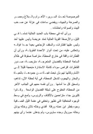 ‫ﺍﻟﻤﺭﺼﻭﺼﺔ ﺘﺤـﺕ ﺍﻟﺴـﺭﻴﺭ، ﺍﻷﻫـﺭﺍﻡ ﻭﺍﻟـﺒﻼﻍ ﻭﻤﺼـﺭ‬
‫ﻭﺍﻟﺼﺭﺨﺔ ﻭﺍﻟﺠﻬﺎﺩ، ﻭﻴﻘﻀﻲ ﺴﺎﻋﺎﺕ ﻓﻲ ﻋﺯﻟﺔ ﻋﻥ ﺼـﺨﺏ‬
                               ‫ﺍﻟﺒﻴﺕ ﻭﺃﺼﻭﺍﺘﻪ ﻭﺍﺤﺘﺸﺎﺩﻩ .‬
‫ﻭﺭﺃﻯ ﺃﻨﻪ ﻓﻲ ﻤﺤﻁﺔ ﺒﺎﺏ ﺍﻟﺤﺩﻴﺩ ﺍﻟﺨﺎﻟﻴﺔ ﺘﻤﺎﻤـﺎ ﻓـﻲ‬
‫ﺍﻟﻠﻴل، ﻭﺍﻷﺭﺼﻔﺔ ﺍﻟﻘﻭﻴﺔ ﺍﻟﻌﺎﻟﻴﺔ ﺘﻤﺘﺩ ﻋﺭﻴﻀﺔ ﻭﻟﻴﺱ ﻋﻠﻴﻬﺎ ﺃﺤﺩ‬
‫ﻭﻟﻴﺱ ﻋﻠﻴﻬﺎ ﻗﻁﺎﺭﺍﺕ، ﻭﺍﻟﺴﻘﻑ ﺍﻟﺯﺠﺎﺠﻲ ﺒﻌﻴﺩﺍ ﺠـﺩﺍ ﻓﻭﻗـﻪ‬
‫ﻭﺘﻨﻌﻜﺱ ﻋﻠﻴﻪ، ﻤﻥ ﺘﺤﺕ ﺃﻨﻭﺍﺭ ﺍﻷﻋﻤﺩﺓ ﺍﻟﻁﻭﻴﻠـﺔ، ﻭﺭﺃﻯ ﺃﻥ‬
‫ﺍﻟﻘﻁﺎﺭﺍﺕ ﻭﺍﻗﻔﺔ ﻓﻲ ﺨﺎﺭﺝ ﺍﻟﻤﺤﻁﺔ، ﻤﺘﺭﺍﺼﺔ ﺼﻔﻭﻓﺎ ﻓﻲ ﻅﻼﻡ‬
‫ﺍﻟﺴﺎﺤﺔ ﺍﻟﻤﻐﻁﺎﺓ ﺒﺎﻟﻘﻀﺒﺎﻥ ﺍﻟﻤﺘﻌﺭﺠـﺔ، ﻤﺘﺭﺒﺼـﺔ، ﺼـﺩﻭﺭ‬
          ‫‪‬‬        ‫‪‬‬
‫ﺍﻟﻘﺎﻁﺭﺍﺕ ﺍﻗﺭﺍﺹ ﺴﻭﺩﺍﺀ ﻜﺎﻤﻠﺔ ﺍﻻﺴﺘﺩﺍﺭﺓ ﻤﻨﺒﻌﺠﺔ ﻗﻠﻴﻼ ﺇﻟـﻰ‬
‫ﺍﻷﻤﺎﻡ ﻭﻜﺄﻨﻬﺎ ﺘﻬﻡ ﺒﺄﻥ ﺘﺒﻌﺙ ﻓﺠـﺄﺓ ﻤـﻥ ﺠﻤﻭﺩﻫـﺎ، ﺒﺎﻟﺤﻴـﺎﺓ‬
‫ﻭﺍﻟﺒﺨﺎﺭ ﻭﺍﻟﻬﺠﻭﻡ، ﻟﺘﺩﺨل ﺍﻟﻤﺤﻁﺔ، ﻓﻲ ﺃﻴﺔ ﻟﺤﻅﺔ ﺍﻵﻥ، ﺘﺩﺍﻫﻡ،‬
‫ﻭﺘﺴﺤﻕ ﻜل ﻤﺎ ﺃﻤﺎﻤﻬﺎ . ﻭﺭﺃﻯ ﻨﻔﺴﻪ ﻤﻌﻬﻡ ﻓﻲ ﺍﻟﺠﺎﻨﺏ ﺍﻵﺨﺭ‬
‫ﻤﻥ ﺍﻟﻤﺤﻁﺔ، ﺍﻟﻤﻔﺘﻭﺡ ﻋﻠﻰ ﺸﺒﻜﺔ ﺍﻟﻘﻀﺒﺎﻥ ﺍﻟﻭﺍﺴﻌﺔ . ﻭﻜـﺎﻨﻭﺍ‬
‫ﻜﺜﻴﺭﻴﻥ ﺠﺩﺍ، ﻤﺘﺯﺍﺤﻤﻴﻥ ﺒﺎﻷﻜﺘﺎﻑ ﻭﺍﻟﺭﺅﻭﺱ، ﻭﻟﻤﺢ ﻓﻲ ﻭﺴﻁ‬
‫ﺍﻟﻭﺠﻭﻩ ﺍﻟﻤﺘﻌﺎﻗﺒﺔ ﺍﻟﺘﻲ ﺘﻅﻬﺭ ﻭﺘﺨﺘﻔﻲ ﻓﻲ ﻋﺘﻤﺔ ﺍﻟﻠﻴل ﺍﻟﻀـﺎﻓﻴﺔ‬
‫ﻭﺠﻭﻩ ﺒﻘﻁﺭ ﺍﺒﻥ ﻋﻤﺘﻪ ﻭﺭﻓﻠﺔ ﺃﻓﻨﺩﻱ ﻭﺨﺎﻟﻪ ﻨﺎﺜﺎﻥ ﻭﺨﺎﻟﻪ ﻴﻭﻨﺎﻥ‬
‫ﻭﺨﺎﻟﻪ ﺴﻭﺭﻴﺎل ﻭﺠﺩﻩ ﺴﺎﻭﻴﺭﺱ، ﻭﻟﻡ ﻴﺩﻫﺵ ﻋﻨﺩﻤﺎ ﺭﺃﻯ ﺒﻴﻨﻬﻡ‬
 