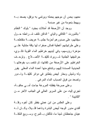 ‫ﻤﻌﻬﻡ، ﻴﺤﺱ ﺃﻥ ﻤﻭﺠﻬﻡ ﻴﺤﻤﻠﻪ ﻭﻴﺭﺘﻤﻲ ﺒﻪ ﺒﺭﻓﻕ، ﻴﺼﻌﺩ ﺒـﻪ‬
                            ‫ﻭﻴﻬﺒﻁ ﺒﻨﻌﻭﻤﺔ ﻤﻥ ﻏﻴﺭ ﺼﺩﻤﺔ .‬
‫ﻭﻭﺠﺩ ﺃﻥ ﺍﻷﺭﺼﻔﺔ ﻗﺩ ﺃﻤﺘﻼﺕ ﺒﺠﻨﻭﺩ " ﺒﻠﻭﻙ " ﺍﻟﻨﻅﺎﻡ‬
‫" ﺒﺎﻟﺸﻭﺭﺕ " ﺍﻟﻜﺎﻜﻲ ﻭﺍﻟﻴﺎﻱ " ﺍﻟﺩﺍﻜﻥ ﺘﻠﺘﻑ ﺸـﺭﺍﺌﻁﻪ ﺤـﻭل‬
‫ﺴﻴﻘﺎﻨﻬﻡ، ﻋﻠﻰ ﺼﺩﻭﺭﻫﻡ ﺃﺤﺯﻤﺔ ﺠﻠﺩﻴـﺔ ﻋﺭﻴﻀـﺔ ﻤﺘﻘﺎﻁﻌـﺔ‬
‫ﻭﻋﻠﻰ ﻁﺭﺍﺒﻴﺸﻬﻡ ﺃﻏﻁﻴﺔ ﻗﻤﺎﺵ ﺼﻔﺭﺍﺀ ﻟﻬﺎ ﻴﺎﻗﺔ ﻤﺘﺩﻟﻴﺔ ﻋﻠـﻰ‬
‫ﻤﺅﺨﺭﺓ ﺭﺅﻭﺴﻬﻡ، ﻭﻓﻲ ﺃﻴﺩﻴﻬﻡ ﺨﺭﺍﻁﻴﻡ ﺍﻟﻤﺎﺀ ﺍﻟﻘﻭﻴﺔ ﺘﺘﻠـﻭﻱ،‬
‫ﺤﺭﺍﺸﻴﻔﻬﺎ ﺍﻟﺠﻠﺩﻴﺔ ﺸـﺭﻴﺭﺓ، ﻜﺜﻴﻔـﺔ ﺍﻷﻀـﻼﻉ . ﻭﺘﺯﺤـﻑ‬
‫ﺍﻟﺨﺭﺍﻁﻴﻡ ﻋﻠﻰ ﺍﻷﺭﺼﻔﺔ ﻤﻥ ﺘﻠﻘﺎﺌﻬﺎ، ﺜﻡ ﺘﻨﺘﺼـﺏ ﺒﻔﻭﻫﺎﺘﻬـﺎ‬
‫ﺍﻟﺤﺩﻴﺩﻴﺔ ﺍﻟﻤﺴﺩﺩﺓ ﺇﻟﻴﻬﻡ، ﻭﺘﻨﺩﻓﻊ ﻤﻨﻬﺎ ﺃﻋﻤﺩﺓ ﺍﻟﻤﺎﺀ ﺍﻟﻤﻐﻠﻲ ﻴﻔﻭﺭ‬
‫ﻭﻟﻪ ﻭﺸﻴﺵ ﻭﺒﺨﺎﺭ ﺃﺒﻴﺽ ﻴﺘﻁﺎﻴﺭ ﻓﻲ ﺩﻭﺍﺌﺭ ﻜﺜﻴﻔـﺔ ﻭﺘـﺩﻭﺭ‬
                   ‫ﻭﺘﺼﻌﺩ ﻤﻥ ﻓﻭﻕ ﺍﻨﺼﺒﺎﺏ ﺍﻟﻤﺎﺀ ﺍﻟﻤﺭﻏﻲ .‬
‫ﻭﻋﻠﻰ ﺼﺭﺨﺔ ﻴﻘﻅﺘﻪ ﺍﻟﻤﺭﻭﻋﺔ ﺠﺎﺀﺕ ﺃﻤـﻲ ﺤﺎﻓﻴـﺔ،‬
‫ﺘﺠﺭﻱ ﺇﻟﻴﻪ، ﻤﻥ ﻋﻠﻰ ﺍﻟﺴﺭﻴﺭ ﺍﻟﻌﺎﻟﻲ ﻓﻲ ﺍﻟﺠﺎﻨﺏ ﺍﻵﺨﺭ ﻤـﻥ‬
                                                ‫"ﺍﻟﻜﺎﺒﻴﻨﺔ " .‬
‫ﻭﻋﻠﻰ ﺍﻟﻌﻜﺱ ﻤﻥ ﺍﺒﻥ ﻋﻤﺘﻲ ﺒﻘﻁﺭ ﻜﺎﻥ ﺃﺨﻭﻩ ﺭﻓﻠـﺔ‬
‫ﺃﻓﻨﺩﻱ ﻤﺩﻭﺭ ﺍﻟﻭﺠﻪ ﺃﺒﻴﺽ ﺍﻟﺒﺸﺭﺓ ﻭﻨﺎﻋﻤﺎ ﻗﻠـﻴﻼ، ﻭﻜـﺎﻥ ﻟـﻪ‬
                                           ‫‪‬‬
‫ﻋﻴﻨﺎﻥ ﺠﺎﺤﻅﺘﺎﻥ ﺸﻴﺌﺎ ﻤﺎ، ﺘﺘﺄﻟﻘﺎﻥ ﺒـﺎﻟﻤﺭﺡ، ﻭﺴـﺭﻴﻊ ﺍﻟﻨﻜﺘـﺔ‬
 