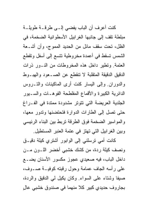 ‫ﻜﻨﺕ ﺃﻋﺭﻑ ﺃﻥ ﺍﻟﺒﺎﺏ ﻴﻔﻀﻲ ﺇﻟـﻰ ﻁﺭﻗـﺔ ﻁﻭﻴﻠـﺔ‬
‫ﻤﺒﻠﻁﺔ ﺘﻘﻑ ﺇﻟﻰ ﺠﺎﻨﺒﻬﺎ ﺍﻟﻐﺭﺍﺒﻴل ﺍﻷﺴﻁﻭﺍﻨﻴﺔ ﺍﻟﻀﺨﻤﺔ، ﻓﻲ‬
‫ﺍﻟﻅل، ﺘﺤﺕ ﺴﻘﻑ ﻤﺎﺌل ﻤﻥ ﺍﻟﺤﺩﻴﺩ ﺍﻟﻤﻤ ‪‬ﺝ، ﻭﺃﻥ ﺃﺸـﻌﺔ‬
            ‫ﻭ‬
‫ﺍﻟﺸﻤﺱ ﺘﺴﻘﻁ ﻓﻲ ﺃﻋﻤﺩﺓ ﻤﺨﺭﻭﻁﻴﺔ ﺘﺘﺴﻊ ﺇﻟﻰ ﺃﺴﻔل ﻭﺘﻘﻁﻊ‬
‫ﺍﻟﻌﺘﻤﺔ. ﻭﺘﻁﻴﺭ ﺩﺍﺨل ﻫﺫﻩ ﺍﻟﻤﺨﺭﻭﻁﺎﺕ ﻤﻥ ﺍﻟﻨـﻭﺭ ﺫﺭﺍﺕ‬
‫ﺍﻟﺩﻗﻴﻕ ﺍﻟﺩﻗﻴﻘﺔ ﺍﻟﻤﺘﻘﻠ ‪‬ﺔ ﻻ ﺘﻨﻘﻁﻊ ﻋﻥ ﺍﻟﺼـﻌﻭﺩ ﻭﺍﻟﻬﺒـﻭﻁ‬
                             ‫ﺒ‬
‫ﻭﺍﻟﺩﻭﺭﺍﻥ. ﻭﺇﻟﻰ ﺍﻟﻴﺴﺎﺭ ﻜﻨﺕ ﺃﺭﻯ ﺍﻟﻤﺎﻜﻴﻨﺎﺕ ﻭﺍﻟﺘـﺭﻭﺱ‬
‫ﺍﻟﺩﺍﺌﺭﻴﺔ ﺍﻟﻜﺒﻴﺭﺓ ﻭﺍﻷﻗﻤﺎﻉ ﺍﻟﻤﻔﻠﻁﺤﺔ ﺍﻟﻔﻭﻫـﺎﺕ ﻭﺍﻟﺴـﻴﻭﺭ‬
‫ﺍﻟﺠﻠﺩﻴﺔ ﺍﻟﻌﺭﻴﻀﺔ ﺍﻟﺘﻲ ﺘﺘﻭ ﹼﺭ ﻤﺸﺩﻭﺩﺓ ﻤﻤﺘ ‪‬ﺓ ﻓﻲ ﺍﻟﻔـﺭﺍﻍ‬
            ‫ﺩ‬             ‫ﺘ‬
‫ﺤﺘﻰ ﺘﺼل ﺇﻟﻰ ﺍﻟﻁﺎﺭﺍﺕ ﺍﻟﺩﻭﺍﺭﺓ ﻓﺘﺤﺘﻀﻨﻬﺎ ﻭﺘﺩﻭﺭ ﻤﻌﻬﺎ،‬
                        ‫‪‬‬
‫ﻭﺍﻟﻤﻭﺍﺴﻴﺭ ﺍﻟﻀﺨﻤﺔ ﻓﻭﻕ ﺍﻟﻁﺭﻗﺔ ﺘﺭﺒﻁ ﺒﻴﻥ ﺍﻟﺒﻨﺎﺀ ﺍﻟﺭﺌﻴﺴﻲ‬
     ‫ﻭﺒﻴﻥ ﺍﻟﻐﺭﺍﺒﻴل ﺍﻟﺘﻲ ﺘﻬﺘﺯ ﻓﻲ ﻋﺘﻤﺔ ﺍﻟﻌﻨﺒﺭ ﺍﻟﻤﺴﺘﻁﻴل.‬
‫ﻜﺎﻨﺕ ﺃﻤﻲ ﺘﺭﺴﻠﻨﻲ ﺇﻟﻰ ﺍﻟﻭﺍﺒﻭﺭ ﺃﺸﺘﺭﻱ ﻜﻴﻠﺔ ﺩﻗﻴـﻕ‬
‫ﻭﻨﺼﻑ ﻜﻴﻠﺔ ﺭﺩﺓ، ﻤﻥ ﻜﺸﻙ ﺨﺸﺒﻲ ﺃﺨﻀﺭ ﺍﻟﻠـﻭﻥ ﻤـﻥ‬
‫ﺩﺍﺨل ﺍﻟﺒﺎﺏ، ﻓﻴﻪ ﺼﻌﻴﺩﻱ ﻋﺠﻭﺯ ﻤﻜﺴﻭﺭ ﺍﻷﺴﻨﺎﻥ ﻴﻀـﻊ‬
                       ‫‪‬‬
‫ﻋﻠﻰ ﺭﺃﺴﻪ ﺍﻟﺠﺎﻑ ﻋﻤﺎﻤﺔ ﻭﺤﻭل ﺭﻗﺒﺘﻪ ﻜﻭﻓ ‪‬ـﺔ ﺼـﻭﻑ،‬
        ‫ﻴ‬                      ‫ﹼ‬
‫ﺼﻴ ﹰﺎ ﻭﺸﺘﺎﺀ ﻋﻠﻰ ﺍﻟﺴﻭﺍﺀ. ﻭﻜﺎﻥ ﻴﻜﻴل ﻟﻲ ﺍﻟﺩﻗﻴﻕ ﻭﺍﻟﺭ ‪‬ﺓ،‬
  ‫ﺩ‬                                      ‫‪‬‬      ‫ﻔ‬
‫ﺒﺠﺎﺭﻭﻑ ﺤﺩﻴﺩﻱ ﻜﺒﻴﺭ ﻜﻼ ﻤﻨﻬﻤﺎ ﻓﻲ ﺼﻨﺩﻭﻕ ﺨﺸﺒﻲ ﻋﺎل‬
‫ٍ‬                       ‫ﹰ‬
 