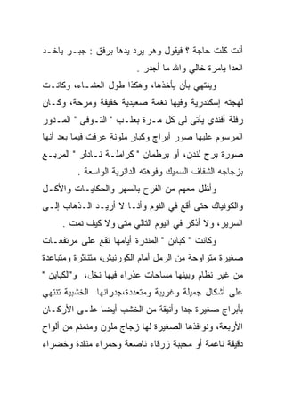 ‫ﺃﻨﺕ ﻜﻠﺕ ﺤﺎﺠﺔ ؟ ﻓﻴﻘﻭل ﻭﻫﻭ ﻴﺭﺩ ﻴﺩﻫﺎ ﺒﺭﻓﻕ : ﺠﺒـﺭ ﻴﺎﺨـﺩ‬
                         ‫ﺍﻟﻌﺩﺍ ﻴﺎﻤﺭﺓ ﺨﺎﻟﻲ ﻭﺍﷲ ﻤﺎ ﺃﺠﺩﺭ .‬
‫ﻭﻴﻨﺘﻬﻲ ﺒﺄﻥ ﻴﺄﺨﺫﻫﺎ، ﻭﻫﻜﺫﺍ ﻁﻭل ﺍﻟﻌﺸـﺎﺀ، ﻭﻜﺎﻨـﺕ‬
‫ﻟﻬﺠﺘﻪ ﺇﺴﻜﻨﺩﺭﻴﺔ ﻭﻓﻴﻬﺎ ﻨﻐﻤﺔ ﺼﻌﻴﺩﻴﺔ ﺨﻔﻴﻔﺔ ﻭﻤﺭﺤﺔ، ﻭﻜـﺎﻥ‬
‫ﺭﻓﻠﺔ ﺃﻓﻨﺩﻱ ﻴﺄﺘﻲ ﻟﻲ ﻜل ﻤـﺭﺓ ﺒﻌﻠـﺏ " ﺍﻟﺘـﻭﻓﻲ " ﺍﻟﻤـﺩﻭﺭ‬
 ‫‪‬‬
‫ﺍﻟﻤﺭﺴﻭﻡ ﻋﻠﻴﻬﺎ ﺼﻭﺭ ﺃﺒﺭﺍﺝ ﻭﻜﺒﺎﺭ ﻤﻠﻭﻨﺔ ﻋﺭﻓﺕ ﻓﻴﻤﺎ ﺒﻌﺩ ﺃﻨﻬﺎ‬
                         ‫ٍ‬
‫ﺼﻭﺭﺓ ﺒﺭﺝ ﻟﻨﺩﻥ، ﺃﻭ ﺒﺭﻁﻤﺎﻥ " ﻜﺭﺍﻤﻠـﺔ ﻨـﺎﺩﻟﺭ " ﺍﻟﻤﺭﺒـﻊ‬
         ‫ﺒﺯﺠﺎﺠﻪ ﺍﻟﺸﻔﺎﻑ ﺍﻟﺴﻤﻴﻙ ﻭﻓﻭﻫﺘﻪ ﺍﻟﺩﺍﺌﺭﻴﺔ ﺍﻟﻭﺍﺴﻌﺔ .‬
‫ﻭﺃﻅل ﻤﻌﻬﻡ ﻤﻥ ﺍﻟﻔﺭﺡ ﺒﺎﻟﺴﻬﺭ ﻭﺍﻟﺤﻜﺎﻴـﺎﺕ ﻭﺍﻷﻜـل‬
‫ﻭﺍﻟﻜﻭﻨﻴﺎﻙ ﺤﺘﻰ ﺃﻗﻊ ﻓﻲ ﺍﻟﻨﻭﻡ ﻭﺃﻨـﺎ ﻻ ﺃﺭﻴـﺩ ﺍﻟـﺫﻫﺎﺏ ﺇﻟـﻰ‬
     ‫ﺍﻟﺴﺭﻴﺭ، ﻭﻻ ﺃﺫﻜﺭ ﻓﻲ ﺍﻟﻴﻭﻡ ﺍﻟﺘﺎﻟﻲ ﻤﺘﻰ ﻭﻻ ﻜﻴﻑ ﻨﻤﺕ .‬
‫ﻭﻜﺎﻨﺕ " ﻜﺒﺎﺌﻥ " ﺍﻟﻤﻨﺩﺭﺓ ﺃﻴﺎﻤﻬﺎ ﺘﻘﻊ ﻋﻠﻰ ﻤﺭﺘﻔﻌـﺎﺕ‬
‫ﺼﻐﻴﺭﺓ ﻤﺘﺭﺍﻭﺤﺔ ﻤﻥ ﺍﻟﺭﻤل ﺃﻤﺎﻡ ﺍﻟﻜﻭﺭﻨﻴﺵ، ﻤﺘﻨﺎﺜﺭﺓ ﻭﻤﺘﺒﺎﻋﺩﺓ‬
‫ﻤﻥ ﻏﻴﺭ ﻨﻅﺎﻡ ﻭﺒﻴﻨﻬﺎ ﻤﺴﺎﺤﺎﺕ ﻋﺫﺭﺍﺀ ﻓﻴﻬﺎ ﻨﺨل، ﻭ"ﺍﻟﻜﺒﺎﻴﻥ "‬
‫ﻋﻠﻰ ﺃﺸﻜﺎل ﺠﻤﻴﻠﺔ ﻭﻏﺭﻴﺒﺔ ﻭﻤﺘﻌﺩﺩﺓ،ﺠﺩﺭﺍﻨﻬﺎ ﺍﻟﺨﺸﺒﻴﺔ ﺘﻨﺘﻬﻲ‬
‫ﺒﺄﺒﺭﺍﺝ ﺼﻐﻴﺭﺓ ﺠﺩﺍ ﻭﺃﻨﻴﻘﺔ ﻤﻥ ﺍﻟﺨﺸﺏ ﺃﻴﻀﺎ ﻋﻠـﻰ ﺍﻷﺭﻜـﺎﻥ‬
‫ﺍﻷﺭﺒﻌﺔ، ﻭﻨﻭﺍﻓﺫﻫﺎ ﺍﻟﺼﻐﻴﺭﺓ ﻟﻬﺎ ﺯﺠﺎﺝ ﻤﻠﻭﻥ ﻭﻤﻨﻤﻨﻡ ﻤﻥ ﺃﻟﻭﺍﺡ‬
‫ﺩﻗﻴﻘﺔ ﻨﺎﻋﻤﺔ ﺃﻭ ﻤﺤﺒﺒﺔ ﺯﺭﻗﺎﺀ ﻨﺎﺼﻌﺔ ﻭﺤﻤﺭﺍﺀ ﻤﺘﻘﺩﺓ ﻭﺨﻀﺭﺍﺀ‬
 