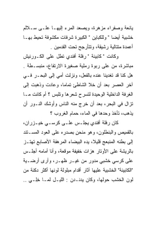 ‫ﻴﺎﻨﻌﺔ ﻭﺼﻔﺭﺍﺀ ﻤﺯﻫﺭﺓ، ﻭﻴﺼﻌﺩ ﺍﻟﻤﺭﺀ ﺇﻟﻴﻬـﺎ ﻋﻠـﻰ ﺴـﻼﻟﻡ‬
‫ﺨﺸﺒﻴﺔ ﺃﻴﻀﺎ " ﻭﻟﻠﻜﺒﺎﻴﻥ " ﺍﻟﻜﺒﻴﺭﺓ ﺸﺭﻓﺎﺕ ﻤﻜﺸﻭﻓﺔ ﺘﺤﻴﻁ ﺒﻬـﺎ‬
               ‫ﺃﻋﻤﺩﺓ ﻤﺘﺘﺎﻟﻴﺔ ﺭﺸﻴﻘﺔ، ﻭﺘﺘﺄﺭﺠﺢ ﺘﺤﺕ ﺍﻟﻘﺩﻤﻴﻥ .‬
‫ﻭﻜﺎﻨﺕ " ﻜﺎﺒﻴﻨﺔ " ﺭﻓﻠﺔ ﺃﻓﻨﺩﻱ ﺘﻁل ﻋﻠﻰ ﺍﻟﻜـﻭﺭﻨﻴﺵ‬
‫ﻤﺒﺎﺸﺭﺓ، ﻤﻥ ﻋﻠﻰ ﺭﺒﻭﺓ ﺭﻤﻠﻴﺔ ﺼﻐﻴﺭﺓ ﺍﻻﺭﺘﻔﺎﻉ، ﻤﻨﺒﺴـﻁﺔ .‬
‫ﻫل ﻜﻨﺎ ﻗﺩ ﺘﻐﺩﻴﻨﺎ ﻋﻨﺩﻩ ﺒﺎﻟﻔﻌل، ﻭﻨﺯﻟﺕ ﺃﻤﻲ ﺇﻟﻰ ﺍﻟﺒﺤـﺭ ﻓـﻲ‬
‫ﺁﺨﺭ ﺍﻟﻌﺼﺭ ﺒﻌﺩ ﺃﻥ ﺨﻼ ﺍﻟﺸﺎﻁﺊ ﺘﻤﺎﻤﺎ، ﻭﻋﺎﺩﺕ ﻭﺫﻫﺒﺕ ﺇﻟﻰ‬
‫ﺍﻟﻐﺭﻓﺔ ﺍﻟﺩﺍﺨﻠﻴﺔ ﺍﻟﻭﺤﻴﺩﺓ ﻟﺘﺴﺭﺡ ﺸﻌﺭﻫﺎ ﻭﺘﻠﺒﺱ ؟ ﺃﻡ ﻜﺎﻨﺕ ﻤـﺎ‬
‫ﺘﺯﺍل ﻓﻲ ﺍﻟﺒﺤﺭ، ﺒﻌﺩ ﺃﻥ ﺨﺭﺝ ﻤﻨﻪ ﺍﻟﻨﺎﺱ ﻭﺃﻭﺸﻙ ﺍﻟﻨـﻭﺭ ﺃﻥ‬
               ‫ﻴﺫﻫﺏ، ﺘﺄﺨﺫ ﻭﺤﺩﻫﺎ ﻓﻲ ﺍﻟﻤﺎﺀ، ﺤﻤﺎﻡ ﺍﻟﻐﺭﻭﺏ ؟‬
‫ﻜﺎﻥ ﺭﻓﻠﺔ ﺃﻓﻨﺩﻱ ﻴﺠﻠـﺱ ﻋﻠـﻰ ﻜﺭﺴـﻲ ﺨﻴـﺯﺭﺍﻥ،‬
‫ﺒﺎﻟﻘﻤﻴﺹ ﻭﺍﻟﺒﻨﻁﻠﻭﻥ، ﻭﻫﻭ ﻤﻨﺤﻥ ﺒﺼﺩﺭﻩ ﻋﻠﻰ ﺍﻟﻌﻭﺩ ﺍﻟﻤﺴـﺘﻨﺩ‬
                         ‫ٍ‬
‫ﺇﻟﻰ ﺒﻁﻨﻪ ﺍﻟﻤﻨﺒﻌﺞ ﻗﻠﻴﻼ، ﻴﺩﻩ ﺍﻟﺒﻴﻀﺎﺀ ﺍﻟﻤﺭﻫﻔﺔ ﺍﻷﺼﺎﺒﻊ ﺘﻬﺘـﺯ‬
‫ﺒﺎﻟﺭﻴﺸﺔ ﻋﻠﻰ ﺍﻷﻭﺘﺎﺭ ﻫﺯﺍﺕ ﺨﻔﻴﻔﺔ ﻤﻭﻗﻌﺔ، ﻭﺃﻨﺎ ﺃﻤﺎﻤﻪ ﺃﺠﻠـﺱ‬
‫ﻋﻠﻰ ﻜﺭﺴﻲ ﺨﺸﺒﻲ ﻤﺩﻭﺭ ﻤﻥ ﻏﻴـﺭ ﻅﻬـﺭ، ﻭﺃﺭﻯ ﺃﺭﻀـﻴﺔ‬
‫"ﺍﻟﻜﺎﺒﻴﻨﺔ" ﺍﻟﺨﺸﺒﻴﺔ ﻋﻠﻴﻬﺎ ﺁﺜﺎﺭ ﺃﻗﺩﺍﻡ ﻤﺒﻠﻭﻟﺔ ﻟﻭﻨﻬﺎ ﺃﻜﺜﺭ ﺩﻜﻨﺔ ﻤﻥ‬
‫ﻟﻭﻥ ﺍﻟﺨﺸﺏ ﺤﻭﻟﻬﺎ، ﻭﻜﺎﻥ ﻴﺩﻨـﺩﻥ : ﺍﻟﻠﻴـل ﻟﻤـﺎ ﺨِـﻲ ..‬
     ‫ِﻠ‬
 