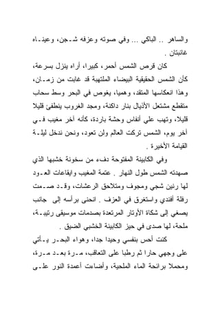 ‫ﻭﺍﻟﺴﺎﻫﺭ .. ﺍﻟﺒﺎﻜﻲ … ﻭﻓﻲ ﺼﻭﺘﻪ ﻭﻋﺯﻓﻪ ﺸـﺠﻥ، ﻭﻋﻴﻨـﺎﻩ‬
                                             ‫ﻏﺎﺌﺒﺘﺎﻥ .‬
‫ﻜﺎﻥ ﻗﺭﺹ ﺍﻟﺸﻤﺱ ﺃﺤﻤﺭ، ﻜﺒﻴﺭﺍ، ﺃﺭﺍﻩ ﻴﻨﺯل ﺒﺴﺭﻋﺔ،‬
‫ﻜﺄﻥ ﺍﻟﺸﻤﺱ ﺍﻟﺤﻘﻴﻘﻴﺔ ﺍﻟﺒﻴﻀﺎﺀ ﺍﻟﻤﻠﺘﻬﺒﺔ ﻗﺩ ﻏﺎﺒﺕ ﻤﻥ ﺯﻤـﺎﻥ،‬
‫ﻭﻫﺫﺍ ﺍﻨﻌﻜﺎﺴﻬﺎ ﺍﻟﻤﺘﻘﺩ، ﻭﻫﻤﻴﺎ، ﻴﻐﻭﺹ ﻓﻲ ﺍﻟﺒﺤﺭ ﻭﺴﻁ ﺴﺤﺎﺏ‬
                         ‫‪‬‬
‫ﻤﺘﻘﻁﻊ ﻤﺸﺘﻌل ﺍﻷﺫﻴﺎل ﺒﻨﺎﺭ ﺩﺍﻜﻨﺔ، ﻭﻤﺠﺩ ﺍﻟﻐﺭﻭﺏ ﻴﻨﻁﻔﺊ ﻗﻠﻴﻼ‬
‫ﻗﻠﻴﻼ، ﻭﺘﻬﺏ ﻋﻠﻲ ﺃﻨﻔﺎﺱ ﻭﺤﺸﺔ ﺒﺎﺭﺩﺓ، ﻜﺄﻨﻪ ﺁﺨﺭ ﻤﻐﻴﺏ ﻓـﻲ‬
                                    ‫‪‬‬
‫ﺁﺨﺭ ﻴﻭﻡ، ﺍﻟﺸﻤﺱ ﺘﺭﻜﺕ ﺍﻟﻌﺎﻟﻡ ﻭﻟﻥ ﺘﻌﻭﺩ، ﻭﻨﺤﻥ ﻨﺩﺨل ﻟﻴﻠـﺔ‬
                                      ‫ﺍﻟﻘﻴﺎﻤﺔ ﺍﻷﺨﻴﺭﺓ .‬
‫ﻭﻓﻲ ﺍﻟﻜﺎﺒﻴﻨﺔ ﺍﻟﻤﻔﺘﻭﺤﺔ ﺩﻑﺀ ﻤﻥ ﺴﺨﻭﻨﺔ ﺨﺸﺒﻬﺎ ﺍﻟﺫﻱ‬
‫ﺼﻬﺩﺘﻪ ﺍﻟﺸﻤﺱ ﻁﻭل ﺍﻟﻨﻬﺎﺭ . ﻋﺘﻤﺔ ﺍﻟﻤﻐﻴﺏ ﻭﺍﻴﻘﺎﻋﺎﺕ ﺍﻟﻌـﻭﺩ‬
‫ﻟﻬﺎ ﺭﻨﻴﻥ ﺸﺠﻲ ﻭﻤﺠﻭﻑ ﻭﻤﺘﻼﺤﻕ ﺍﻟﺭﻋﺸﺎﺕ، ﻭﻗـﺩ ﺼـﻤﺕ‬
‫ﺭﻓﻠﺔ ﺃﻓﻨﺩﻱ ﻭﺍﺴﺘﻐﺭﻕ ﻓﻲ ﺍﻟﻌﺯﻑ . ﺍﻨﺤﻨﻰ ﺒﺭﺃﺴﻪ ﺇﻟﻰ ﺠﺎﻨﺏ‬
‫ﻴﺼﻐﻲ ﺇﻟﻰ ﺸﻜﺎﺓ ﺍﻷﻭﺘﺎﺭ ﺍﻟﻤﺭﺘﻌﺩﺓ ﺒﺼﺩﻤﺎﺕ ﻤﻭﺴﻴﻘﻰ ﺭﺘﻴﺒـﺔ،‬
         ‫ﻤﻠﺤﺔ، ﻟﻬﺎ ﺼﺩﻯ ﻓﻲ ﺤﻴﺯ ﺍﻟﻜﺎﺒﻴﻨﺔ ﺍﻟﺨﺸﺒﻲ ﺍﻟﻀﻴﻕ .‬
‫ﻜﻨﺕ ﺃﺤﺱ ﺒﻨﻔﺴﻲ ﻭﺤﻴﺩﺍ ﺠﺩﺍ، ﻭﻫﻭﺍﺀ ﺍﻟﺒﺤـﺭ ﻴـﺄﺘﻲ‬
‫ﻋﻠﻰ ﻭﺠﻬﻲ ﺤﺎﺭﺍ ﺜﻡ ﺭﻁﺒﺎ ﻋﻠﻰ ﺍﻟﺘﻌﺎﻗﺏ، ﻤـﺭﺓ ﺒﻌـﺩ ﻤـﺭﺓ،‬
‫ﻭﻤﺤﻤﻼ ﺒﺭﺍﺌﺤﺔ ﺍﻟﻤﺎﺀ ﺍﻟﻤﻠﺤﻴﺔ، ﻭﺃﻀﺎﺀﺕ ﺃﻋﻤﺩﺓ ﺍﻟﻨﻭﺭ ﻋﻠـﻰ‬
 