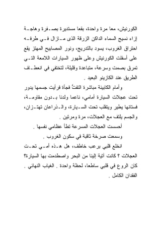 ‫ﺍﻟﻜﻭﺭﻨﻴﺵ، ﻤﻌﺎ ﻤﺭﺓ ﻭﺍﺤﺩﺓ، ﺒﻘﻌﺎ ﻤﺴﺘﺩﻴﺭﺓ ﺒﺼـﻔﺭﺓ ﻭﻫﺎﺠـﺔ‬
‫ﺇﺯﺍﺀ ﻨﺴﻴﺞ ﺍﻟﺴﻤﺎﺀ ﺍﻟﺩﺍﻜﻥ ﺍﻟﺯﺭﻗﺔ ﺍﻟﺫﻯ ﻤـﺎﺯﺍل ﻓـﻲ ﻁﺭﻓـﻪ‬
‫ﺍﺤﺘﺭﺍﻕ ﺍﻟﻐﺭﻭﺏ، ﻴﺴﻭﺩ ﺒﺎﻟﺘﺩﺭﻴﺞ، ﻭﻨﻭﺭ ﺍﻟﻤﺼﺎﺒﻴﺢ ﺍﻟﻤﻬﺘﺯ ﻴﻘﻊ‬
‫ﻋﻠﻰ ﺃﺴﻔﻠﺕ ﺍﻟﻜﻭﺭﻨﻴﺵ ﻭﻋﻠﻰ ﻅﻬﻭﺭ ﺍﻟﺴﻴﺎﺭﺍﺕ ﺍﻟﻼﻤﻌﺔ ﺍﻟﺘـﻲ‬
‫ﺘﻤﺭﻕ ﺒﺼﻤﺕ ﻭﺴﺭﻋﺔ، ﻤﺘﺒﺎﻋﺩﺓ ﻭﻗﻠﻴﻠﺔ، ﻟﺘﺨﺘﻔﻲ ﻓﻲ ﺍﻨﻌﻁـﺎﻑ‬
                             ‫ﺍﻟﻁﺭﻴﻕ ﻋﻨﺩ ﺍﻟﻜﺎﺯﻴﻨﻭ ﺍﻟﺒﻌﻴﺩ .‬
‫ﻭﺃﻤﺎﻡ ﺍﻟﻜﺎﺒﻴﻨﺔ ﻤﺒﺎﺸﺭﺓ ﺍﻟﺘﻔﺕ ﻓﺠﺄﺓ ﻓﺭﺃﻴﺕ ﺠﺴﻤﻬﺎ ﻴﺩﻭﺭ‬
                      ‫ﱡ‬
‫ﺘﺤﺕ ﻋﺠﻼﺕ ﺍﻟﺴﻴﺎﺭﺓ ﺃﻤﺎﻤﻲ، ﻨﺎﻋﻤﺎ ﻭﻟﺩﻨﺎ ﺒـﺩﻭﻥ ﻤﻘﺎﻭﻤـﺔ،‬
‫ﻓﺴﺘﺎﻨﻬﺎ ﻴﻁﻴﺭ ﻭﻴﺘﻘﻠﺏ ﺘﺤﺕ ﺍﻟﺴـﻴﺎﺭﺓ، ﻭﺍﻟـﺫﺭﺍﻋﺎﻥ ﺘﻬﺘـﺯﺍﻥ،‬
                 ‫ﻭﺍﻟﺠﺴﻡ ﻴﻠﺘﻑ ﻤﻊ ﺍﻟﻌﺠﻼﺕ، ﻤﺭﺓ ﻭﻤﺭﺘﻴﻥ .‬
    ‫ﺃﺤﺴﺴﺕ ﺍﻟﻌﺠﻼﺕ ﺍﻟﻤﺴﺭﻋﺔ ﺘﻁﺄ ﻋﻅﺎﻤﻲ ﻨﻔﺴﻬﺎ .‬
         ‫ﻭﺴﻤﻌﺕ ﺼﺭﺨﺔ ﺜﺎﻗﺒﺔ ﻓﻲ ﺴﻜﻭﻥ ﺍﻟﻐﺭﻭﺏ .‬
‫ﺍﻨﺨﻠﻊ ﻗﻠﺒﻲ ﺒﺭﻋﺏ ﺨﺎﻁﻑ، ﻫل ﻫـﺫﻩ ﺃﻤـﻲ ﺘﺤـﺕ‬
‫ﺍﻟﻌﺠﻼﺕ ؟ ﻜﺎﻨﺕ ﺁﺘﻴﺔ ﺇﻟﻴﻨﺎ ﻤﻥ ﺍﻟﺒﺤﺭ ﻭﺍﺼﻁﺩﻤﺕ ﺒﻬﺎ ﺍﻟﺴﻴﺎﺭﺓ؟‬
‫ﻜﺎﻥ ﺍﻟﺭﻭﻉ ﻓﻲ ﻗﻠﺒﻲ ﺴﺎﻁﻌﺎ، ﻟﺤﻅﺔ ﻭﺍﺤﺩﺓ . ﺍﻟﻐﻴﺎﺏ ﺍﻟﻨﻬﺎﺌﻲ .‬
                                          ‫ﺍﻟﻔﻘﺩﺍﻥ ﺍﻟﻜﺎﻤل .‬
 