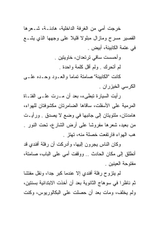 ‫ﺨﺭﺠﺕ ﺃﻤﻲ ﻤﻥ ﺍﻟﻐﺭﻓﺔ ﺍﻟﺩﺍﺨﻠﻴﺔ، ﻫﺎﺩﺌـﺔ، ﺸـﻌﺭﻫﺎ‬
‫ﺍﻟﻘﺼﻴﺭ ﻤﺴﺭﺡ ﻭﻤﺎﺯﺍل ﻤﺒﻠﻭﻻ ﻗﻠﻴﻼ ﻋﻠﻰ ﻭﺠﻬﻬﺎ ﺍﻟﺫﻱ ﻴﺸـﻊ‬
                                ‫ﻓﻲ ﻋﺘﻤﺔ ﺍﻟﻜﺎﺒﻴﻨﺔ، ﺃﺒﻴﺽ .‬
               ‫ﻭﺃﺤﺴﺴﺕ ﺴﺎﻗﻲ ﺘﺭﺘﻌﺩﺍﻥ، ﺨﺎﻭﻴﺘﻴﻥ .‬
                                  ‫‪‬‬
                 ‫ﻟﻡ ﺃﺘﺤﺭﻙ . ﻭﻟﻡ ﺃﻗل ﻜﻠﻤﺔ ﻭﺍﺤﺩﺓ .‬
‫ﻜﺎﻨﺕ "ﺍﻟﻜﺎﺒﻴﻨﺔ" ﺼﺎﻤﺘﺔ ﺘﻤﺎﻤﺎ ﻭﺍﻟﻌـﻭﺩ ﻭﺤـﺩﻩ ﻋﻠـﻰ‬
                                     ‫ﺍﻟﻜﺭﺴﻲ ﺍﻟﺨﻴﺯﺭﺍﻥ .‬
‫ﺭﺃﻴﺕ ﺍﻟﺴﻴﺎﺭﺓ ﺘﺒﻁﻰﺀ، ﺒﻌﺩ ﺃﻥ ﻤـﺭﺕ ﻋﻠـﻰ ﺍﻟﻔﺘـﺎﺓ‬
‫ﺍﻟﻤﺭﻤﻴﺔ ﻋﻠﻰ ﺍﻷﺴﻔﻠﺕ، ﺴﺎﻗﺎﻫﺎ ﺍﻟﻀﺎﻤﺭﺘﺎﻥ ﻤﻜﺸﻭﻓﺘﺎﻥ ﻟﻠﻬﻭﺍﺀ،‬
‫ﻫﺎﻤﺩﺘﺎﻥ، ﻤﻠﺘﻭﻴﺘﺎﻥ ﺇﻟﻰ ﺠﺎﻨﺒﻬﺎ ﻓﻲ ﻭﻀﻊ ﻻ ﻴﺼﺩﻕ . ﻭﺭﺃﻴـﺕ‬
‫ﻤﻥ ﺒﻌﻴﺩ، ﺸﻌﺭﻫﺎ ﻤﻔﺭﻭﺸﺎ ﻋﻠﻰ ﺃﺭﺽ ﺍﻟﺸﺎﺭﻉ، ﺘﺤﺕ ﺍﻟﻨﻭﺭ .‬
                   ‫ﻫﺏ ﺍﻟﻬﻭﺍﺀ ﻓﺎﺭﺘﻔﻌﺕ ﺨﺼﻠﺔ ﻤﻨﻪ، ﺘﻬﺘﺯ .‬
                                                   ‫‪‬‬
‫ﻭﻜﺎﻥ ﺍﻟﻨﺎﺱ ﻴﺠﺭﻭﻥ ﺇﻟﻴﻬﺎ، ﻭﺃﺩﺭﻜﺕ ﺃﻥ ﺭﻓﻠﺔ ﺃﻓﻨﺩﻱ ﻗﺩ‬
‫ﺃﻨﻁﻠﻕ ﺇﻟﻰ ﻤﻜﺎﻥ ﺍﻟﺤﺎﺩﺙ .. ﻭﻭﻗﻔﺕ ﺃﻤﻲ ﻋﻠﻰ ﺍﻟﺒﺎﺏ، ﺼﺎﻤﺘﺔ،‬
                                        ‫ﻤﻔﺘﻭﺤﺔ ﺍﻟﻌﻴﻨﻴﻥ .‬
‫ﻟﻡ ﻴﺘﺯﻭﺡ ﺭﻓﻠﺔ ﺃﻓﻨﺩﻱ ﺇﻻ ﻋﻨﺩﻤﺎ ﻜﺒﺭ ﺠﺩﺍ، ﻭﻨﻘل ﻤﻔﺘﺸﺎ‬
‫ﺜﻡ ﻨﺎﻅﺭﺍ ﻓﻲ ﺴﻭﻫﺎﺝ ﺍﻟﺜﺎﻨﻭﻴﺔ ﺒﻌﺩ ﺃﻥ ﺃﺨﺫﺕ ﺍﻻﺒﺘﺩﺍﺌﻴﺔ ﺒﺴﻨﺘﻴﻥ،‬
‫ﻭﻟﻡ ﻴﺨﻠﻑ، ﻭﻤﺎﺕ ﺒﻌﺩ ﺃﻥ ﺤﺼﻠﺕ ﻋﻠﻰ ﺍﻟﺒﻜﺎﻟﻭﺭﻴﻭﺱ، ﻭﻜﻨﺕ‬
 