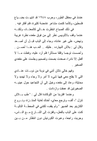 ‫ﻋﻨﺩﺌﺫ ﻓﻲ ﻤﻌﺘﻘل ﺍﻟﻁﻭﺭ، ﻭﺤﺭﺏ ٨٤٩١ ﻗﺩ ﺍﻨﺘﻬـﺕ ﺒﻀـﻴﺎﻉ‬
‫ﻓﻠﺴﻁﻴﻥ، ﻭﻜﺄﻨﻤﺎ ﻜﺘﻤﺕ ﻤﺸﺎﻋﺭ ﻏﺎﻤﻀﺔ ﻜﺜﻴﺭﺓ، ﻓﻠﻡ ﺃﻓﻜﺭ ﻓﻴﻪ .‬
‫ﻓﻲ ﺫﻟﻙ ﺍﻟﺼﺒﺎﺡ ﺍﻨﺘﻅﺭﺕ ﺨـﺎﻟﻲ ﻜﺎﻟﻤﻌﺘـﺎﺩ، ﻭﻟﻜﻨـﻪ‬
‫ﻋﻨﺩﻤﺎ ﻭﻗﻑ ﺒﺎﻷﺘﻭﺒﻴﺱ ﻨﻅﺭ ﺇﻟﻲ ﻤﻥ ﻓﻭﻕ ﻤﻘﻌﺩﻩ ﻨﻅﺭﺓ ﻏﺭﻴﺒﺔ‬
                        ‫‪‬‬
‫ﻭﻨﻬﺽ، ﻋﻠﻰ ﻏﻴﺭ ﻋﺎﺩﺘﻪ، ﻭﺠﺎﺀ ﺇﻟﻰ ﺍﻟﺒﺎﺏ ﻗﺒـل ﺃﻥ ﺃﺼـﻌﺩ‬
‫ﻭﻗﺎل ﻟﻰ : ﺒﻼﺵ ﺍﻟﻨﻬﺎﺭﺩﻩ . ﺨﻠﻴﻙ .. ﺍﻟﻌـﺏ ﻫﻨـﺎ ﺃﺤﺴـﻥ .‬
‫ﻭﺃﺤﺴﺴﺕ ﺘﻭﺠﺴﺎ ﻭﻗﻠﻘﺎ ﻤﺴﺘﺄﺜﺭﺍ ﻓﻠﻡ ﺃﺭﺩ ﻋﻠﻴﻪ، ﻭﻓﻌﻠﺕ ﻤـﺎ ﻻ‬
‫ﺃﻓﻌل ﺇﻻ ﻨﺎﺩﺭﺍ، ﺼﻌﺩﺕ ﺒﺼﻤﺕ ﻭﺘﺼﻤﻴﻡ ﻭﺠﻠﺴﺕ ﻋﻠﻰ ﻤﻘﻌﺩﻱ‬
                                              ‫ﺍﻟﺼﻐﻴﺭ .‬
‫ﻭﻓﻬﻡ ﺨﺎﻟﻲ ﻨﺎﺜﺎﻥ ﺃﻨﻨﻲ ﻓﻲ ﻨﻭﺒﺔ ﻤﻥ ﻨﻭﺒـﺎﺕ ﻋﻨـﺎﺩﻱ‬
‫ﺍﻟﺘﻲ ﻻ ﻴﻔﻠﺢ ﻤﻌﻲ ﻓﻴﻬﺎ ﺸﻲﺀ ﻻ ﺃﻤﺭ ﻭﻻ ﺭﺠﺎﺀ ﻭﻻ ﺘﻬﺩﻴﺩ ﻭﻻ‬
‫ﻤﺤﺎﻴﻠﺔ، ﻭﻋﺎﺩ ﺇﻟﻰ ﻤﻘﻌﺩﻩ ﻭﺨﻴل ﺇﻟﻲ ﺃﻥ ﺍﻟﺘﺠﺎﻋﻴﺩ ﺤﻭل ﻋﻴﻨﻴـﻪ‬
                       ‫‪‬‬
                         ‫ﺍﻟﺼﻐﻴﺭﺘﻴﻥ ﻗﺩ ﻋﻤﻘﺕ ﻭﺍﺯﺩﺍﺩﺕ .‬
‫ﻭﻋﻨﺩﻤﺎ ﺍﻗﺘﺭﺒﻨﺎ ﻤﻥ ﺍﻟﻠﻭﻜﺎﻨﺩﺓ ﻗﺎل ﻟﻲ : " ﻁﺏ ﺒـﻼﺵ‬
‫ﺘﻨﺯل "، ﺃﻟﻑ، ﻭﺘﺭﺠﻊ ﻤﻌﺎﻱ، ﺃﺨﺩﻙ ﻟﻐﺎﻴﺔ ﺍﻟﻤﻨﺘـﺯﺓ، ﻭﻨـﺭﻭﺡ‬
‫ﺍﻟﻜﺎﺯﻴﻨﻭ ﺒﻌﺩ ﺍﻟﻀﻬﺭ " ﻭﻟﻡ ﻴﻘﻑ، ﻟﻜﻨﻨﻲ ﻓﻲ ﺍﻟﻤﺤﻁـﺔ ﺍﻟﺘﺎﻟﻴـﺔ‬
‫ﻜﻨﺕ ﻋﻠﻰ ﺍﻟﺒﺎﺏ ﺒﺎﻟﻔﻌل، ﻭﻗﻔﺯﺕ ﺇﻟﻰ ﺍﻟﺸـﺎﺭﻉ ﻤـﻊ ﺍﻟﻨـﺎﺱ،‬
‫ﻭﺠﺭﻴﺕ ﺭﺍﺠﻌﺎ، ﻭﻋﺒﺭﺕ ﺍﻟﻜﻭﺭﻨﻴﺵ ﺩﻭﻥ ﺍﻨﺘﻅﺎﺭ ﻤـﻥ ﺒـﻴﻥ‬
 