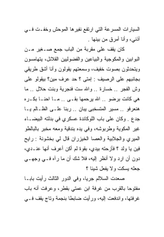 ‫ﺍﻟﺴﻴﺎﺭﺍﺕ ﺍﻟﻤﺴﺭﻋﺔ ﺍﻟﺘﻲ ﺍﺭﺘﻔﻊ ﻨﻔﻴﺭﻫﺎ ﺍﻟﻤﻭﺤﺵ ﻭﺨﻔـﺕ ﻓـﻲ‬
                              ‫ﺃﺫﻨﻲ، ﻭﺃﻨﺎ ﺃﻤﺭﻕ ﻤﻥ ﺒﻴﻨﻬﺎ .‬
‫ﻜﺎﻥ ﻴﻘﻑ ﻋﻠﻰ ﻤﻘﺭﺒﺔ ﻤﻥ ﺍﻟﺒﺎﺏ ﺠﻤﻊ ﺼـﻐﻴﺭ ﻤـﻥ‬
‫ﺍﻟﺒﻭﺍﺒﻴﻥ ﻭﺍﻟﻤﻜﻭﺠﻴﺔ ﻭﺍﻟﺒﻴﺎﻋﻴﻥ ﻭﺍﻟﻔﻀﻭﻟﻴﻴﻥ ﺍﻟﻘﻼﺌل، ﻴﺘﻬﺎﻤﺴﻭﻥ‬
‫ﻭﻴﺘﺤﺩﺜﻭﻥ ﺒﺼﻭﺕ ﺨﻔﻴﻑ، ﻭﺴﻤﻌﺘﻬﻡ ﻴﻘﻭﻟﻭﻥ ﻭﺃﻨﺎ ﺃﺸﻕ ﻁﺭﻴﻘﻲ‬
‫ﺒﺠﺎﻨﺒﻬﻡ ﻋﻠﻰ ﺍﻟﺭﺼﻴﻑ : ﺇﻤﺘﻰ ؟ ﺤﺩ ﻋﺭﻑ ﻤﻴﻥ؟ ﺒﻴﻘﻭﻟﻭ ﻋﻠﻰ‬
‫ﻭﺵ ﺍﻟﻔﺠﺭ .. ﺨﺴﺎﺭﺓ .. ﻭﺍﷲ ﺴﺕ ﻓﻨﺠﺭﻴﺔ ﻭﺒﻨﺕ ﺤﻼل .. ﻤﺎ‬
‫ﻫﻲ ﻜﺎﻨﺕ ﺒﺭﻀﻭ .. ﺍﷲ ﻴﺭﺤﻤﻬﺎ ﺒﻘـﻰ .. ﻤـﺎ ﺍﺤﻨـﺎ ﺒﻜـﺭﻩ‬
‫ﻫﻨﻌﺭﻓﻭ .. ﻤﺴﻴﺭ ﺍﻟﻤﺘﺴﺨﺒﻰ ﻴﺒﺎﻥ .. ﺭﺒﻨﺎ ﻋﻠـﻰ ﺍﻟﻅـﺎﻟﻡ ﻴـﺎ‬
‫ﺠﺩﻉ . ﻭﻜﺎﻥ ﻋﻠﻰ ﺒﺎﺏ ﺍﻟﻠﻭﻜﺎﻨﺩﺓ ﻋﺴﻜﺭﻱ ﻓﻲ ﺒﺩﻟﺘﻪ ﺍﻟﺒﻴﻀـﺎﺀ‬
‫ﻏﻴﺭ ﺍﻟﻤﻜﻭﻴﺔ ﻭﻁﺭﺒﻭﺸﻪ، ﻭﻓﻲ ﻴﺩﻩ ﺒﻨﺩﻗﻴﺔ ﻭﻤﻌﻪ ﻤﺨﺒﺭ ﺒﺎﻟﺒﺎﻟﻁﻭ‬
‫ﺍﻟﻤﻴﺭﻱ ﻭﺍﻟﺠﻼﺒﻴﺔ ﻭﺍﻟﻌﺼﺎ ﺍﻟﺨﻴﺯﺭﺍﻥ ﻗﺎل ﻟﻲ ﺒﺨﺸﻭﻨﺔ : ﺭﺍﻴﺢ‬
‫ﻓﻴﻥ ﻴﺎ ﻭﻟﺩ ؟ ﻓﺄﺯﺤﺘﻪ ﺒﻴﺩﻱ، ﺒﻘﻭﺓ ﻟﻡ ﺃﻜﻥ ﺃﻋﺭﻑ ﺃﻨﻬﺎ ﻋﻨـﺩﻱ،‬
‫ﺩﻭﻥ ﺃﻥ ﺍﺭﺩ ﻭﻻ ﺃﻨﻅﺭ ﺇﻟﻴﻪ، ﻓﻼ ﺸﻙ ﺃﻥ ﻤﺎ ﺭﺁﻩ ﻓـﻲ ﻭﺠﻬـﻲ‬
                             ‫ﺠﻌﻠﻪ ﻴﺴﻜﺕ ﻭﻻ ﻴﻔﻌل ﺸﻴﺌﺎ ؟‬
‫ﺼﻌﺩﺕ ﺍﻟﺴﻼﻟﻡ ﺠﺭﻴﺎ، ﻭﻓﻲ ﺍﻟﺩﻭﺭ ﺍﻟﺜﺎﻟﺙ ﺭﺃﻴﺕ ﺒﺎﺒـﺎ‬
‫ﻤﻔﺘﻭﺤﺎ ﺒﺎﻟﻘﺭﺏ ﻤﻥ ﻏﺭﻓﺔ ﺍﺒﻥ ﻋﻤﺘﻲ ﺒﻘﻁﺭ، ﻭﻋﺭﻓﺕ ﺃﻨﻪ ﺒﺎﺏ‬
‫ﻏﺭﻓﺘﻬﺎ، ﻭﺍﻨﺩﻓﻌﺕ ﺇﻟﻴﻪ، ﻭﺭﺃﻴﺕ ﻀﺎﺒﻁﺎ ﺒﻨﺠﻤﺔ ﻭﺘﺎﺝ ﻴﻘﻑ ﻓـﻲ‬
 