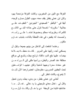 ‫ﺍﻟﻐﺭﻓﺔ ﻤﻊ ﺍﺜﻨﻴﻥ ﻤﻥ ﺍﻟﻤﺨﺒﺭﻴﻥ، ﻭﻜﺎﻨﺕ ﺍﻟﻐﺭﻓﺔ ﻤﺯﺩﺤﻤﺔ ﺒﻬﻡ،‬
‫ﻭﻜﺎﻥ ﺍﺒﻥ ﻋﻤﺘﻲ ﺒﻘﻁﺭ ﻴﻘﻑ ﻤﻌﻪ، ﻤﻬﻴﺏ ﺍﻟﻁﻭل ﺼﺎﺭﻡ ﺍﻟﻭﺠﻪ،‬
‫ﺃﻨﻴﻘﺎ ﻓﻲ " ﺍﻟﺒﺎﻟﻁﻭ " ﺍﻟﺼﻌﻴﺩﻱ " ﺍﻟﺠﺒﺭﺩﻴﻥ " ﺍﻟﺨﻔﻴـﻑ ﻋﻠـﻰ‬
‫ﺠﻼﺒﻴﺔ " ﺴﻜﺭﻭﺘﻪ " ﻨﺎﺼﻌﺔ ﺘﻨﺯل ﺤﺘﻰ ﺤﺫﺍﺌﻪ ﺍﻟﺒﻨـﻲ ﺍﻟﻼﻤـﻊ‬
‫ﻜﺎﻟﻤﺭﺁﺓ، ﻭﻁﺭﺒﻭﺸﻪ ﻤﺤﻜﻡ ﻭﻤﻀﺒﻭﻁ ﺘﻤﺎﻤـﺎ ﻋﻠـﻰ ﺭﺃﺴـﻪ،‬
‫ﻭﺃﺤﺴﺴﺕ ﺃﻨﻪ ﻴﺘﻔﺠﺭ، ﻓﻲ ﻫﺫﻩ ﺍﻟﻠﺤﻅﺔ ﺒﺎﻟﺫﺍﺕ، ﺒﺸﺒﺎﺏ ﻋـﺎﺭﻡ‬
                                                   ‫ﻤﻜﺘﻭﻡ .‬
‫ﻭﻋﻨﺩﻤﺎ ﺍﻨﺩﻓﻌﺕ ﺇﻟﻰ ﺍﻟﺩﺍﺨل ﻤﻥ ﺒﻴﻨﻬﻡ ﺠﻤﻴﻌﺎ، ﻭﻗﺒل ﺃﻥ‬
          ‫‪‬‬
‫ﻴﻤﺴﻜﻨﻲ ﺃﺤﺩ، ﺭﺃﻴﺘﻬﺎ ﻋﻠﻰ ﺍﻟﺴﺭﻴﺭ . ﻜﺎﻨـﺕ ﻤﻐﻁـﺎﺓ ﺒﻤـﻼﺀﺓ‬
‫ﺒﻴﻀﺎﺀ، ﻋﻠﻴﻬﺎ ﺒﻘﻊ ﺍﻟﺩﻡ، ﺩﺍﻜﻨﺔ، ﺘﺭﺸﺢ ﺒﺒﻁﺀ ﻭﺘﺘﺴﻊ ﻓﻲ ﻤﻭﺍﻗﻊ‬
‫ﻤﺨﺘﻠﻔﺔ ﻋﻨﺩ ﺍﻟﺼﺩﺭ ﻭﺍﻟﺒﻁﻥ، ﻭﺭﺃﺴﻬﺎ ﻤﻠﻘﻰ ﺇﻟﻰ ﺍﻟـﻭﺭﺍﺀ ﻤـﻥ‬
‫ﻏﻴﺭ ﻤﺨﺩﺓ، ﺴﻤﺭﺓ ﻭﺠﻬﻬﺎ ﺸﺎﺤﺒﺔ ﻭﻟﻜﻥ ﻋﻴﻨﻴﻬـﺎ ﺍﻟﻭﺍﺴـﻌﺘﻴﻥ‬
‫ﺘﺤﺕ ﺍﻟﺠﻔﻨﻴﻥ ﺍﻟﻤﺩﻭﺭﻴﻥ، ﻤﻔﺘﻭﺤﺘﺎﻥ، ﺍﺨﻀﺭﺍﺭﻫﻤﺎ ﺍﻵﻥ ﺜﺎﺒـﺕ‬
                            ‫ﻻ ﻴﺘﻤﻭﺝ، ﻭﻜﺎﻨﺕ ﺘﻨﻅﺭ ﺇﻟﻲ .‬
                              ‫‪‬‬
‫ﺃﺨﺫﻨﻲ ﺍﺒﻥ ﻋﻤﺘﻰ ﺒﻘﻁﺭ، ﻤﻥ ﻴﺩﻱ، ﺒﺒﻁﺀ ﻭﺩﻭﻥ ﺘﻌﺠل‬
‫ﻭﻗﺎل ﻟﻲ : ﺘﻌﺎل ﻤﻌﺎﻱ ﺩﻟﻭﺠﻴﺘﻲ ﻴﺎ ﻭﺩ ﺨﺎﻟﻲ . ﺘﻌـﺎل . ﻤـﺎ‬
‫ﻋﺎﺩﺸﻔﻴﻪ ﻓﺎﻴﺩﺓ ﻤﻥ ﺍﻟﻭﺠﻔﺔ ﺩﻱ ﻴﺎ ﺨـﺎل ﻭﻜﺎﻨـﺕ ﺃﻭل ﻤـﺭﺓ‬
 