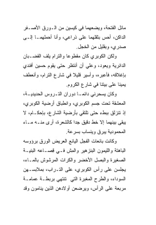 ‫ﻤﺎﺌل ﺍﻟﻔﺘﺤﺔ، ﻭﻴﻀﻌﻬﻤﺎ ﻓﻲ ﻜﻴﺴﻴﻥ ﻤﻥ ﺍﻟـﻭﺭﻕ ﺍﻷﺼـﻔﺭ‬
‫ﺍﻟﺩﺍﻜﻥ، ﺃﺤﺱ ﺒﺜﻘﻠﻬﻤﺎ ﻋﻠﻰ ﺫﺭﺍﻋﻲ، ﻭﺃﻨﺎ ﺃﺤﻤﻠﻬﻤـﺎ ﺇﻟـﻰ‬
                    ‫‪‬‬                 ‫‪‬‬
                         ‫ﺼﺩﺭﻱ، ﻭﺒﻘﻠﻴل ﻤﻥ ﺍﻟﺨﺠل.‬
‫ﻭﻟﻜﻥ ﺍﻟﻜﻭﺒﺭﻱ ﻜﺎﻥ ﻤﻘﻁﻭ ‪‬ﺎ ﻭﺍﻟﺘﺭﺍﻡ ﻴﻠﻑ ﺍﻟﻘﻀـﺒﺎﻥ‬
         ‫ﹼ‬            ‫ﻋ‬
‫ﺍﻟﺩﺍﺌﺭﻴﺔ ﻭﻴﻌﻭﺩ، ﻭﻋﻠﻲ ﺃﻥ ﺃﻨﺘﻅﺭ ﺤﺘﻰ ﻴﻘﻭﻡ ﺤﺴﻴﻥ ﺃﻓﻨﺩﻱ‬
                             ‫‪‬‬
‫ﺒﺈﻏﻼﻗﻪ، ﻓﺄﻋﺒﺭﻩ، ﻭﺃﺴﻴﺭ ﻗﻠﻴﻼ ﻓﻲ ﺸﺎﺭﻉ ﺍﻟﺘﺭﺍﻡ، ﻭﺃﻨﻌﻁﻑ‬
                       ‫ﹰ‬
                    ‫ﻴﻤﻴ ﹰﺎ ﻋﻠﻰ ﺒﻴﺘﻨﺎ ﻓﻲ ﺸﺎﺭﻉ ﺍﻟﻜﺭﻭﻡ.‬
                                               ‫ﻨ‬
‫ﻭﻜﺎﻥ ﻴﺴﺤﺭﻨﻲ ﺩﺍﺌ ‪‬ـﺎ ﺩﻭﺭﺍﻥ ﺍﻟﺘـﺭﻭﺱ ﺍﻟﺤﺩﻴﺩﻴـﺔ،‬
                           ‫ﻤ‬
‫ﺍﻟﻤﻌ ﹼﻘﺔ ﺘﺤﺕ ﺠﺴﻡ ﺍﻟﻜﻭﺒﺭﻱ، ﻭﺍﻨﻁﺒﺎﻕ ﺃﺭﻀﻴﺔ ﺍﻟﻜﻭﺒﺭﻱ،‬
                                          ‫ﺸ‬
‫ﺇﺫ ﺘﻨﺯﻟﻕ ﺒﺒﻁﺀ ﺤﺘﻰ ﺘﻠﺘﻘﻲ ﺒﺄﺭﻀﻴﺔ ﺍﻟﺸﺎﺭﻉ، ﺒﺈﺤﻜـﺎﻡ، ﻻ‬
‫ﻴﺒﻘﻰ ﺒﻴﻨﻬﻤﺎ ﺇﻻ ﺨﻁ ﺩﻗﻴﻕ ﺠ ‪‬ﺍ ﻜﺎﻟﺸﻌﺭﺓ، ﺃﺭﻯ ﻤﻨـﻪ ﻤـﺎﺀ‬
                        ‫ﺩ‬
                    ‫ﺍﻟﻤﺤﻤﻭﺩﻴﺔ ﻴﺒﺭﻕ ﻭﻴﻨﺴﺎﺏ ﺒﺴﺭﻋﺔ.‬
‫ﻭﻜﺎﻨﺕ ﺒﺎﺌﻌﺎﺕ ﺍﻟﻔﺠل ﺍﻟﻴﺎﻨﻊ ﺍﻟﻌﺭﻴﺽ ﺍﻟﻭﺭﻕ ﺒﺭﺅﻭﺴﻪ‬
‫ﺍﻟﺒﺎﻫﺘﺔ ﻭﺍﻟﻠﻴﻤﻭﻥ ﺍﻟﺒﻨﺯﻫﻴﺭ ﻭﺍﻟﻤﺵ ﻓـﻲ ِﺼـﺎﻋﻪ ﺍﻟﺒﻨﻴـﺔ‬
             ‫ﻗ‬     ‫ِ ﹼ‬
‫ﺍﻟﺼﻐﻴﺭﺓ ﻭﺍﻟﺒﺼل ﺍﻷﺨﻀﺭ ﻭﺍﻟﻜﺭﺍﺕ ﺍﻟﻤﺭﺸﻭﺵ ﺒﺎﻟﻤـﺎﺀ،‬
‫ﻴﺠﻠﺴﻥ ﻋﻠﻰ ﺭﺃﺱ ﺍﻟﻜﻭﺒﺭﻱ، ﻋﻠﻰ ﺍﻟﺘـﺭﺍﺏ، ﺒﻤﻼﺒﺴـﻬﻥ‬
‫‪‬‬
‫ﺍﻟﺴﻭﺩﺍﺀ، ﻭﺍﻟﻁﺭﺡ ﺍﻟﻤﻐﺒ ‪‬ﺓ ﺍﻟﺘﻲ ﺘﻨﺘﻬﻲ ﺒﺭﺒﻁـﺔ ﻋﻤﺎﻤـﺔ‬
                          ‫‪ ‬ﹾ ‪‬ﺭ‬
‫ﻤﺭﺒﻌﺔ ﻋﻠﻰ ﺍﻟﺭﺃﺱ، ﻭﻴﺭﻀﻌﻥ ﺃﻭﻻﺩﻫﻥ ﺍﻟﺫﻴﻥ ﻴﻨﺎﻤﻭﻥ ﻭﻗﺩ‬
 