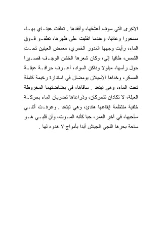 ‫ﺍﻷﺨﺭﻯ ﺍﻟﺘﻲ ﺴﻭﻑ ﺃﻋﺸﻘﻬﺎ، ﻭﺃﻓﻘﺩﻫﺎ . ﺘﻌﻠﻘﺕ ﻋﻴﻨـﺎﻱ ﺒﻬـﺎ،‬
‫ﻤﺴﺤﻭﺭﺍ ﻭﻏﺎﺌﺒﺎ، ﻭﻋﻨﺩﻤﺎ ﺍﻨﻘﻠﺒﺕ ﻋﻠﻰ ﻅﻬﺭﻫﺎ، ﺘﻁﻔـﻭ ﻓـﻭﻕ‬
                                      ‫‪‬‬      ‫‪‬‬
‫ﺍﻟﻤﺎﺀ، ﺭﺃﻴﺕ ﻭﺠﻬﻬﺎ ﺍﻟﻤﺩﻭﺭ ﺍﻟﺨﻤﺭﻱ، ﻤﻐﻤﺽ ﺍﻟﻌﻴﻨﻴﻥ ﺘﺤـﺕ‬
‫ﺍﻟﺸﻤﺱ، ﻁﺎﻓﻴﺎ ﺇﻟﻲ، ﻭﻜﺎﻥ ﺸﻌﺭﻫﺎ ﺍﻟﺨﺸﻥ ﺍﻟﻭﺠـﻑ ﻗﺼـﻴﺭﺍ‬
 ‫‪‬‬                              ‫‪ ‬‬
‫ﺤﻭل ﺭﺃﺴﻬﺎ، ﻤﺒﻠﻭﻻ ﻭﺩﺍﻜﻥ ﺍﻟﺴﻭﺍﺩ، ﺃﻋـﺭﻑ ﺤﺭﺍﻓـﺔ ﻋﺒﻘـﺔ‬
                                 ‫ﹰ‬
‫ﺍﻟﻤﺴﻜﺭ، ﻭﺨﺩﺍﻫﺎ ﺍﻷﺴﻴﻼﻥ ﻴﻭﻤﻀﺎﻥ ﻓﻲ ﺍﺴﺘﺩﺍﺭﺓ ﺭﺨﻴﻤﺔ ﻜﺎﻤﻠﺔ‬
‫ﺘﺤﺕ ﺍﻟﻤﺎﺀ، ﻭﻫﻰ ﺘﺒﺘﻌﺩ . ﺴﺎﻗﺎﻫﺎ، ﻓﻲ ﺒﻀﺎﻀﺘﻬﻤﺎ ﺍﻟﻤﺨﺭﻭﻁﺔ‬
‫ﺍﻟﻌﺒﻠﺔ، ﻻ ﺘﻜﺎﺩﺍﻥ ﺘﺘﺤﺭﻜﺎﻥ، ﻭﺫﺭﺍﻋﺎﻫﺎ ﺘﻀﺭﺒﺎﻥ ﺍﻟﻤﺎﺀ ﺒﺤﺭﻜـﺔ‬
‫ﺨﻠﻔﻴﺔ ﻤﻨﺘﻅﻤﺔ ﺇﻴﻘﺎﻋﻬﺎ ﻫﺎﺩﺉ، ﻭﻫﻲ ﺘﺒﺘﻌﺩ . ﻭﻋﺭﻓـﺕ ﺃﻨﻨـﻲ‬
‫ﺴﺄﺤﺒﻬﺎ، ﻓﻲ ﺁﺨﺭ ﺍﻟﻌﻤﺭ، ﺤﺒﺎ ﻜﺄﻨﻪ ﺍﻟﻤـﻭﺕ، ﻭﺃﻥ ﻗﻠﺒـﻲ ﻫـﻭ‬
                            ‫‪‬‬
      ‫ﺴﺎﺤﺔ ﺒﺤﺭﻫﺎ ﺍﻟﻠﺠﻲ ﺍﻟﺠﻴﺎﺵ ﺃﺒﺩﺍ ﺒﺄﻤﻭﺍﺝ ﻻ ﻫﺩﻭﺀ ﻟﻬﺎ .‬
                           ‫‪‬‬
 