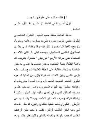 ‫٤( ﻓﻠﻙ ﻁﺎﻑ ﻋﻠﻰ ﻁﻭﻓﺎﻥ ﺍﻟﺠﺴﺩ‬
‫ﺃﻨﺯل ﻟﻠﻤﺩﺭﺴﺔ ﻓﻲ ﺍﻟﺜﺎﻤﻨﺔ ﺇﻻ ﻋﺸـﺭ ﺩﻗـﺎﺌﻕ، ﻋﻠـﻰ‬
                                                ‫ﺍﻟﺴﺎﻋﺔ .‬
‫ﺴﺎﻋﺔ ﺍﻟﺤﺎﺌﻁ ﻤﻌﻠﻘﺔ ﺠﻨﺏ ﺍﻟﺒﺎﺏ . ﺍﻟﺒﻨﺩﻭل ﺍﻟﻨﺤﺎﺴـﻲ‬
‫ﺍﻟﻁﻭﻴل ﻴﻨﺘﻬﻲ ﺒﻘﺭﺹ ﻤﺩﻭﺭ، ﻤﻠﻲﺀ، ﺼﻔﺭﺘﻪ ﻭﻫﺎﺠﻪ ﻭﻤﻐﻭﻴﺔ،‬
‫ﻴﺘﺄﺭﺠﺢ، ﺫﺍﻫﺒﺎ ﺁﺘﻴﺎ ﺒﺈﺼﺭﺍﺭ ﻜﺄﻥ ﻓﻴﻪ ﻨﺯ ﹰﺎ ﻭﺨﻔﺔ، ﻓـﻲ ﺒﻁـﻥ‬
                ‫ﻗ‬                    ‫‪ ‬‬
‫ﺍﻟﺼﻨﺩﻭﻕ ﺍﻟﺨﺸﺒﻲ ﺍﻟﻤﺴﺘﻁﻴل، ﺒﺠﺴﻤﻪ ﺍﻟﺒﻨﻲ ﺍﻟـﺩﺍﻜﻥ ﺍﻟﻼﻤـﻊ‬
‫ﺍﻟﺩﺴﺎﻤﺔ، ﻋﻠﻰ ﺤﻭﺍﻓﻪ ﺍﻷﺭﺒﻊ " ﻜﻭﺭﻨﻴﺵ " ﻤﺸﻐﻭل ﺒﺘﻔﺭﻴﻌـﺎﺕ‬
‫ﻨﺎﻋﻤﺔ ﺍﻟﻠﻔﻠﻔﺔ، ﺒﻀﺔ ﺍﻟﺨﺸﺏ، ﻴـﺩﻭﺭ ﺒﻌﻀـﻬﺎ ﻋﻠـﻰ ﺒﻌـﺽ‬
‫ﻤﺘﺩﺍﺨﻠﺔ ﻭﻤﺘﺯﻴﺔ ﻭﻤﺘﻘﻠﺒﺔ،ﻋﻠﻰ ﺍﻟﺤﺎﻓﺔ ﺍﻟﻌﻠﻭﻴﺔ ﺘﻤﻭﺝ ﻤﻘﺒﺏ ﻋﻠﻴﻪ‬
‫ﻓﺎﺭﺱ ﺨﺸﺒﻲ ﺭﻗﻴﻕ ﺍﻟﻨﺤﺕ، ﻟﻪ ﺨﻭﺫﺓ ﻴﻨﺯل ﻤﻥ ﺘﺤﺘﻬﺎ ﺸـﻌﺭﻩ‬
‫ﺍﻟﻁﻭﻴل ﺍﻟﻤﻨﻤﻨﻡ ﺍﻟﻤﺘﺠﻌﺩ ﺍﻟﺨ ‪‬ـل، ﻭﻟـﻪ ﻟﺤﻴـﺔ ﻤﺨﺭﻭﻁـﺔ،‬
                       ‫ﹸﺼ‬
‫ﻭﻋﺒﺎﺀﺘﻪ ﻴﺘﻁﺎﻴﺭ ﺒﻬﺎ ﺍﻟﻬﻭﺍﺀ ﺍﻟﻤﺤﺒﻭﺱ، ﻭﻫـﻭ ﻴﺸـﺏ ﻋﻠـﻰ‬
‫ﺤﺼﺎﻨﻪ ﺍﻟﺼﺎﻓﻥ ﺍﻟﺫﻱ ﻴﺭﻓﻊ ﺇﺤﺩﻯ ﺴﺎﻗﻴﻪ ﺍﻷﻤـﺎﻤﻴﺘﻴﻥ، ﻤﺜﻨﻴـﺔ‬
‫ﺒﺭﺸﺎﻗﺔ ﺜﺎﺒﺘﺔ، ﻭﻁﺭﻑ ﺍﻟﺤـﺎﻓﺭ ﺍﻟﻤﻨﺼـﻭﺏ ﻻ ﻴﻜـﺎﺩ ﻴﻤـﺱ‬
‫ﺍﻷﺭﺽ . ﻓﻁﻭﺭﻱ،ﺩﺍﺌﻤﺎ ﺘﺴﻘﻴﺔ ﺒﺎﻟﺸﺎﻱ ﻭﺍﻟﻠﺒﻥ، ﻓﻘـﻁ . ﺘﻔـﺕ‬
                                  ‫‪‬‬
‫ﺃﻤﻲ ﻭﺠﻪ ﺍﻟﺨﺒﺯ ﺍﻟﻨﺎﺸﻑ ﺍﻟﺭﻗﻴﻕ، ﻓﻜﻨﺕ ﻻ ﺃﺤﺏ ﺒﻁﻥ ﺍﻟﺭﻏﻴﻑ‬
‫ﺍﻟﺨﺸﻥ ﺍﻟﻤﺤﺒﺏ ﺒﺎﻟﺭﺩﺓ، ﻭﺘﻐﺭﻗﻪ ﺒﺎﻟﺸﺎﻱ ﻭﺍﻟﻠﺒﻥ ﺤﺘﻰ ﻴﺘﺸـﺭﺒﻪ،‬
 