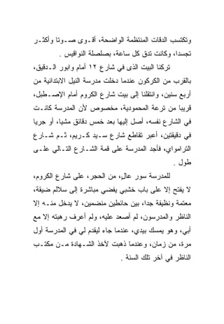 ‫ﻭﺘﻜﺘﺴﺏ ﺍﻟﺩﻗﺎﺕ ﺍﻟﻤﻨﺘﻅﻤﺔ ﺍﻟﻭﺍﻀﺤﺔ، ﺃﻗـﻭﻯ ﺼـﻭﺘﺎ ﻭﺃﻜﺜـﺭ‬
        ‫ﹰ‬
        ‫ﺘﺠﺴﺩﺍ، ﻭﻜﺎﻨﺕ ﺘﺩﻕ ﻜل ﺴﺎﻋﺔ، ﺒﺼﻠﺼﻠﺔ ﺍﻟﻨﻭﺍﻗﻴﺱ .‬
                                               ‫‪‬‬
‫ﺘﺭﻜﻨﺎ ﺍﻟﺒﻴﺕ ﺍﻟﺫﻯ ﻓﻲ ﺸﺎﺭﻉ ٢١ ﺃﻤﺎﻡ ﻭﺍﺒﻭﺭ ﺍﻟـﺩﻗﻴﻕ،‬
‫ﺒﺎﻟﻘﺭﺏ ﻤﻥ ﺍﻟﻜﺭﻜﻭﻥ ﻋﻨﺩﻤﺎ ﺩﺨﻠﺕ ﻤﺩﺭﺴﺔ ﺍﻟﻨﻴل ﺍﻻﺒﺘﺩﺍﺌﻴﺔ ﻤﻥ‬
‫ﺃﺭﺒﻊ ﺴﻨﻴﻥ، ﻭﺍﻨﺘﻘﻠﻨﺎ ﺇﻟﻰ ﺒﻴﺕ ﺸﺎﺭﻉ ﺍﻟﻜﺭﻭﻡ ﺃﻤﺎﻡ ﺍﻹﺼـﻁﺒل،‬
‫ﻗﺭﻴﺒﺎ ﻤﻥ ﺘﺭﻋﺔ ﺍﻟﻤﺤﻤﻭﺩﻴﺔ، ﻤﺨﺼﻭﺹ ﻷﻥ ﺍﻟﻤﺩﺭﺴﺔ ﻜﺎﻨـﺕ‬
                                           ‫‪‬‬
‫ﻓﻲ ﺍﻟﺸﺎﺭﻉ ﻨﻔﺴﻪ، ﺃﺼل ﺇﻟﻴﻬﺎ ﺒﻌﺩ ﺨﻤﺱ ﺩﻗﺎﺌﻕ ﻤﺸﻴﺎ، ﺃﻭ ﺠﺭﻴﺎ‬
 ‫‪‬‬        ‫‪‬‬
‫ﻓﻲ ﺩﻗﻴﻘﺘﻴﻥ، ﺃﻋﺒﺭ ﺘﻘﺎﻁﻊ ﺸﺎﺭﻉ ﺴـﻴﺩ ﻜـﺭﻴﻡ، ﺜـﻡ ﺸـﺎﺭﻉ‬
‫ﺍﻟﺘﺭﺍﻤﻭﺍﻱ، ﻓﺄﺠﺩ ﺍﻟﻤﺩﺭﺴﺔ ﻋﻠﻰ ﻗﻤﺔ ﺍﻟﺸـﺎﺭﻉ ﺍﻟﺘـﺎﻟﻲ ﻋﻠـﻰ‬
                                                  ‫ﻁﻭل .‬
‫ﻟﻠﻤﺩﺭﺴﺔ ﺴﻭﺭ ﻋﺎل، ﻤﻥ ﺍﻟﺤﺠﺭ، ﻋﻠﻰ ﺸﺎﺭﻉ ﺍﻟﻜﺭﻭﻡ،‬
                            ‫ٍ‬
‫ﻻ ﻴﻔﺘﺢ ﺇﻻ ﻋﻠﻰ ﺒﺎﺏ ﺨﺸﺒﻲ ﻴﻔﻀﻲ ﻤﺒﺎﺸﺭﺓ ﺇﻟﻰ ﺴﻼﻟﻡ ﻀﻴﻘﺔ،‬
‫ﻤﻌﺘﻤﺔ ﻭﻨﻅﻴﻔﺔ ﺠﺩﺍ، ﺒﻴﻥ ﺤﺎﺌﻁﻴﻥ ﻤﻨﻀﻤﻴﻥ، ﻻ ﻴﺩﺨل ﻤﻨـﻪ ﺇﻻ‬
                                    ‫‪‬‬
‫ﺍﻟﻨﺎﻅﺭ ﻭﺍﻟﻤﺩﺭﺴﻭﻥ، ﻟﻡ ﺃﺼﻌﺩ ﻋﻠﻴﻪ، ﻭﻟﻡ ﺃﻋﺭﻑ ﺭﻫﺒﺘﻪ ﺇﻻ ﻤﻊ‬
‫ﺃﺒﻲ، ﻭﻫﻭ ﻴﻤﺴﻙ ﺒﻴﺩﻱ، ﻋﻨﺩﻤﺎ ﺠﺎﺀ ﻟﻴﻘﺩﻡ ﻟﻲ ﻓﻲ ﺍﻟﻤﺩﺭﺴﺔ ﺃﻭل‬
‫ﻤﺭﺓ، ﻤﻥ ﺯﻤﺎﻥ، ﻭﻋﻨﺩﻤﺎ ﺫﻫﺒﺕ ﻵﺨﺫ ﺍﻟﺸـﻬﺎﺩﺓ ﻤـﻥ ﻤﻜﺘـﺏ‬
                              ‫ﺍﻟﻨﺎﻅﺭ ﻓﻲ ﺁﺨﺭ ﺘﻠﻙ ﺍﻟﺴﻨﺔ .‬
 