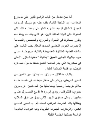 ‫ﺃﻤﺎ ﻨﺤﻥ ﻓﻨﺩﺨل ﻤﻥ ﺍﻟﺒﺎﺏ ﺍﻟﻭﺍﺴﻊ ﺍﻟﻜﺒﻴﺭ ﻋﻠﻰ ﺸـﺎﺭﻉ‬
‫ﺍﻟﻤﻌﺎﺭﻑ، ﻤﻥ ﺍﻟﻨﺎﺤﻴﺔ ﺍﻟﺜﺎﻨﻴﺔ، ﻴﻘﻑ ﻋﻠﻴﻪ ﻋﻡ ﻤﻴﺴﺎﻙ ﺍﻟﺒـﻭﺍﺏ‬
‫ﺍﻟﻌﺠﻭﺯ ﺍﻟﻤﺸﻘﻕ ﺍﻟﻭﺠﻪ، ﺒﺸﺎﺭﺒﻪ ﺍﻟﻤﺘﻬـﺩل ﻭﻋﻤﺘـﻪ ﺍﻟﻘﻤـﺎﺵ‬
           ‫‪‬‬
‫ﺍﻟﻤﻠﻔﻭﻓﺔ ﻋﻠﻰ ﺍﻟﻠﺒﺩﺓ ﺍﻟﺤﺎﺌﻠﺔ ﺍﻟﻠﻭﻥ، ﻫﻭ ﺍﻟﺫﻱ ﻴﻔﺘﺤـﻪ ﻭﻴﻐﻠﻘـﻪ،‬
‫ﻭﻴﻘﺭﺭ ﻤﺼﺎﺌﺭﻨﺎ ﻓﻲ ﺍﻟﺩﺨﻭل ﻭﺍﻟﺨﺭﻭﺝ، ﻭﺍﻟﺤﺼﺹ ﻭﺍﻟﻔﺴـﺤﺔ‬
‫ﺇﺫ ﻴﻀﺭﺏ ﺍﻟﺠﺭﺱ ﺍﻟﻨﺤﺎﺴﻲ ﺍﻟﺼﺩﺉ ﺍﻟﻤﻌﻠﻕ ﺠﻨﺏ ﺍﻟﺒﺎﺏ، ﻋﻠﻰ‬
‫ﺴﺎﻋﺘﻪ ﺍﻟﻔﻀﻴﺔ ﺍﻟﻤﻜﺘﻨﺯﺓ ﺍﻟﻤﻀﺒﻭﻁﺔ ﺒﺎﻟﺜﺎﻨﻴﺔ، ﻤﺭﺒﻭﻁـﺔ، ﻓـﻲ‬
‫ﺠﻴﺏ ﺠﻼﺒﻴﺘﻪ ﺍﻟﺠﺎﻨﺒﻲ ﺍﻟﻌﻤﻴﻕ " ﺒﻜﺎﺘﻴﻨﺔ " ﻤﻌﻘﻭﺩﺓ ﺒﺎﻟﺯﺭ ﺍﻷﻋﻠﻰ‬
‫ﻓﻲ ﺼﺩﻴﺭﻴﺘﻪ ﺍﻟﺘﻲ ﻴﺒﺩﻭ ﻗﻤﺎﺸﻬﺎ ﺍﻟﻼﻤﻊ ﻀﻴﻘﺎ ﺤـﻭل ﺼـﺩﺭﻩ‬
            ‫ﹰ‬
                          ‫ﺍﻟﻨﺤﻴل، ﻤﻥ ﻓﺘﺤﺔ ﺍﻟﺠﻼﺒﻴﺔ ﺍﻟﻌﻠﻴﺎ .‬
‫ﻭﻟﻠﺒﺎﺏ ﻀﻠﻔﺘﺎﻥ ﺤﺩﻴﺩﻴﺘﺎﻥ ﻤﺴﺩﻭﺩﺘﺎﻥ، ﺒﻴﻥ ﻗﺎﺌﻤﻴﻥ ﻤﻥ‬
‫ﺍﻟﺤﺠﺭ ﺍﻟﻌﺭﻴﺽ، ﻭﻴﻔﺘﺢ ﻋﻠﻰ ﻤﺩﺨل ﻤﺒﻠﻁ ﺼﻐﻴﺭ ﺘﺼﻌﺩ ﻤﻨـﻪ‬
‫ﺴﻼﻟﻡ ﻋﺭﻴﻀﺔ ﺭﺨﺎﻤﻴﺔ ﺒﻴﻀﺎﺀ،ﻟﻬﺎ ﻤﻥ ﺍﻟﺠـﺎﻨﺒﻴﻥ ﺩﺭﺍﺒـﺯﻴﻥ‬
‫ﺤﺠﺭﻱ، ﻜﺎﻟﺸﺭﻓﺎﺕ ﻭﻴﺅﺩﻱ ﺇﻟﻰ ﺭﺩﻫﺔ ﺘﻘـﻊ ﺍﻟﻔﺼـﻭل ﻋﻠـﻰ‬
‫ﺠﺎﻨﺒﻴﻬﺎ . ﻭﻋﻠﻰ ﻤﺴﺘﻭﻯ ﺍﻟﺩﻭﺭ ﺍﻟﺜﺎﻨﻲ ﻴﺒﺭﺯ ﻤﻥ ﻓﻭﻕ ﺍﻟﺴﻼﻟﻡ،‬
‫ﻭﻴﻅﻠﻠﻬﺎ ﺒﻨﺎﺀ ﺍﻟﻤﺩﺭﺴﺔ ﺍﻟﻤﺭﺘﻔﻊ، ﺍﻟﻤﻀـﻠﻊ، ﺒـﺎﻟﺤﺠﺭ ﺍﻟﻘـﺩﻴﻡ‬
‫ﺍﻟﻜﺒﻴﺭ، ﻭﺍﻟﺯﺨﺎﺭﻑ ﺍﻟﺤﺠﺭﻴﺔ ﺍﻟﻁﻭﻴﻠﺔ، ﻭﻓﻴﻪ ﺍﻟﻨﻭﺍﻓـﺫ ﺍﻟﻌﺎﻟﻴـﺔ‬
                           ‫ﺍﻟﻭﺍﺴﻌﺔ ﺒﻀﻠﻔﻬﺎ ﺍﻟﺨﺸﺒﻴﺔ ﺍﻟﺜﻘﻴﻠﺔ .‬
 