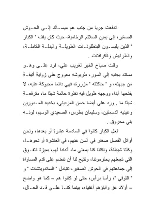 ‫ﺍﻨﺩﻓﻌﺕ ﺠﺭﻴﺎ ﻤﻥ ﺠﻨﺏ ﻋﻡ ﻤﻴﺴـﺎﻙ ﺇﻟـﻰ ﺍﻟﺤـﻭﺵ‬
                              ‫‪‬‬
‫ﺍﻟﺼﻐﻴﺭ، ﺇﻟﻰ ﻴﻤﻴﻥ ﺍﻟﺴﻼﻟﻡ ﺍﻟﺭﺨﺎﻤﻴﺔ، ﺤﻴﺙ ﻜﺎﻥ ﻴﻘﻑ " ﺍﻟﻜﺒﺎﺭ‬
‫" ﺍﻟﺫﻴﻥ ﻴﻠﺒﺴـﻭﻥ ﺍﻟﺒﻨﻁﻠﻭﻨـﺎﺕ ﺍﻟﻁﻭﻴﻠـﺔ ﻭﺍﻟﺒﺩﻟـﺔ ﺍﻟﻜﺎﻤﻠـﺔ،‬
                                   ‫ﻭﺍﻟﻁﺭﺍﺒﻴﺵ ﻭﺍﻟﻜﺭﺍﻓﺘﺎﺕ .‬
‫ﻭﻗﻠﺕ ﺼﺒﺎﺡ ﺍﻟﺨﻴﺭ ﻟﻐﺭﻴﺏ ﻋﻠﻲ، ﻓﺭﺩ ﻋﻠـﻰ ﻭﻫـﻭ‬
                    ‫ﹸ ‪‬‬
‫ﻤﺴﺘﻨﺩ ﺒﺠﻨﺒﻪ ﺇﻟﻰ ﺍﻟﺴﻭﺭ، ﻁﺭﺒﻭﺸﻪ ﻤﻌﻭﻭﺝ ﻋﻠﻰ ﺯﻭﺍﻴﺔ ﺃﻨﻴﻘـﺔ‬
‫ﻤﻥ ﺠﺒﻬﺘﻪ، ﻭ " ﺠﺎﻜﺘﺘﻪ " ﻤﺯﺭﺭﺓ، ﻓﻬﻲ ﺩﺍﺌﻤﺎ ﻤﺤﺒﻭﻜﺔ ﻋﻠﻴﻪ، ﻻ‬
                ‫‪‬‬
‫ﻴﻔﺘﺤﻬﺎ ﺃﺒﺩﺍ، ﻭﻭﺠﻬﻪ ﻁﻭﻴل ﻓﻴﻪ ﻨﻅﺭﺓ ﺤﺎﻟﻤﺔ ﺸﻴﺌﺎ ﻤﺎ، ﻤﺘﺭﻓﻌـﺔ‬
             ‫ً‬                               ‫‪‬‬
‫ﺸﻴﺌﺎ ﻤﺎ . ﻭﺭﺩ ﻋﻠﻲ ﺃﻴﻀﺎ ﺤﺴﻥ ﺍﻟﻤﺭﺩﻴﻨﻲ، ﺒﺨﺩﻴﻪ ﺍﻟﻤـﺩﻭﺭﻴﻥ‬
                               ‫‪ ‬‬               ‫ً‬
‫ﻭﻋﻴﻨﻴﻪ ﺍﻟﺩﺴﻤﺘﻴﻥ، ﻭﺴﻠﻴﻤﺎﻥ ﺒﻁﺭﺱ، ﺍﻟﺼﻌﻴﺩﻱ ﺍﻟﻭﺴﻴﻡ، ﻟﻭﻨـﻪ‬
                                             ‫ﺒﻨﻲ ﻤﺤﺭﻭﻕ .‬
‫ﻟﻌل ﺍﻟﻜﺒﺎﺭ ﻜﺎﻨﻭﺍ ﻓﻲ ﺍﻟﺴﺎﺩﺴﺔ ﻋﺸﺭﺓ ﺃﻭ ﺒﻌﺩﻫﺎ، ﻭﻨﺤﻥ‬
‫ﺃﻭﺍﺌل ﺍﻟﻔﺼل ﺼﻐﺎﺭ ﻓﻲ ﺍﻟﺴﻥ ﻋﻨﻬﻡ، ﻓﻲ ﺍﻟﻌﺎﺸﺭﺓ ﺃﻭ ﻨﺤﻭﻫـﺎ،‬
‫ﻭﻜﻠﻨﺎ ﺸﻴﻁﻨﺔ، ﻭﻟﻜﻨﻨﺎ ﻜﻨﺎ ﺒﻤﻌﻨﻰ ﻤﺎ، ﺃﻨﺩﺍﺩﺍ ﻟﻬﻡ، ﺒﻤﻴﺯﺓ ﺍﻟﺘﻔـﻭﻕ‬
                    ‫‪‬‬                ‫ﹼ‬
‫ﺍﻟﺘﻲ ﺘﺠﻌﻠﻬﻡ ﻴﺤﺘﺭﻤﻭﻨﻨﺎ، ﻭﺘﺘﻴﺢ ﻟﻨﺎ ﺃﻥ ﻨﻨﻀﻡ ﻋﻠﻰ ﻗﺩﻡ ﺍﻟﻤﺴﺎﻭﺍﺓ‬
‫ﺇﻟﻰ ﺠﻤﺎﻋﺘﻬﻡ ﻓﻲ ﺍﻟﺤﻭﺵ ﺍﻟﺼﻐﻴﺭ، ﻨﺘﺒﺎﺩل " ﺍﻟﺴﺎﻨﺩﻭﻴﺘﺸﺎﺕ " ﻭ‬
‫" ﺍﻟﺘﻭﻓﻲ "، ﺭﺃﺴﺎ ﺒﺭﺃﺱ، ﺤﺘﻰ ﻟﻭ ﻜﺎﻨﻭﺍ ﻫﻡ – ﻜﻤﺎ ﻫﻭ ﻭﺍﻀﺢ‬
                                     ‫‪‬‬
‫– ﺃﻭﻻﺩ ﻋﺯ ﻭﺁﺒﺎﺅﻫﻡ ﺃﻏﻨﻴﺎﺀ، ﺒﻴﻨﻤﺎ ﻜﻨـﺎ ﻋﻠـﻰ ﻗـﺩ ﺍﻟﺤـﺎل،‬
 