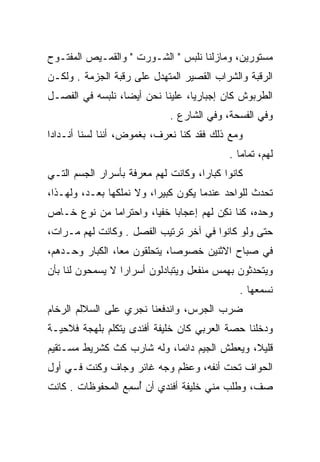 ‫ﻤﺴﺘﻭﺭﻴﻥ، ﻭﻤﺎﺯﻟﻨﺎ ﻨﻠﺒﺱ " ﺍﻟﺸـﻭﺭﺕ " ﻭﺍﻟﻘﻤـﻴﺹ ﺍﻟﻤﻔﺘـﻭﺡ‬
‫ﺍﻟﺭﻗﺒﺔ ﻭﺍﻟﺸﺭﺍﺏ ﺍﻟﻘﺼﻴﺭ ﺍﻟﻤﺘﻬﺩل ﻋﻠﻰ ﺭﻗﺒﺔ ﺍﻟﺠﺯﻤﺔ . ﻭﻟﻜـﻥ‬
‫ﺍﻟﻁﺭﺒﻭﺵ ﻜﺎﻥ ﺇﺠﺒﺎﺭﻴﺎ، ﻋﻠﻴﻨﺎ ﻨﺤﻥ ﺃﻴﻀﺎ، ﻨﻠﺒﺴﻪ ﻓﻲ ﺍﻟﻔﺼـل‬
                  ‫‪‬‬               ‫‪‬‬
                             ‫ﻭﻓﻲ ﺍﻟﻔﺴﺤﺔ، ﻭﻓﻲ ﺍﻟﺸﺎﺭﻉ .‬
‫ﻭﻤﻊ ﺫﻟﻙ ﻓﻘﺩ ﻜﻨﺎ ﻨﻌﺭﻑ، ﺒﻐﻤﻭﺽ، ﺃﻨﻨﺎ ﻟﺴﻨﺎ ﺃﻨـﺩﺍﺩﺍ‬
 ‫‪‬‬
                                           ‫ﻟﻬﻡ، ﺘﻤﺎﻤﺎ .‬
                                              ‫‪‬‬
‫ﻜﺎﻨﻭﺍ ﻜﺒﺎﺭﺍ، ﻭﻜﺎﻨﺕ ﻟﻬﻡ ﻤﻌﺭﻓﺔ ﺒﺄﺴﺭﺍﺭ ﺍﻟﺠﺴﻡ ﺍﻟﺘـﻲ‬
                                     ‫‪‬‬
‫ﺘﺤﺩﺙ ﻟﻠﻭﺍﺤﺩ ﻋﻨﺩﻤﺎ ﻴﻜﻭﻥ ﻜﺒﻴﺭﺍ، ﻭﻻ ﻨﻤﻠﻜﻬﺎ ﺒﻌـﺩ، ﻭﻟﻬـﺫﺍ،‬
                          ‫‪‬‬
‫ﻭﺤﺩﻩ، ﻜﻨﺎ ﻨﻜﻥ ﻟﻬﻡ ﺇﻋﺠﺎﺒﺎ ﺨﻔﻴﺎ، ﻭﺍﺤﺘﺭﺍﻤﺎ ﻤﻥ ﻨﻭﻉ ﺨـﺎﺹ‬
             ‫‪‬‬         ‫‪ ‬‬            ‫ﹸِ ‪‬‬
‫ﺤﺘﻰ ﻭﻟﻭ ﻜﺎﻨﻭﺍ ﻓﻲ ﺁﺨﺭ ﺘﺭﺘﻴﺏ ﺍﻟﻔﺼل . ﻭﻜﺎﻨﺕ ﻟﻬﻡ ﻤـﺭﺍﺕ،‬
‫ﻓﻲ ﺼﺒﺎﺡ ﺍﻻﺜﻨﻴﻥ ﺨﺼﻭﺼﺎ، ﻴﺘﺤﻠﻘﻭﻥ ﻤﻌﺎ، ﺍﻟﻜﺒﺎﺭ ﻭﺤـﺩﻫﻡ،‬
                 ‫‪‬‬            ‫‪‬‬
‫ﻭﻴﺘﺤﺩﺜﻭﻥ ﺒﻬﻤﺱ ﻤﻨﻔﻌل ﻭﻴﺘﺒﺎﺩﻟﻭﻥ ﺃﺴﺭﺍﺭﺍ ﻻ ﻴﺴﻤﺤﻭﻥ ﻟﻨﺎ ﺒﺄﻥ‬
                  ‫‪‬‬
                                              ‫ﻨﺴﻤﻌﻬﺎ .‬
‫ﻀﺭﺏ ﺍﻟﺠﺭﺱ، ﻭﺍﻨﺩﻓﻌﻨﺎ ﻨﺠﺭﻱ ﻋﻠﻰ ﺍﻟﺴﻼﻟﻡ ﺍﻟﺭﺨﺎﻡ‬
‫ﻭﺩﺨﻠﻨﺎ ﺤﺼﺔ ﺍﻟﻌﺭﺒﻲ ﻜﺎﻥ ﺨﻠﻴﻔﺔ ﺃﻓﻨﺩﻯ ﻴﺘﻜﻠﻡ ﺒﻠﻬﺠﺔ ﻓﻼﺤﻴـﺔ‬
‫ﻗﻠﻴﻼ، ﻭﻴﻌﻁﺵ ﺍﻟﺠﻴﻡ ﺩﺍﺌﻤﺎ، ﻭﻟﻪ ﺸﺎﺭﺏ ﻜﺙ ﻜﺸﺭﻴﻁ ﻤﺴـﺘﻘﻴﻡ‬
                            ‫‪‬‬                 ‫ﹰ‬
‫ﺍﻟﺤﻭﺍﻑ ﺘﺤﺕ ﺃﻨﻔﻪ، ﻭﻋﻅﻡ ﻭﺠﻪ ﻏﺎﺌﺭ ﻭﺠﺎﻑ ﻭﻜﻨﺕ ﻓـﻲ ﺃﻭل‬
‫ﺼﻑ، ﻭﻁﻠﺏ ﻤﻨﻲ ﺨﻠﻴﻔﺔ ﺃﻓﻨﺩﻱ ﺃﻥ ﺃﺴﻤﻊ ﺍﻟﻤﺤﻔﻭﻅﺎﺕ . ﻜﺎﻨﺕ‬
                 ‫ُ ‪ِ‬‬
 