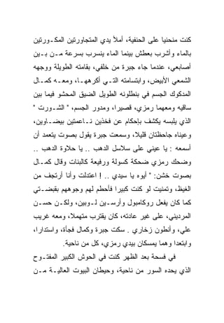 ‫ﻜﻨﺕ ﻤﻨﺤﻨﻴﺎ ﻋﻠﻰ ﺍﻟﺤﻨﻔﻴﺔ، ﺃﻤﻸ ﻴﺩﻱ ﺍﻟﻤﺘﺠﺎﻭﺭﺘﻴﻥ ﺍﻟﻤﻜـﻭﺭﺘﻴﻥ‬
                                             ‫‪‬‬
‫ﺒﺎﻟﻤﺎﺀ ﻭﺃﺸﺭﺏ ﺒﻌﻁﺵ ﺒﻴﻨﻤﺎ ﺍﻟﻤﺎﺀ ﻴﻨﺴﺭﺏ ﺒﺴﺭﻋﺔ ﻤـﻥ ﺒـﻴﻥ‬
‫ﺃﺼﺎﺒﻌﻲ، ﻋﻨﺩﻤﺎ ﺠﺎﺀ ﺠﺒﺭﺓ ﻤﻥ ﺨﻠﻔﻲ، ﺒﻘﺎﻤﺘﻪ ﺍﻟﻁﻭﻴﻠﺔ ﻭﻭﺠﻬﻪ‬
‫ﺍﻟﺸﻤﻌﻲ ﺍﻷﺒﻴﺽ، ﻭﺍﺒﺘﺴﺎﻤﺘﻪ ﺍﻟﺘـﻲ ﺃﻜﺭﻫﻬـﺎ، ﻭﻤﻌـﻪ ﻜﻤـﺎل‬
‫ﺍﻟﻤﺩﻜﻭﻙ ﺍﻟﺠﺴﻡ ﻓﻲ ﺒﻨﻁﻠﻭﻨﻪ ﺍﻟﻁﻭﻴل ﺍﻟﻀﻴﻕ ﺍﻟﻤﺤﺸﻭ ﻓﻴﻤﺎ ﺒﻴﻥ‬
‫ﺴﺎﻗﻴﻪ ﻭﻤﻌﻬﻤﺎ ﺭﻤﺯﻱ، ﻗﺼﻴﺭﺍ، ﻭﻤﺩﻭﺭ ﺍﻟﺠﺴﻡ، " ﺍﻟﺸـﻭﺭﺕ "‬
                           ‫‪‬‬
‫ﺍﻟﺫﻱ ﻴﻠﺒﺴﻪ ﻴﻜﺸﻑ ﺒﺈﺤﻜﺎﻡ ﻋﻥ ﻓﺨﺫﻴﻥ ﻨـﺎﻋﻤﺘﻴﻥ ﺒﻴﻀـﺎﻭﻴﻥ،‬
‫ﻭﻋﻴﻨﺎﻩ ﺠﺎﺤﻅﺘﺎﻥ ﻗﻠﻴﻼ، ﻭﺴﻤﻌﺕ ﺠﺒﺭﺓ ﻴﻘﻭل ﺒﺼﻭﺕ ﻴﺘﻌﻤﺩ ﺃﻥ‬
                               ‫ﹰ‬
‫ﺃﺴﻤﻌﻪ : ﻴﺎ ﻋﻴﻨﻲ ﻋﻠﻰ ﺴﻼﺴل ﺍﻟﺩﻫﺏ .. ﻴﺎ ﺤﻼﻭﺓ ﺍﻟﺩﻫﺏ ..‬
‫ﻭﻀﺤﻙ ﺭﻤﺯﻱ ﻀﺤﻜﺔ ﻜﺴﻭﻟﺔ ﻭﺭﻓﻴﻌﺔ ﻜﺎﻟﺒﻨﺎﺕ ﻭﻗﺎل ﻜﻤـﺎل‬
                          ‫ﹰ‬
‫ﺒﺼﻭﺕ ﺨﺸﻥ: " ﺃﻴﻭﻩ ﻴﺎ ﺴﻴﺩﻱ .. ! ﺍﻋﺘﺩﻟﺕ ﻭﺃﻨﺎ ﺃﺭﺘﺠﻑ ﻤﻥ‬
‫ﺍﻟﻐﻴﻅ، ﻭﺘﻤﻨﻴﺕ ﻟﻭ ﻜﻨﺕ ﻜﺒﻴﺭﺍ ﻓﺄﺤﻁﻡ ﻟﻬﻡ ﻭﺠﻭﻫﻬﻡ ﺒﻘﺒﻀـﺘﻲ‬
                          ‫‪‬‬
‫ﻜﻤﺎ ﻜﺎﻥ ﻴﻔﻌل ﺭﻭﻜﺎﻤﺒﻭل ﻭﺃﺭﺴـﻴﻥ ﻟـﻭﺒﻴﻥ، ﻭﻟﻜـﻥ ﺤﺴـﻥ‬
‫ﺍﻟﻤﺭﺩﻴﻨﻲ، ﻋﻠﻰ ﻏﻴﺭ ﻋﺎﺩﺘﻪ، ﻜﺎﻥ ﻴﻘﺘﺭﺏ ﻤﺘﻬﻤﻼ، ﻭﻤﻌﻪ ﻏﺭﻴﺏ‬
 ‫ﹸ ‪‬‬      ‫ﹰ‬
‫ﻋﻠﻲ، ﻭﺃﻨﻁﻭﻥ ﺯﺨﺎﺭﻱ . ﺴﻜﺕ ﺠﺒﺭﺓ ﻭﻜﻤﺎل ﻓﺠﺄﺓ، ﻭﺍﺴﺘﺩﺍﺭﺍ،‬
          ‫ﻭﺍﺒﺘﻌﺩﺍ ﻭﻫﻤﺎ ﻴﻤﺴﻜﺎﻥ ﺒﻴﺩﻱ ﺭﻤﺯﻱ، ﻜل ﻤﻥ ﻨﺎﺤﻴﺔ.‬
‫ﻓﻲ ﻓﺴﺤﺔ ﺒﻌﺩ ﺍﻟﻅﻬﺭ ﻜﻨﺕ ﻓﻲ ﺍﻟﺤﻭﺵ ﺍﻟﻜﺒﻴﺭ ﺍﻟﻤﻔﺘـﻭﺡ‬
‫ﺍﻟﺫﻱ ﻴﺤﺩﻩ ﺍﻟﺴﻭﺭ ﻤﻥ ﻨﺎﺤﻴﺔ، ﻭﺤﻴﻁﺎﻥ ﺍﻟﺒﻴﻭﺕ ﺍﻟﻌﺎﻟﻴـﺔ ﻤـﻥ‬
 