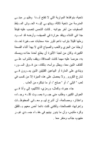 ‫ﻨﺎﺤﻴﺔ، ﺒﻨﻭﺍﻓﺫﻫﺎ ﺍﻟﻤﻭﺍﺭﺒﺔ ﺍﻟﺘﻲ ﻻ ﺘﻔﺘﺢ ﺃﺒـﺩﺍ ﻭﻅﻬـﺭ ﻤﺒﻨـﻰ‬
             ‫‪‬‬
‫ﺍﻟﻤﺩﺭﺴﺔ ﻤﻥ ﻨﺎﺤﻴﺔ ﺜﺎﻟﺜﺔ، ﻭﻴﻨﺘﻬـﻲ ﺇﻟﻴـﻪ ﺍﻟﺤـﻭﺵ ﺍﻟﻤـﺒﻠﻁ‬
‫ﺍﻟﻤﺴﻘﻭﻑ ﻤﻥ ﺁﺨﺭ ﺠﻭﺍﻨﺒﻪ . ﻜﺎﻨﺕ ﺍﻟﺸﻤﺱ ﺘﻨﺼﺏ ﻋﻠﻴﻪ ﻓﻴﺩﻓﺄ‬
‫ﺠﺩﺍ ﻓﻲ ﺍﻟﺸﺘﺎﺀ ﻭﻴﺘﻘﺩ ﺤﺭﺍﺭﺓ ﻓﻲ ﺍﻟﺼﻴﻑ، ﻭﺃﺭﻀﻪ ﻗﺩ ﺍﺴـﻭﺩ‬
                                                ‫‪‬‬
‫ﺭﻤﻠﻬﺎ ﻗﻠﻴﻼ ﺒﺘﺭﺍﺏ ﻨﺎﻋﻡ ﺘﺜﻭﺭ ﻤﻨﻪ ﺴﺤﺎﺒﺎﺕ ﺼـﻐﻴﺭﺓ ﺘﺤـﺕ‬
                                       ‫ﹰ‬
‫ﺃﺭﺠﻠﻨﺎ ﻤﻥ ﺍﻟﺠﺭﻱ ﻭﺍﻟﻠﻌﺏ ﻭﺍﻟﺼﻴﺎﺡ ﺍﻟﺫﻱ ﻻ ﻴﻬﺩﺃ ﺃﺜﻨﺎﺀ ﺍﻟﻔﺴﺤﺔ‬
‫ﺍﻟﻜﺒﻴﺭﺓ، ﻭﻜﺎﻥ ﻤﻥ ﻟﻌﺒﻨﺎ ﺍﻷﺜﻴﺭﺓ ﺃﻥ ﻴﺨﻠﻊ ﺃﺤﺩﻨﺎ ﺤﺫﺍﺀﻩ ﻭﻴﻤﺴﻙ‬
‫ﺒﻪ، ﺤﺭﺼﺎ ﻋﻠﻴﻪ ﻤﻬﻤﺎ ﻜﺎﻨﺕ ﺍﻟﺼﺩﺍﻗﺔ، ﻭﻴﻘﻑ ﺒﺎﻟﺸﺭﺍﺏ ﻋﻠـﻰ‬
                                           ‫‪‬‬
‫ﺃﻜﺘﺎﻑ ﺍﺜﻨﻴﻥ ﻤﻌﺎ، ﻭﻴﻁل ﺒﺭﺃﺴﻪ، ﺒﺎﻟﻜﺎﺩ، ﻤﻥ ﻓـﻭﻕ ﺍﻟﺴـﻭﺭ،‬
                                      ‫‪‬‬
‫ﻭﻴﻨﺎﺩﻱ ﻋﻠﻰ ﺍﻟﻤﺎﺭﺓ ﺃﻭ ﺍﻟﺒﻴﺎﻋﻴﻥ ﺍﻟﻘﻠﻴﻠﻴﻥ ﺍﻟﺫﻴﻥ ﻴﻤـﺭﻭﻥ ﻓـﻲ‬
‫ﺸﺎﺭﻉ ﺍﻟﻜﺭﻭﻡ , ﻭﻻ ﻴﺤﺼل ﻋﻠﻰ ﻫﺫﻩ ﺍﻟﻤﻴﺯﺓ ﺇﻻ ﻤﻥ ﻜﺴﺏ ﻓﻲ‬
       ‫ﻟﻌﺏ " ﺍﻟﺒﻠﻲ "، ﺃﻭ " ﺼﻠﺢ "، ﺃﻭ ﻤﺎ ﻨﺒﺘﻜﺭﻩ ﻤﻥ ﺃﻟﻌﺎﺏ .‬
                                   ‫‪‬ﹼ‬
‫ﺠﺎﺀ ﺠﺒﺭﺓ، ﻭﻜﻤﺎل، ﻭﺭﻤﺯﻱ، ﺜﻼﺜﺘﻬﻡ، ﺇﻟﻲ ﻭﺃﻨﺎ ﻓـﻲ‬
         ‫‪‬‬
‫ﺍﻟﺤﻭﺵ ﺍﻟﻜﺒﻴﺭ، ﻭﻁﻠﺏ ﻤﻨﻲ ﺠﺒـﺭﺓ ﺒﺼـﻭﺕ ﻜﻠـﻪ ﺭﺠـﺎﺀ،‬
‫ﻭﺍﻋﺘﺫﺍﺭ، ﻭﻤﺼﺎﻟﺤﺔ، ﺃﻥ ﺃﺸﺭﺡ ﻟﻬـﻡ ﻤﻌـﺎﻨﻲ ﺍﻟﻤﺤﻔﻭﻅـﺎﺕ‬
‫ﻭﺇﻋﺭﺍﺒﻬﺎ، ﻓﺘﺼﺎﻟﺤﻨﺎ، ﻭﻟﻜﻨﻨﻲ ﻜﻨﺕ ﺩﺍﺌﻤﺎ ﺃﺤﺱ ﻤﻌﻬﻡ ﺒـﺎﻟﻘﻠﻕ‬
                  ‫‪‬‬
‫ﻭﻜﺭﻩ ﻤﻠﺘﺒﺱ، ﻭﺃﻥ ﻤﺎ ﻴﺩﻭﺭ ﺒﻴﻨﻬﻡ ﻓﻲ ﺨﻔـﺎﺀ ﺠﺴـﺩﻱ ﻏﻴـﺭ‬
     ‫‪‬‬
                                ‫ﻤﻔﻬﻭﻡ، ﺠﺫﺍﺏ ﻭﻤﻨﻔﺭ ﻤﻌﺎ .‬
                                   ‫‪‬‬
 