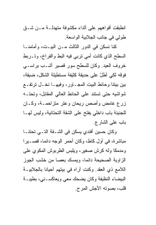 ‫ﺍﻨﻁﺒﻘﺕ ﺃﻓﻭﺍﻫﻬﻡ ﻋﻠﻰ ﺃﺜﺩﺍﺀ ﻤﻜﺸﻭﻓﺔ ﻤﺘﻬﺩﻟـﺔ ﻤـﻥ ﺸـﻕ‬
‫ﹼ‬
                     ‫ﻁﻭﻟﻲ ﻓﻲ ﺠﺎﻨﺏ ﺍﻟﺠﻼﺒﻴﺔ ﺍﻟﻭﺍﺴﻌﺔ.‬
                                              ‫‪‬‬
‫ﻜﻨﺎ ﻨﺴﻜﻥ ﻓﻲ ﺍﻟﺩﻭﺭ ﺍﻟﺜﺎﻟﺙ ﻤـﻥ ﺍﻟﺒﻴـﺕ، ﻭﺃﻤﺎﻤﻨـﺎ‬
‫ﺍﻟﺴﻁﺢ ﺍﻟﺫﻱ ﻜﺎﻨﺕ ﺃﻤﻲ ﺘﺭﺒﻲ ﻓﻴﻪ ﺍﻟﺒﻁ ﻭﺍﻟﻔﺭﺍﺥ، ﻭﺘـﺭﺒﻁ‬
                ‫ﹼ‬
‫ﺨﺭﻭﻑ ﺍﻟﻌﻴﺩ. ﻭﻜﺎﻥ ﻟﻠﺴﻁﺢ ﺴﻭﺭ ﻗﺼﻴﺭ ﺃﺸـﺏ ﺒﺭﺍﺴـﻲ‬
       ‫‪‬‬
‫ﻓﻭﻗﻪ ﻟﻜﻲ ﺃﻁل ﻋﻠﻰ ﺤﺩﻴﻘﺔ ﻜﺜﻴﻔﺔ ﻤﺴﺘﻁﻴﻠﺔ ﺍﻟﺸﻜل، ﻀﻴﻘﺔ،‬
                                     ‫ّ‬
‫ﺒﻴﻥ ﺒﻴﺘﻨﺎ ﻭﺤﺎﺌﻁ ﺍﻟﺒﻴﺕ ﺍﻟﻤﺠـﺎﻭﺭ، ﻭﻓﻴﻬـﺎ ﻨﺨـل ﺘﺭﺘﻔـﻊ‬
‫ﺸﻭﺍﺸﻴﻪ ﺤﺘﻰ ﺘﺴﺘﻨﺩ ﻋﻠﻰ ﺍﻟﺤﺎﺌﻁ ﺍﻟﻌﺎﻟﻲ ﺍﻟﻤﻘﺎﺒل، ﻭﺘﺤﺘـﻪ‬
‫ﺯﺭﻉ ﻏﺎﻤﺽ ﻭﺃﺼﺹ ﺭﻴﺤﺎﻥ ﻭﻋﺘﺭ ﻤﺘﺯﺍﺤﻤـﺔ، ﻭﻜـﺎﻥ‬
‫ﻟﻠﺠﻨﻴﻨﺔ ﺒﺎﺏ ﺩﺍﺨﻠﻲ ﻴﻔﺘﺢ ﻋﻠﻰ ﺍﻟﺸﻘﺔ ﺍﻟﺘﺤﺘﺎﻨﻴﺔ، ﻭﻟﻴﺱ ﻟﻬـﺎ‬
                                    ‫ﺒﺎﺏ ﻋﻠﻰ ﺍﻟﺸﺎﺭﻉ.‬
‫ﻭﻜﺎﻥ ﺤﺴﻴﻥ ﺃﻓﻨﺩﻱ ﻴﺴﻜﻥ ﻓﻲ ﺍﻟﺸـﻘﺔ ﺍﻟﺘـﻲ ﺘﺤﺘﻨـﺎ‬
‫ﻤﺒﺎﺸﺭﺓ، ﻓﻲ ﺃﻭل ﻜﺎﻁ، ﻭﻜﺎﻥ ﺃﺤﻤﺭ ﺍﻟﻭﺠﻪ ﺩﺍﺌ ‪‬ﺎ، ﻗﺼـﻴﺭﺍ‬
         ‫ﻤ‬
‫ﻭﻤﺩﻤﻜﺎ ﻭﻟﻪ ﻜﺭﺵ ﺼﻐﻴﺭ، ﻭﻴﻠﺒﺱ ﺍﻟﻁﺭﺒﻭﺵ ﺍﻟﻤﻜﻭﻱ ﻋﻠﻰ‬
                                         ‫‪‬‬
‫ﺍﻟﺯﺍﻭﻴﺔ ﺍﻟﺼﺤﻴﺤﺔ ﺩﺍﺌ ‪‬ﺎ، ﻭﻴﻤﺴﻙ ﺒﻌﺼﺎ ﻤﻥ ﺨﺸﺏ ﺍﻟﺠﻭﺯ‬
                          ‫ﻤ‬
‫ﺍﻟﻼﻤﻊ ﺫﻱ ﺍﻟﻌﻘﺩ. ﻭﻜﻨﺕ ﺃﺭﺍﻩ ﻓﻲ ﺒﻴﺘﻬﻡ ﺃﺤﻴﺎ ﹰﺎ ﺒﺎﻟﺠﻼﺒﻴـﺔ‬
           ‫ﻨ‬
‫ﺍﻟﺒﻴﻀﺎﺀ ﺍﻟﻨﻅﻴﻔﺔ ﻭﻜﺎﻥ ﻴﻀﺤﻙ ﻤﻌﻲ ﻭﻴﻌﺎﻜﺴـﻨﻲ، ﺒﻁﻴﺒـﺔ‬
                          ‫ﻗﻠﺏ، ﺒﺼﻭﺘﻪ ﺍﻷﺠﺵ ﺍﻟﻤﺭﺡ.‬
 