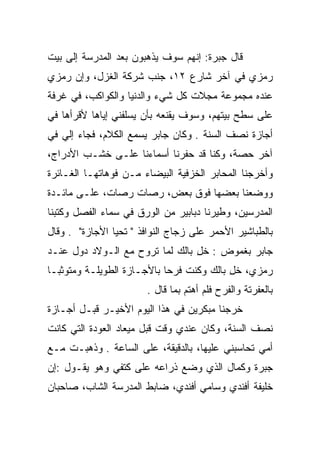 ‫ﻗﺎل ﺠﺒﺭﺓ: ﺇﻨﻬﻡ ﺴﻭﻑ ﻴﺫﻫﺒﻭﻥ ﺒﻌﺩ ﺍﻟﻤﺩﺭﺴﺔ ﺇﻟﻰ ﺒﻴﺕ‬
‫ﺭﻤﺯﻱ ﻓﻲ ﺁﺨﺭ ﺸﺎﺭﻉ ٢١، ﺠﻨﺏ ﺸﺭﻜﺔ ﺍﻟﻐﺯل، ﻭﺇﻥ ﺭﻤﺯﻱ‬
‫ﻋﻨﺩﻩ ﻤﺠﻤﻭﻋﺔ ﻤﺠﻼﺕ ﻜل ﺸﻲﺀ ﻭﺍﻟﺩﻨﻴﺎ ﻭﺍﻟﻜﻭﺍﻜﺏ، ﻓﻲ ﻏﺭﻓﺔ‬
‫ﻋﻠﻰ ﺴﻁﺢ ﺒﻴﺘﻬﻡ، ﻭﺴﻭﻑ ﻴﻘﻨﻌﻪ ﺒﺄﻥ ﻴﺴﻠﻔﻨﻲ ﺇﻴﺎﻫﺎ ﻷﻗﺭﺃﻫﺎ ﻓﻲ‬
‫ﺃﺠﺎﺯﺓ ﻨﺼﻑ ﺍﻟﺴﻨﺔ . ﻭﻜﺎﻥ ﺠﺎﺒﺭ ﻴﺴﻤﻊ ﺍﻟﻜﻼﻡ، ﻓﺠﺎﺀ ﺇﻟﻲ ﻓﻲ‬
‫ﺁﺨﺭ ﺤﺼﺔ، ﻭﻜﻨﺎ ﻗﺩ ﺤﻔﺭﻨﺎ ﺃﺴﻤﺎﺀﻨﺎ ﻋﻠـﻰ ﺨﺸـﺏ ﺍﻷﺩﺭﺍﺝ،‬
‫ﻭﺃﺨﺭﺠﻨﺎ ﺍﻟﻤﺤﺎﺒﺭ ﺍﻟﺨﺯﻓﻴﺔ ﺍﻟﺒﻴﻀﺎﺀ ﻤـﻥ ﻓﻭﻫﺎﺘﻬـﺎ ﺍﻟﻐـﺎﺌﺭﺓ‬
‫ﻭﻭﻀﻌﻨﺎ ﺒﻌﻀﻬﺎ ﻓﻭﻕ ﺒﻌﺽ، ﺭﺼﺎﺕ ﺭﺼﺎﺕ، ﻋﻠـﻰ ﻤﺎﺌـﺩﺓ‬
‫ﺍﻟﻤﺩﺭﺴﻴﻥ، ﻭﻁﻴﺭﻨﺎ ﺩﺒﺎﺒﻴﺭ ﻤﻥ ﺍﻟﻭﺭﻕ ﻓﻲ ﺴﻤﺎﺀ ﺍﻟﻔﺼل ﻭﻜﺘﺒﻨﺎ‬
‫ﺒﺎﻟﻁﺒﺎﺸﻴﺭ ﺍﻷﺤﻤﺭ ﻋﻠﻰ ﺯﺠﺎﺝ ﺍﻟﻨﻭﺍﻓﺫ " ﺘﺤﻴﺎ ﺍﻷﺠﺎﺯﺓ" . ﻭﻗﺎل‬
‫ﺠﺎﺒﺭ ﺒﻐﻤﻭﺽ : ﺨل ﺒﺎﻟﻙ ﻟﻤﺎ ﺘﺭﻭﺡ ﻤﻊ ﺍﻟـﻭﻻﺩ ﺩﻭل ﻋﻨـﺩ‬
                                 ‫ِ‬
‫ﺭﻤﺯﻱ، ﺨل ﺒﺎﻟﻙ ﻭﻜﻨﺕ ﻓﺭﺤﺎ ﺒﺎﻷﺠـﺎﺯﺓ ﺍﻟﻁﻭﻴﻠـﺔ ﻭﻤﺘﻭﺜ ‪‬ـﺎ‬
  ‫ﺒ‬                          ‫‪‬‬             ‫ِ‬
                       ‫ﺒﺎﻟﻌﻔﺭﺘﺔ ﻭﺍﻟﻔﺭﺡ ﻓﻠﻡ ﺃﻫﺘﻡ ﺒﻤﺎ ﻗﺎل .‬
‫ﺨﺭﺠﻨﺎ ﻤﺒﻜﺭﻴﻥ ﻓﻲ ﻫﺫﺍ ﺍﻟﻴﻭﻡ ﺍﻷﺨﻴـﺭ ﻗﺒـل ﺃﺠـﺎﺯﺓ‬
‫ﻨﺼﻑ ﺍﻟﺴﻨﺔ، ﻭﻜﺎﻥ ﻋﻨﺩﻱ ﻭﻗﺕ ﻗﺒل ﻤﻴﻌﺎﺩ ﺍﻟﻌﻭﺩﺓ ﺍﻟﺘﻲ ﻜﺎﻨﺕ‬
‫ﺃﻤﻲ ﺘﺤﺎﺴﺒﻨﻲ ﻋﻠﻴﻬﺎ، ﺒﺎﻟﺩﻗﻴﻘﺔ، ﻋﻠﻰ ﺍﻟﺴﺎﻋﺔ . ﻭﺫﻫﺒـﺕ ﻤـﻊ‬
‫ﺠﺒﺭﺓ ﻭﻜﻤﺎل ﺍﻟﺫﻱ ﻭﻀﻊ ﺫﺭﺍﻋﻪ ﻋﻠﻰ ﻜﺘﻔﻲ ﻭﻫﻭ ﻴﻘـﻭل :ﺇﻥ‬
‫ﺨﻠﻴﻔﺔ ﺃﻓﻨﺩﻱ ﻭﺴﺎﻤﻲ ﺃﻓﻨﺩﻱ، ﻀﺎﺒﻁ ﺍﻟﻤﺩﺭﺴﺔ ﺍﻟﺸﺎﺏ، ﺼﺎﺤﺒﺎﻥ‬
 