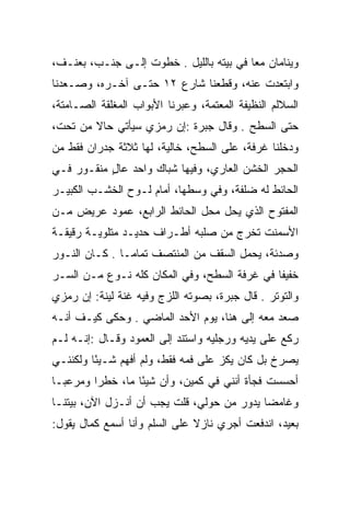 ‫ﻭﻴﻨﺎﻤﺎﻥ ﻤﻌﺎ ﻓﻲ ﺒﻴﺘﻪ ﺒﺎﻟﻠﻴل . ﺨﻁﻭﺕ ﺇﻟـﻰ ﺠﻨـﺏ، ﺒﻌﻨـﻑ،‬
                                         ‫‪‬‬
‫ﻭﺍﺒﺘﻌﺩﺕ ﻋﻨﻪ، ﻭﻗﻁﻌﻨﺎ ﺸﺎﺭﻉ ٢١ ﺤﺘـﻰ ﺁﺨـﺭﻩ، ﻭﺼـﻌﺩﻨﺎ‬
‫ﺍﻟﺴﻼﻟﻡ ﺍﻟﻨﻅﻴﻔﺔ ﺍﻟﻤﻌﺘﻤﺔ، ﻭﻋﺒﺭﻨﺎ ﺍﻷﺒﻭﺍﺏ ﺍﻟﻤﻐﻠﻘﺔ ﺍﻟﺼـﺎﻤﺘﺔ،‬
‫ﺤﺘﻰ ﺍﻟﺴﻁﺢ . ﻭﻗﺎل ﺠﺒﺭﺓ :ﺇﻥ ﺭﻤﺯﻱ ﺴﻴﺄﺘﻲ ﺤﺎﻻ ﻤﻥ ﺘﺤﺕ،‬
        ‫ﹰ‬
‫ﻭﺩﺨﻠﻨﺎ ﻏﺭﻓﺔ، ﻋﻠﻰ ﺍﻟﺴﻁﺢ، ﺨﺎﻟﻴﺔ، ﻟﻬﺎ ﺜﻼﺜﺔ ﺠﺩﺭﺍﻥ ﻓﻘﻁ ﻤﻥ‬
‫ﺍﻟﺤﺠﺭ ﺍﻟﺨﺸﻥ ﺍﻟﻌﺎﺭﻱ، ﻭﻓﻴﻬﺎ ﺸﺒﺎﻙ ﻭﺍﺤﺩ ﻋﺎل ﻤﻨﻘـﻭﺭ ﻓـﻲ‬
           ‫ٍ‬
‫ﺍﻟﺤﺎﺌﻁ ﻟﻪ ﻀﻠﻔﺔ، ﻭﻓﻲ ﻭﺴﻁﻬﺎ، ﺃﻤﺎﻡ ﻟـﻭﺡ ﺍﻟﺨﺸـﺏ ﺍﻟﻜﺒﻴـﺭ‬
‫ﺍﻟﻤﻔﺘﻭﺡ ﺍﻟﺫﻱ ﻴﺤل ﻤﺤل ﺍﻟﺤﺎﺌﻁ ﺍﻟﺭﺍﺒﻊ، ﻋﻤﻭﺩ ﻋﺭﻴﺽ ﻤـﻥ‬
‫ﺍﻷﺴﻤﻨﺕ ﺘﺨﺭﺝ ﻤﻥ ﺼﻠﺒﻪ ﺃﻁـﺭﺍﻑ ﺤﺩﻴـﺩ ﻤﺘﻠﻭﻴـﺔ ﺭﻗﻴﻘـﺔ‬
‫ﻭﺼﺩﺌﺔ، ﻴﺤﻤل ﺍﻟﺴﻘﻑ ﻤﻥ ﺍﻟﻤﻨﺘﺼﻑ ﺘﻤﺎ ‪‬ـﺎ . ﻜـﺎﻥ ﺍﻟﻨـﻭﺭ‬
                ‫ﻤ‬
‫ﺨﻔﻴﻔﺎ ﻓﻲ ﻏﺭﻓﺔ ﺍﻟﺴﻁﺢ، ﻭﻓﻲ ﺍﻟﻤﻜﺎﻥ ﻜﻠﻪ ﻨـﻭﻉ ﻤـﻥ ﺍﻟﺴـﺭ‬
                                              ‫ﹰ‬
‫ﻭﺍﻟﺘﻭﺘﺭ . ﻗﺎل ﺠﺒﺭﺓ، ﺒﺼﻭﺘﻪ ﺍﻟﻠﺯﺝ ﻭﻓﻴﻪ ﻏﻨﺔ ﻟﻴﻨﺔ: ﺇﻥ ﺭﻤﺯﻱ‬
‫ﺼﻌﺩ ﻤﻌﻪ ﺇﻟﻰ ﻫﻨﺎ، ﻴﻭﻡ ﺍﻷﺤﺩ ﺍﻟﻤﺎﻀﻲ . ﻭﺤﻜﻰ ﻜﻴـﻑ ﺃﻨـﻪ‬
‫ﺭﻜﻊ ﻋﻠﻰ ﻴﺩﻴﻪ ﻭﺭﺠﻠﻴﻪ ﻭﺍﺴﺘﻨﺩ ﺇﻟﻰ ﺍﻟﻌﻤﻭﺩ ﻭﻗـﺎل :ﺇﻨـﻪ ﻟـﻡ‬
‫ﻴﺼﺭﺥ ﺒل ﻜﺎﻥ ﻴﻜﺯ ﻋﻠﻰ ﻓﻤﻪ ﻓﻘﻁ، ﻭﻟﻡ ﺃﻓﻬﻡ ﺸـﻴﺌﺎ ﻭﻟﻜﻨﻨـﻲ‬
         ‫ً‬
‫ﺃﺤﺴﺴﺕ ﻓﺠﺄﺓ ﺃﻨﻨﻲ ﻓﻲ ﻜﻤﻴﻥ، ﻭﺃﻥ ﺸﻴﺌﺎ ﻤﺎ، ﺨﻁﺭﺍ ﻭﻤﺭﻋ ‪‬ـﺎ‬
  ‫ﺒ‬       ‫‪‬‬        ‫ً‬
‫ﻭﻏﺎﻤﻀﺎ ﻴﺩﻭﺭ ﻤﻥ ﺤﻭﻟﻲ، ﻗﻠﺕ ﻴﺠﺏ ﺃﻥ ﺃﻨـﺯل ﺍﻵﻥ، ﺒﻴﺘﻨـﺎ‬
                                            ‫‪‬‬
‫ﺒﻌﻴﺩ، ﺍﻨﺩﻓﻌﺕ ﺃﺠﺭﻱ ﻨﺎﺯﻻ ﻋﻠﻰ ﺍﻟﺴﻠﻡ ﻭﺃﻨﺎ ﺃﺴﻤﻊ ﻜﻤﺎل ﻴﻘﻭل:‬
                               ‫ﹰ‬
 