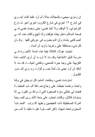 ‫ﺇﻥ ﺭﻤﺯﻱ ﺴﻴﺠﻲﺀ ﺒﺎﻟﻤﺠﻼﺕ ﺤﺎﻻ، ﻟﻡ ﺃﺭﺩ ﻋﻠﻴﻪ ﻜﻨﺕ ﺃﺠـﺭﻱ‬
                       ‫ﹰ‬
‫ﻓﻲ ﺸﺎﺭﻉ ٢١ ﺃﺠﺭﻱ ﻓﻲ ﺸﺎﺭﻉ ﺍﻟﻜﺭﻭﻡ، ﺃﺠﺭﻱ ﺃﻋﺒﺭ ﺸـﺎﺭﻉ‬
‫ﺍﻟﺘﺭﺍﻤﻭﺍﻱ، ﻻ ﺃﺘﻭﻗﻑ ﻭﻻ ﺁﺨﺫ ﻨﻔﺴﻲ، ﺤﺘﻰ ﻭﺠﺩﺕ ﻨﻔﺴﻲ ﻓـﻲ‬
‫ﻓﺴﺤﺔ ﺍﻟﺴﻼﻟﻡ ﺩﺍﺨل ﺒﻴﺘﻨﺎ، ﻓﻭﻗﻔﺕ ﻭﺃﻨﺎ ﺃﻨﻬﺞ ﻭﺍﻜﺘﺸـﻔﺕ ﺃﻨﻨـﻲ‬
‫ﺃﻀﻡ ﻜﺘﺒﻲ ﺒﺸﺩﺓ، ﻭﺃﻥ ﺍﻟﺩﻡ ﻴﻀﺭﺏ ﻓﻲ ﻋﺭﻭﻗﻲ ﻜﻠﻬﺎ . ﻭﻜـﺎﻥ‬
            ‫ﻜل ﺸﻲﺀ ﻤﺴﺘﻐﻠﻘﺎ ﻋﻠﻲ ﻭﻏﺭﻴﺒﺎ ﻭﺃﺭﻴﺩ ﺃﻥ ﺃﻨﺴﺎﻩ .‬
                              ‫‪‬‬     ‫‪‬‬    ‫ﹰ‬
‫ﺘﺠﻨﺒﺕ ﻫﺅﻻﺀ ﺍﻟﺜﻼﺜﺔ ﺒﻘﻴﺔ ﻫﺫﻩ ﺍﻟﺴﻨﺔ ﺍﻷﺨﻴـﺭﺓ ﻓـﻲ‬
‫ﻤﺩﺭﺴﺔ ﺍﻟﻨﻴل ﺍﻻﺒﺘﺩﺍﺌﻴﺔ ﻭﻜﻨـﺕ ﻻ ﺃﺭﻴـﺩ ﺃﻥ ﺃﺭﻯ ﺍﻻﺒﺘﺴـﺎﻤﺔ‬
‫ﺍﻟﻜﺭﻴﻬﺔ ﻋﻠﻰ ﻭﺠﻪ ﺠﺒﺭﺓ ﺍﻟﺸﻤﻌﻲ، ﻭﻟﻜﻨﻨﻲ ﺃﺤﻴﺎ ﹰـﺎ، ﻜﻨـﺕ ﻻ‬
          ‫ﻨ‬
‫ﺃﻤﻠﻙ ﺃﻥ ﺃﺭﺩ ﻋﻴﻨﻲ ﻤﺘـﺄﻤﻼ ﺠﺴـﻡ ﺍﻟﻭﻟـﺩ ﺭﻤـﺯﻱ ﺍﻟﻤـﺩﻭﺭ‬
                          ‫ﹰ‬
                                             ‫ﺍﻟﻜﺴﻭل .‬
‫ﺍﺴﺘﺭﺩﺩﺕ ﻨﻔﺴﻲ، ﻭﻁﻠﻌﺕ ﺍﻟﺴﻠﻡ، ﻜل ﺩﺭﺠﺘﻴﻥ ﻓﻲ ﻭﺜﺒﺔ‬
                                 ‫ﹶﹶ ِ‬
‫ﻭﺍﺤﺩﺓ، ﻭﻋﻨﺩﻤﺎ ﺨﺒﻁﺕ ﻋﻠﻰ ﺯﺠﺎﺝ ﻀـﻠﻔﺔ ﺍﻟﺒـﺎﺏ ﺍﻟﻤﻐﺒﺸـﺔ‬
                                 ‫‪‬‬
‫ﻓﺘﺤﺕ ﻟﻲ ﺨﺎﻟﺘﻲ ﺴﺎﺭﺓ ﺍﻟﺼﻐﻴﺭﺓ ﺍﻟﺘﻲ ﻟـﻡ ﺘﻜـﻥ ﺘﻜﺒﺭﻨـﻲ ﺇﻻ‬
‫ﺒﺴﻨﻭﺍﺕ ﻗﻼﺌل، ﻭﻜﺎﻨﺕ ﺘﺤﻤل، ﻋﻠﻰ ﻴﺩﻫﺎ ﺍﻷﺨـﺭﻯ ﺍﻟﺼـﻴﻨﻴﺔ‬
‫ﺍﻟﻤﺭﺁﺓ ﺍﻟﻤﺴﺘﻁﻴﻠﺔ ﺫﺍﺕ ﺍﻟﻤﻘﺒﻀﻴﻥ ﻭﻋﻠﻴﻬﺎ ﺃﻜـﻭﺍﺏ "ﺍﻟﻤﻐـﺎﺕ"‬
‫ﺍﻟﺴﺨﻥ،ﺭﺍﺌﺤﺘﻪ ﺸﻬﻴﺔ، ﺩﺍﻜﻥ ﺍﻟﺼـﻔﺭﺓ ﻋﻠﻴـﻪ ﻁﺒﻘـﺔ ﺍﻟﺴـﻤﻥ‬
 