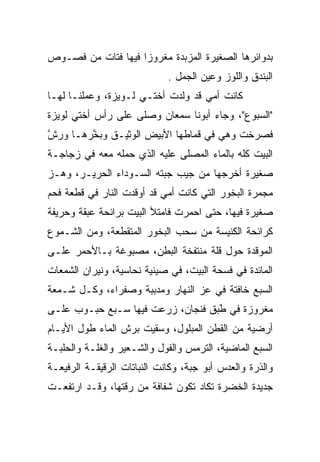 ‫ﺒﺩﻭﺍﺌﺭﻫﺎ ﺍﻟﺼﻐﻴﺭﺓ ﺍﻟﻤﺯﺒﺩﺓ ﻤﻐﺭﻭﺯﺍ ﻓﻴﻬﺎ ﻓﺘﺎﺕ ﻤﻥ ﻓﺼـﻭﺹ‬
                    ‫‪‬‬
                             ‫ﺍﻟﺒﻨﺩﻕ ﻭﺍﻟﻠﻭﺯ ﻭﻋﻴﻥ ﺍﻟﺠﻤل .‬
‫ﻜﺎﻨﺕ ﺃﻤﻲ ﻗﺩ ﻭﻟﺩﺕ ﺃﺨﺘـﻲ ﻟـﻭﻴﺯﺓ، ﻭﻋﻤﻠﻨـﺎ ﻟﻬـﺎ‬
‫"ﺍﻟﺴﺒﻭﻉ"، ﻭﺠﺎﺀ ﺃﺒﻭﻨﺎ ﺴﻤﻌﺎﻥ ﻭﺼﻠﻰ ﻋﻠﻰ ﺭﺃﺱ ﺃﺨﺘﻲ ﻟﻭﻴﺯﺓ‬
‫ﻓﺼﺭﺨﺕ ﻭﻫﻲ ﻓﻲ ﻗﻤﺎﻁﻬﺎ ﺍﻷﺒﻴﺽ ﺍﻟﻭﺜﻴـﻕ ﻭﺒﺨﺭﻫـﺎ ﻭﺭﺵ‬
‫‪ ‬ﱠ‬    ‫ﱠ‬
‫ﺍﻟﺒﻴﺕ ﻜﻠﻪ ﺒﺎﻟﻤﺎﺀ ﺍﻟﻤﺼﻠﻰ ﻋﻠﻴﻪ ﺍﻟﺫﻱ ﺤﻤﻠﻪ ﻤﻌﻪ ﻓﻲ ﺯﺠﺎﺠـﺔ‬
‫ﺼﻐﻴﺭﺓ ﺃﺨﺭﺠﻬﺎ ﻤﻥ ﺠﻴﺏ ﺠﺒﺘﻪ ﺍﻟﺴـﻭﺩﺍﺀ ﺍﻟﺤﺭﻴـﺭ، ﻭﻫـﺯ‬
‫ﻤﺠﻤﺭﺓ ﺍﻟﺒﺨﻭﺭ ﺍﻟﺘﻲ ﻜﺎﻨﺕ ﺃﻤﻲ ﻗﺩ ﺃﻭﻗﺩﺕ ﺍﻟﻨﺎﺭ ﻓﻲ ﻗﻁﻌﺔ ﻓﺤﻡ‬
‫ﺼﻐﻴﺭﺓ ﻓﻴﻬﺎ، ﺤﺘﻰ ﺍﺤﻤﺭﺕ ﻓﺎﻤﺘﻸ ﺍﻟﺒﻴﺕ ﺒﺭﺍﺌﺤﺔ ﻋﺒﻘﺔ ﻭﺤﺭﻴﻔﺔ‬
‫ﻜﺭﺍﺌﺤﺔ ﺍﻟﻜﻨﻴﺴﺔ ﻤﻥ ﺴﺤﺏ ﺍﻟﺒﺨﻭﺭ ﺍﻟﻤﺘﻘﻁﻌﺔ، ﻭﻤﻥ ﺍﻟﺸـﻤﻭﻉ‬
‫ﺍﻟﻤﻭﻗﺩﺓ ﺤﻭل ﻗﻠﺔ ﻤﻨﺘﻔﺨﺔ ﺍﻟﺒﻁﻥ، ﻤﺼﺒﻭﻏﺔ ﺒـﺎﻷﺤﻤﺭ ﻋﻠـﻰ‬
‫ﺍﻟﻤﺎﺌﺩﺓ ﻓﻲ ﻓﺴﺤﺔ ﺍﻟﺒﻴﺕ، ﻓﻲ ﺼﻴﻨﻴﺔ ﻨﺤﺎﺴﻴﺔ، ﻭﻨﻴﺭﺍﻥ ﺍﻟﺸﻤﻌﺎﺕ‬
‫ﺍﻟﺴﺒﻊ ﺨﺎﻓﺘﺔ ﻓﻲ ﻋﺯ ﺍﻟﻨﻬﺎﺭ ﻭﻤﺩﺒﺒﺔ ﻭﺼﻔﺭﺍﺀ، ﻭﻜـل ﺸـﻤﻌﺔ‬
                                 ‫‪‬‬
‫ﻤﻐﺭﻭﺯﺓ ﻓﻲ ﻁﺒﻕ ﻓﻨﺠﺎﻥ، ﺯﺭﻋﺕ ﻓﻴﻬﺎ ﺴـﺒﻊ ﺤﺒـﻭﺏ ﻋﻠـﻰ‬
                                  ‫َﹶ ‪‬‬
‫ﺃﺭﻀﻴﺔ ﻤﻥ ﺍﻟﻘﻁﻥ ﺍﻟﻤﺒﻠﻭل، ﻭﺴﻘﻴﺕ ﺒﺭﺵ ﺍﻟﻤﺎﺀ ﻁﻭل ﺍﻷﻴـﺎﻡ‬
‫ﺍﻟﺴﺒﻊ ﺍﻟﻤﺎﻀﻴﺔ، ﺍﻟﺘﺭﻤﺱ ﻭﺍﻟﻔﻭل ﻭﺍﻟﺸـﻌﻴﺭ ﻭﺍﻟﻐﻠـﺔ ﻭﺍﻟﺤﻠﺒـﺔ‬
‫ﻭﺍﻟﺫﺭﺓ ﻭﺍﻟﻌﺩﺱ ﺃﺒﻭ ﺠﺒﺔ، ﻭﻜﺎﻨﺕ ﺍﻟﻨﺒﺎﺘﺎﺕ ﺍﻟﺭﻗﻴﻘـﺔ ﺍﻟﺭﻓﻴﻌـﺔ‬
‫ﺠﺩﻴﺩﺓ ﺍﻟﺨﻀﺭﺓ ﺘﻜﺎﺩ ﺘﻜﻭﻥ ﺸﻔﺎﻓﺔ ﻤﻥ ﺭﻗﺘﻬﺎ، ﻭﻗـﺩ ﺍﺭﺘﻔﻌـﺕ‬
 