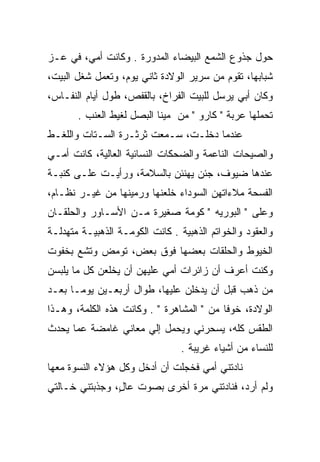 ‫ﺤﻭل ﺠﺫﻭﻉ ﺍﻟﺸﻤﻊ ﺍﻟﺒﻴﻀﺎﺀ ﺍﻟﻤﺩﻭﺭﺓ . ﻭﻜﺎﻨﺕ ﺃﻤﻲ، ﻓﻲ ﻋـﺯ‬
                      ‫‪‬‬
‫ﺸﺒﺎﺒﻬﺎ، ﺘﻘﻭﻡ ﻤﻥ ﺴﺭﻴﺭ ﺍﻟﻭﻻﺩﺓ ﺜﺎﻨﻲ ﻴﻭﻡ، ﻭﺘﻌﻤل ﺸﻐل ﺍﻟﺒﻴﺕ،‬
‫ﻭﻜﺎﻥ ﺃﺒﻲ ﻴﺭﺴل ﻟﻠﺒﻴﺕ ﺍﻟﻔﺭﺍﺥ، ﺒﺎﻟﻘﻔﺹ، ﻁﻭل ﺃﻴﺎﻡ ﺍﻟﻨﻔـﺎﺱ،‬
       ‫ﺘﺤﻤﻠﻬﺎ ﻋﺭﺒﺔ " ﻜﺎﺭﻭ " ﻤﻥ ﻤﻴﻨﺎ ﺍﻟﺒﺼل ﻟﻐﻴﻁ ﺍﻟﻌﻨﺏ .‬
‫ﻋﻨﺩﻤﺎ ﺩﺨﻠـﺕ، ﺴـﻤﻌﺕ ﺜﺭﺜـﺭﺓ ﺍﻟﺴـﺘﺎﺕ ﻭﺍﻟﻠﻐـﻁ‬
‫ﻭﺍﻟﺼﻴﺤﺎﺕ ﺍﻟﻨﺎﻋﻤﺔ ﻭﺍﻟﻀﺤﻜﺎﺕ ﺍﻟﻨﺴﺎﺌﻴﺔ ﺍﻟﻌﺎﻟﻴﺔ، ﻜﺎﻨﺕ ﺃﻤـﻲ‬
‫ﻋﻨﺩﻫﺎ ﻀﻴﻭﻑ، ﺠﺌﻥ ﻴﻬﻨﺌﻥ ﺒﺎﻟﺴﻼﻤﺔ، ﻭﺭﺃﻴـﺕ ﻋﻠـﻰ ﻜﻨﺒـﺔ‬
‫ﺍﻟﻔﺴﺤﺔ ﻤﻼﺀﺍﺘﻬﻥ ﺍﻟﺴﻭﺩﺍﺀ ﺨﻠﻌﻨﻬﺎ ﻭﺭﻤﻴﻨﻬﺎ ﻤﻥ ﻏﻴـﺭ ﻨﻅـﺎﻡ،‬
‫ﻭﻋﻠﻰ " ﺍﻟﺒﻭﺭﻴﻪ " ﻜﻭﻤﺔ ﺼﻐﻴﺭﺓ ﻤـﻥ ﺍﻷﺴـﺎﻭﺭ ﻭﺍﻟﺤﻠﻘـﺎﻥ‬
‫ﻭﺍﻟﻌﻘﻭﺩ ﻭﺍﻟﺨﻭﺍﺘﻡ ﺍﻟﺫﻫﺒﻴﺔ . ﻜﺎﻨﺕ ﺍﻟﻜﻭﻤـﺔ ﺍﻟﺫﻫﺒﻴـﺔ ﻤﺘﻬﺩﻟـﺔ‬
‫ﺍﻟﺨﻴﻭﻁ ﻭﺍﻟﺤﻠﻘﺎﺕ ﺒﻌﻀﻬﺎ ﻓﻭﻕ ﺒﻌﺽ، ﺘﻭﻤﺽ ﻭﺘﺸﻊ ﺒﺨﻔﻭﺕ‬
‫ﻭﻜﻨﺕ ﺃﻋﺭﻑ ﺃﻥ ﺯﺍﺌﺭﺍﺕ ﺃﻤﻲ ﻋﻠﻴﻬﻥ ﺃﻥ ﻴﺨﻠﻌﻥ ﻜل ﻤﺎ ﻴﻠﺒﺴﻥ‬
‫ﻤﻥ ﺫﻫﺏ ﻗﺒل ﺃﻥ ﻴﺩﺨﻠﻥ ﻋﻠﻴﻬﺎ، ﻁﻭﺍل ﺃﺭﺒﻌـﻴﻥ ﻴﻭ ‪‬ـﺎ ﺒﻌـﺩ‬
       ‫ﻤ‬
‫ﺍﻟﻭﻻﺩﺓ، ﺨﻭﻓﺎ ﻤﻥ " ﺍﻟﻤﺸﺎﻫﺭﺓ " . ﻭﻜﺎﻨﺕ ﻫﺫﻩ ﺍﻟﻜﻠﻤﺔ، ﻭﻫـﺫﺍ‬
                                           ‫ﹰ‬
‫ﺍﻟﻁﻘﺱ ﻜﻠﻪ، ﻴﺴﺤﺭﻨﻲ ﻭﻴﺤﻤل ﺇﻟﻲ ﻤﻌﺎﻨﻲ ﻏﺎﻤﻀﺔ ﻋﻤﺎ ﻴﺤﺩﺙ‬
                                 ‫ﻟﻠﻨﺴﺎﺀ ﻤﻥ ﺃﺸﻴﺎﺀ ﻏﺭﻴﺒﺔ .‬
‫ﻨﺎﺩﺘﻨﻲ ﺃﻤﻲ ﻓﺨﺠﻠﺕ ﺃﻥ ﺃﺩﺨل ﻭﻜل ﻫﺅﻻﺀ ﺍﻟﻨﺴﻭﺓ ﻤﻌﻬﺎ‬
‫ﻭﻟﻡ ﺃﺭﺩ، ﻓﻨﺎﺩﺘﻨﻲ ﻤﺭﺓ ﺃﺨﺭﻯ ﺒﺼﻭﺕ ﻋﺎل، ﻭﺠﺫﺒﺘﻨﻲ ﺨـﺎﻟﺘﻲ‬
                ‫ٍ‬
 