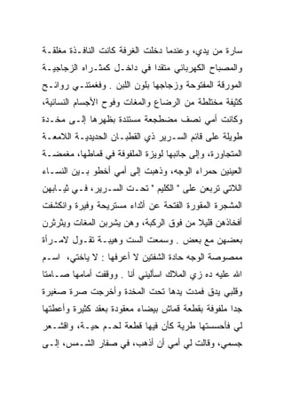 ‫ﺴﺎﺭﺓ ﻤﻥ ﻴﺩﻱ، ﻭﻋﻨﺩﻤﺎ ﺩﺨﻠﺕ ﺍﻟﻐﺭﻓﺔ ﻜﺎﻨﺕ ﺍﻟﻨﺎﻓـﺫﺓ ﻤﻐﻠﻘـﺔ‬
‫ﻭﺍﻟﻤﺼﺒﺎﺡ ﺍﻟﻜﻬﺭﺒﺎﺌﻲ ﻤﺘﻘﺩﺍ ﻓﻲ ﺩﺍﺨـل ﻜﻤﺜـﺭﺍﻩ ﺍﻟﺯﺠﺎﺠﻴـﺔ‬
                ‫ﹸ‬           ‫‪‬‬
‫ﺍﻟﻤﻭﺭﻗﺔ ﺍﻟﻤﻔﺘﻭﺤﺔ ﻭﺯﺠﺎﺠﻬﺎ ﺒﻠﻭﻥ ﺍﻟﻠﺒﻥ . ﻭﻓﻐﻤﺘﻨـﻲ ﺭﻭﺍﺌـﺢ‬
‫ﻜﺜﻴﻔﺔ ﻤﺨﺘﻠﻁﺔ ﻤﻥ ﺍﻟﺭﻀﺎﻉ ﻭﺍﻟﻤﻐﺎﺕ ﻭﻓﻭﺡ ﺍﻷﺠﺴﺎﻡ ﺍﻟﻨﺴﺎﺌﻴﺔ،‬
‫ﻭﻜﺎﻨﺕ ﺃﻤﻲ ﻨﺼﻑ ﻤﻀﻁﺠﻌﺔ ﻤﺴﺘﻨﺩﺓ ﺒﻅﻬﺭﻫﺎ ﺇﻟـﻰ ﻤﺨـﺩﺓ‬
‫ﻁﻭﻴﻠﺔ ﻋﻠﻰ ﻗﺎﺌﻡ ﺍﻟﺴـﺭﻴﺭ ﺫﻱ ﺍﻟﻘﻁﺒـﺎﻥ ﺍﻟﺤﺩﻴﺩﻴـﺔ ﺍﻟﻼﻤﻌـﺔ‬
‫ﺍﻟﻤﺘﺠﺎﻭﺭﺓ، ﻭﺇﻟﻰ ﺠﺎﻨﺒﻬﺎ ﻟﻭﻴﺯﺓ ﺍﻟﻤﻠﻔﻭﻓﺔ ﻓﻲ ﻗﻤﺎﻁﻬﺎ، ﻤﻐﻤﻀـﺔ‬
‫ﺍﻟﻌﻴﻨﻴﻥ ﺤﻤﺭﺍﺀ ﺍﻟﻭﺠﻪ، ﻭﺫﻫﺒﺕ ﺇﻟﻰ ﺃﻤﻲ ﺃﺨﻁﻭ ﺒـﻴﻥ ﺍﻟﻨﺴـﺎﺀ‬
‫ﺍﻟﻼﺘﻲ ﺘﺭﺒﻌﻥ ﻋﻠﻰ " ﺍﻟﻜﻠﻴﻡ " ﺘﺤـﺕ ﺍﻟﺴـﺭﻴﺭ، ﻓـﻲ ﺜﻴـﺎﺒﻬﻥ‬
‫ﺍﻟﻤﺸﺠﺭﺓ ﺍﻟﻤﻘﻭﺭﺓ ﺍﻟﻔﺘﺤﺔ ﻋﻥ ﺃﺜﺩﺍﺀ ﻤﺴﺘﺭﻴﺤﺔ ﻭﻓﻴﺭﺓ ﻭﺍﻨﻜﺸﻔﺕ‬
‫ﺃﻓﺨﺎﺫﻫﻥ ﻗﻠﻴﻼ ﻤﻥ ﻓﻭﻕ ﺍﻟﺭﻜﺒﺔ، ﻭﻫﻥ ﻴﺸﺭﺒﻥ ﺍﻟﻤﻐﺎﺕ ﻭﻴﺜﺭﺜﺭﻥ‬
                                        ‫ﹰ‬
‫ﺒﻌﻀﻬﻥ ﻤﻊ ﺒﻌﺽ . ﻭﺴﻤﻌﺕ ﺍﻟﺴﺕ ﻭﻫﻴﺒـﺔ ﺘﻘـﻭل ﻻﻤـﺭﺃﺓ‬
‫ﻤﻤﺼﻭﺼﺔ ﺍﻟﻭﺠﻪ ﺤﺎﺩﺓ ﺍﻟﺸﻔﺘﻴﻥ ﻻ ﺃﻋﺭﻓﻬﺎ : ﻻ ﻴﺎﺨﺘﻲ، ﺍﺴـﻡ‬
‫ﺍﷲ ﻋﻠﻴﻪ ﺩﻩ ﺯﻱ ﺍﻟﻤﻼﻙ ﺍﺴﺄﻟﻴﻨﻲ ﺃﻨﺎ . ﻭﻭﻗﻔﺕ ﺃﻤﺎﻤﻬﺎ ﺼـﺎﻤﺘﺎ‬
 ‫ﹰ‬
‫ﻭﻗﻠﺒﻲ ﻴﺩﻕ ﻓﻤﺩﺕ ﻴﺩﻫﺎ ﺘﺤﺕ ﺍﻟﻤﺨﺩﺓ ﻭﺃﺨﺭﺠﺕ ﺼﺭﺓ ﺼﻐﻴﺭﺓ‬
‫ﺠﺩﺍ ﻤﻠﻔﻭﻓﺔ ﺒﻘﻁﻌﺔ ﻗﻤﺎﺵ ﺒﻴﻀﺎﺀ ﻤﻌﻘﻭﺩﺓ ﺒﻌﻘﺩ ﻜﺜﻴﺭﺓ ﻭﺃﻋﻁﺘﻬﺎ‬
                                                   ‫‪‬‬
‫ﻟﻲ ﻓﺄﺤﺴﺴﺘﻬﺎ ﻁﺭﻴﺔ ﻜﺄﻥ ﻓﻴﻬﺎ ﻗﻁﻌﺔ ﻟﺤـﻡ ﺤﻴـﺔ، ﻭﺍﻗﺸـﻌﺭ‬
‫ﺠﺴﻤﻲ، ﻭﻗﺎﻟﺕ ﻟﻲ ﺃﻤﻲ ﺃﻥ ﺃﺫﻫﺏ، ﻓﻲ ﺼﻔﺎﺭ ﺍﻟﺸـﻤﺱ، ﺇﻟـﻰ‬
 