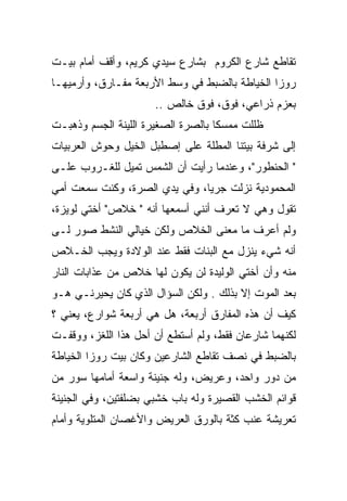 ‫ﺘﻘﺎﻁﻊ ﺸﺎﺭﻉ ﺍﻟﻜﺭﻭﻡ ﺒﺸﺎﺭﻉ ﺴﻴﺩﻱ ﻜﺭﻴﻡ، ﻭﺃﻗﻑ ﺃﻤﺎﻡ ﺒﻴـﺕ‬
‫ﺭﻭﺯﺍ ﺍﻟﺨﻴﺎﻁﺔ ﺒﺎﻟﻀﺒﻁ ﻓﻲ ﻭﺴﻁ ﺍﻷﺭﺒﻌﺔ ﻤﻔـﺎﺭﻕ، ﻭﺃﺭﻤﻴﻬـﺎ‬
                      ‫ﺒﻌﺯﻡ ﺫﺭﺍﻋﻲ، ﻓﻭﻕ، ﻓﻭﻕ ﺨﺎﻟﺹ ..‬
‫ﻅﻠﻠﺕ ﻤﻤﺴﻜﺎ ﺒﺎﻟﺼﺭﺓ ﺍﻟﺼﻐﻴﺭﺓ ﺍﻟﻠﻴﻨﺔ ﺍﻟﺠﺴﻡ ﻭﺫﻫﺒـﺕ‬
                                    ‫ﹰ‬
‫ﺇﻟﻰ ﺸﺭﻓﺔ ﺒﻴﺘﻨﺎ ﺍﻟﻤﻁﻠﺔ ﻋﻠﻰ ﺇﺼﻁﺒل ﺍﻟﺨﻴل ﻭﺤﻭﺵ ﺍﻟﻌﺭﺒﻴﺎﺕ‬
‫" ﺍﻟﺤﻨﻁﻭﺭ"، ﻭﻋﻨﺩﻤﺎ ﺭﺃﻴﺕ ﺃﻥ ﺍﻟﺸﻤﺱ ﺘﻤﻴل ﻟﻠﻐـﺭﻭﺏ ﻋﻠـﻰ‬
‫ﺍﻟﻤﺤﻤﻭﺩﻴﺔ ﻨﺯﻟﺕ ﺠﺭﻴﺎ، ﻭﻓﻲ ﻴﺩﻱ ﺍﻟﺼﺭﺓ، ﻭﻜﻨﺕ ﺴﻤﻌﺕ ﺃﻤﻲ‬
                               ‫‪‬‬
‫ﺘﻘﻭل ﻭﻫﻲ ﻻ ﺘﻌﺭﻑ ﺃﻨﻨﻲ ﺃﺴﻤﻌﻬﺎ ﺃﻨﻪ " ﺨﻼﺹ" ﺃﺨﺘﻲ ﻟﻭﻴﺯﺓ،‬
‫ﻭﻟﻡ ﺃﻋﺭﻑ ﻤﺎ ﻤﻌﻨﻰ ﺍﻟﺨﻼﺹ ﻭﻟﻜﻥ ﺨﻴﺎﻟﻲ ﺍﻟﻨﺸﻁ ﺼﻭﺭ ﻟـﻰ‬
‫ﺃﻨﻪ ﺸﻲﺀ ﻴﻨﺯل ﻤﻊ ﺍﻟﺒﻨﺎﺕ ﻓﻘﻁ ﻋﻨﺩ ﺍﻟﻭﻻﺩﺓ ﻭﻴﺠﺏ ﺍﻟﺨـﻼﺹ‬
‫ﻤﻨﻪ ﻭﺃﻥ ﺃﺨﺘﻲ ﺍﻟﻭﻟﻴﺩﺓ ﻟﻥ ﻴﻜﻭﻥ ﻟﻬﺎ ﺨﻼﺹ ﻤﻥ ﻋﺫﺍﺒﺎﺕ ﺍﻟﻨﺎﺭ‬
‫ﺒﻌﺩ ﺍﻟﻤﻭﺕ ﺇﻻ ﺒﺫﻟﻙ . ﻭﻟﻜﻥ ﺍﻟﺴﺅﺍل ﺍﻟﺫﻱ ﻜﺎﻥ ﻴﺤﻴﺭﻨـﻲ ﻫـﻭ‬
‫ﻜﻴﻑ ﺃﻥ ﻫﺫﻩ ﺍﻟﻤﻔﺎﺭﻕ ﺃﺭﺒﻌﺔ، ﻫل ﻫﻲ ﺃﺭﺒﻌﺔ ﺸﻭﺍﺭﻉ، ﻴﻌﻨﻲ ؟‬
‫ﻟﻜﻨﻬﻤﺎ ﺸﺎﺭﻋﺎﻥ ﻓﻘﻁ، ﻭﻟﻡ ﺃﺴﺘﻁﻊ ﺃﻥ ﺃﺤل ﻫﺫﺍ ﺍﻟﻠﻐﺯ، ﻭﻭﻗﻔـﺕ‬
‫ﺒﺎﻟﻀﺒﻁ ﻓﻲ ﻨﺼﻑ ﺘﻘﺎﻁﻊ ﺍﻟﺸﺎﺭﻋﻴﻥ ﻭﻜﺎﻥ ﺒﻴﺕ ﺭﻭﺯﺍ ﺍﻟﺨﻴﺎﻁﺔ‬
‫ﻤﻥ ﺩﻭﺭ ﻭﺍﺤﺩ، ﻭﻋﺭﻴﺽ، ﻭﻟﻪ ﺠﻨﻴﻨﺔ ﻭﺍﺴﻌﺔ ﺃﻤﺎﻤﻬﺎ ﺴﻭﺭ ﻤﻥ‬
‫ﻗﻭﺍﺌﻡ ﺍﻟﺨﺸﺏ ﺍﻟﻘﺼﻴﺭﺓ ﻭﻟﻪ ﺒﺎﺏ ﺨﺸﺒﻲ ﺒﻀﻠﻔﺘﻴﻥ، ﻭﻓﻲ ﺍﻟﺠﻨﻴﻨﺔ‬
‫ﺘﻌﺭﻴﺸﺔ ﻋﻨﺏ ﻜﺜﺔ ﺒﺎﻟﻭﺭﻕ ﺍﻟﻌﺭﻴﺽ ﻭﺍﻷﻏﺼﺎﻥ ﺍﻟﻤﺘﻠﻭﻴﺔ ﻭﺃﻤﺎﻡ‬
 