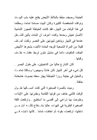 ‫ﺍﻟﺠﻨﻴﻨﺔ ﺭﺼﻴﻑ ﻤﺒﻠﻁ ﺒﺎﻟﺒﻼﻁ ﺍﻷﺒﻴﺽ ﻴﻔﺘﺢ ﻋﻠﻴﻪ ﺒﺎﺏ ﺍﻟﺒﻴـﺕ‬
‫ﻭﻨﻭﺍﻓﺫﻩ ﺍﻟﻤﻨﺨﻔﻀﺔ ﺍﻟﻜﺒﻴﺭﺓ ﻭﻜﺎﻥ ﺍﻟﺒﻴﺕ ﺼﺎﻤﺘﺎ ﺘﻤﺎﻤﺎ، ﻭﻤﻅﻠﻤﺎ‬
 ‫‪‬‬       ‫‪‬‬     ‫ﹰ‬
‫ﻓﻲ ﻫﺫﺍ ﺍﻟﻭﻗﺕ ﻤﻥ ﺍﻟﻨﻬﺎﺭ، ﻓﻘﺩ ﻜﺎﻨﺕ ﺍﻟﺨﻴﺎﻁﺔ ﺍﻟﻌﺠﻭﺯ ﺍﻟﺸﺎﻤﻴﺔ‬
‫ﺍﻷﺼل ﺘﻌﻴﺵ ﻭﺤﺩﻫﺎ ﻭﻜﻨﺕ ﺃﻋﺭﻑ ﺃﻥ ﺍﻟﺒﻨﺎﺕ ﻴﺄﺘﻴﻥ ﻟﻠﺸـﻐل‬
‫ﻋﻨﺩﻫﺎ ﻓﻲ ﺍﻟﻨﻬﺎﺭ ﻭﻴﺫﻫﺒﻥ ﻟﺒﻴﻭﺘﻬﻥ ﻋﻠﻰ ﺍﻟﻌﺼﺭ ﻭﻜﻨﺕ ﺃﺨـﺎﻑ‬
‫ﻗﻠﻴﻼ ﻤﻥ ﺍﻟﻤﺭﺃﺓ ﺍﻟﺸﻤﻌﻴﺔ ﺍﻟﻭﺠﻪ ﺍﻟﺤﺎﺩﺓ ﺍﻷﻨﻑ، ﺒﺸﻌﺭﻫﺎ ﺍﻷﺒﻴﺽ‬
                                                  ‫ﹰ‬
‫ﺍﻟﺠﺎﻑ ﺍﻟﻤﻠﻔﻭﻑ ﺩﺍﺌﻤﺎ ﻓﻲ ﻤﻨﺩﻴل ﻤﻠﻭﻥ ﺘﺭﺒﻁ ﻋﻘﺩﺘـﻪ ﺨﻠـﻑ‬
                                ‫‪‬‬
                                                 ‫ﺭﻗﺒﺘﻬﺎ .‬
‫ﻜﺎﻥ ﺍﻟﺸﺎﺭﻉ ﺨﺎﻟﻴﺎ ﻤﻥ ﺍﻟﻨﺎﺤﻴﺘﻴﻥ، ﻋﻠﻰ ﻁﻭل ﺍﻟﺒﺼﺭ .‬
                               ‫‪‬‬
‫ﻜل ﺸﻲﺀ ﻓﻲ ﺁﺨﺭ ﺍﻟﻨﻬﺎﺭ ﻜﺎﻥ ﻫﺎﺩﺌﺎ ﻭﻤﻬﺠﻭﺭﺍ ﻭﺴﺎﻜﺘﺎ ﺘﻤﺎ ‪‬ـﺎ،‬
   ‫ﹰ ﻤ‬           ‫‪‬‬       ‫ً‬
‫ﻭﺍﻟﻨﺨﻴل ﻓﻲ ﺠﻨﻴﻨﺔ ﺭﻭﺯﺍ ﺍﻟﺨﻴﺎﻁﺔ ﻴﻬﺘﺯ ﺴﻌﻔﻪ ﺒﺼﻭﺕ ﺨﺸﺨﺸﺔ‬
                                                 ‫ﺨﺎﻓﺘﺔ .‬
‫ﺭﻤﻴﺕ ﺒﺎﻟﺼﺭﺓ ﺍﻟﺼﻐﻴﺭﺓ ﺍﻟﺘﻲ ﻜﻨﺕ ﺃﻤﺴـﻜﻬﺎ ﻁـﻭل‬
‫ﺍﻟﻭﻗﺕ ﻜﺄﻨﻨﻲ ﺨﺎﺌﻑ ﻤﻥ ﻗﻭﺘﻬﺎ ﺍﻟﻜﺎﻤﻨﺔ ﻭﻤﻘﺩﺭﺘﻬﺎ ﻋﻠﻰ ﺍﻹﻴﺫﺍﺀ،‬
‫ﻭﻁﻭﺤﺕ ﺒﻬﺎ ﺫﺭﺍﻋﻲ ﺇﻟﻰ ﺃﻗﺼﻰ ﻤﺎ ﺃﺴﺘﻁﻴﻊ . ﻭﺍﺭﺘﻔﻌﺕ ﺍﻟﻠﻔﺔ‬
‫ﺍﻟﺼﻐﻴﺭﺓ ﺍﻟﻁﺭﻴﺔ ﻓﻲ ﺍﻟﻬﻭﺍﺀ، ﻋﺎﻟﻴﺎ ﺒﺎﻨـﺩﻓﺎﻉ ﻜﺄﻨـﻪ ﺁﺕ ﻤـﻥ‬
    ‫ٍ‬                  ‫‪‬‬
‫ﺩﺍﺨﻠﻬﺎ، ﺍﺭﺘﻔﻌﺕ، ﺒﻘﻭﺓ، ﺜﻡ ﺍﺨﺘﻔﺕ، ﺘﻤﺎﻤﺎ . ﻜﺄﻨﻬﺎ ﺫﺍﺒﺕ، ﻓـﻲ‬
                   ‫‪‬‬
 