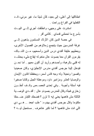 ‫ﺍﻨﻁﻼﻗﻬﺎ ﺇﻟﻰ ﺃﻋﻠﻰ، ﺇﻟﻰ ﺒﻌﻴﺩ، ﻜﺄﻥ ﺸﻴﺌﺎ ﻤﺎ، ﻏﻴﺭ ﻤﺭﺌﻲ، ﻗـﺩ‬
                   ‫ً‬
                             ‫ﺍﻟﺘﻘﻁﻬﺎ ﻓﻲ ﺍﻟﻔﺭﺍﻍ ﻭﺭﺍﺤﺕ .‬
‫ﺍﺴﺘﺩﺭﺕ ﻋﻠﻰ ﻭﺠﻬﻲ، ﻭﺍﻨﻁﻠﻘﺕ ﺃﺠﺭﻱ ﺇﻟـﻰ ﺍﻟﺒﻴـﺕ‬
                   ‫ﺒﺄﺴﺭﻉ ﻤﺎ ﺘﺤﻤﻠﻨﻲ ﻗﺩﻤﺎﻱ . ﻜﺄﻨﻨﻲ ﺃﻓﺭ .‬
‫ﻓﻲ ﺤﺼﺔ ﺍﻟﺩﻴﻥ ﻜﺎﻥ ﺍﻷﻭﻻﺩ ﺍﻟﻤﺴﻠﻤﻭﻥ ﻴﺫﻫﺒﻭﻥ ﺇﻟـﻰ‬
‫ﻏﺭﻓﺔ ﺍﻟﻤﺩﺭﺴﻴﻥ ﺤﻴﺙ ﻴﺘﺠﻤﻊ ﺯﻤﻼﺅﻫﻡ ﻤﻥ ﺍﻟﻔﺼﻭل ﺍﻷﺨﺭﻯ،‬
‫ﻭﻴﻌﻁﻴﻬﻡ ﺨﻠﻴﻔﺔ ﺃﻓﻨﺩﻱ ﺩﺭﺱ ﺍﻟﺩﻴﻥ ﻭﺃﺴﻤﻌﻬﻡ، ﻤـﻥ ﺍﻟﺸـﺒﺎﻙ،‬
‫ﻴﻘﺭﺀﻭﻥ ﺍﻟﻘﺭﺁﻥ ﻤﻌﺎ ﺒﺼﻭﺕ ﻋﺎل ﻤﻨﻐﻡ ﻟﻪ ﺇﻴﻘﺎﻉ ﻤﻠﻲﺀ ﻴﺤﺘﺸـﺩ‬
                          ‫ٍ‬         ‫‪‬‬
‫ﻟﻪ ﻗﻠﺒﻲ ﺒﺎﻟﺭﻫﺒﺔ، ﻭﺃﺤﺴﺩﻫﻡ ﻭﺃﺭﻴﺩ ﺃﻥ ﺃﻜﻭﻥ ﻤﻌﻬﻡ . ﺃﻤﺎ ﻨﺤـﻥ‬
‫ﻓﻴﺩﺨل ﺇﻟﻴﻨﺎ ﺠﺭﺠﺱ ﺃﻓﻨﺩﻱ ﻤﺩﺭﺱ ﺍﻹﻨﺠﻠﻴﺯﻱ، ﻭﻜﺎﻥ ﺼﻌﻴﺩﻴﺎ‬
 ‫‪‬‬
‫ﻭﻗﺼﻴﺭﺍ ﻭﻨﺤﻴﻼ ﻭﻟﻪ ﻭﺠﻪ ﻗﺎﺱ ﺃﺴﻤﺭ، ﻭﻴﺤﻔﻅﻨﺎ ﻗﺎﻨﻭﻥ ﺍﻹﻴﻤﺎﻥ‬
                           ‫ٍ‬           ‫ﹰ‬      ‫‪‬‬
‫ﻭﺍﻟﻭﺼﺎﻴﺎ ﺍﻟﻌﺸﺭ ﻭﻤﺯﺍﻤﻴﺭ ﺩﺍﻭﺩ ﻭﻤﻭﻋﻅﺔ ﺍﻟﺠﺒل ﻭﻜﺘﺎﺒﺎ ﺼﻐﻴﺭﺍ‬
 ‫‪‬‬     ‫‪‬‬
‫ﻓﻴﻪ ﺃﺴﺌﻠﺔ ﻭﺃﺠﻭﺒﺔ . ﻭﻓﻲ ﺇﺤﺩﻯ ﺍﻟﺤﺼـﺹ ﻭﻗـﻑ ﺃﻨﻁـﻭﻥ‬
‫ﺯﺨﺎﺭﻱ ﻓﺠﺄﺓ ﻭﻗﺎل ﻟﻠﻤﺩﺭﺱ ﺒﺼﻭﺕ ﻋﺎل : ﺃﻓﻨـﺩﻱ ﺍﻟﻭﺼـﻴﺔ‬
                 ‫ٍ ٍ‬
‫ﺍﻟﺜﺎﻟﺜﺔ ﻤﺵ ﻓﺎﻫﻤﻬﺎ ﻴﻌﻨﻲ ﺇﻴﻪ ﻻ ﺘﺯﻥ ؟ ﻓﻀﺤﻙ ﺍﻟﻜﺒﺎﺭ ﻀـﺤﻜﺎ‬
 ‫ﹰ‬                  ‫ﹶ‪ِ‬‬
‫ﻤﻜﺘﻭﻤﺎ ﻭﻗﺎل ﺠﺭﺠﺱ ﺃﻓﻨﺩﻱ ﺒﻬﺩﻭﺀ: " ﻁﺏ ﺍﺠﻌﺩ .. ﻫـﻲ ﺩﻱ‬
                                            ‫‪‬‬
‫ﺍﻟﻠﻲ ﺍﻨﺕ ﻤﺵ ﻓﺎﻫﻤﻬﺎ ؟ ﻟﻤﺎ ﺘﻜﺒﺭ ﻫﺎﺘﻌﺭﻑ . ﻤﺴﺘﻌﺠل ﻟﻴـﻪ ؟‬
 