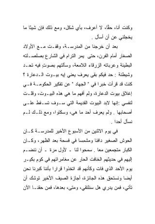 ‫ﻭﻜﻨﺕ ﺃﻨﺎ، ﺤﻘﺎ، ﻻ ﺃﻋﺭﻑ، ﺒﺄﻱ ﺸﻜل، ﻭﻤﻊ ﺫﻟﻙ ﻓﺈﻥ ﺸﻴﺌﺎ ﻤﺎ‬
    ‫ً‬                                  ‫‪‬‬
                                   ‫ﻴﺨﺠﻠﻨﻲ ﻋﻥ ﺃﻥ ﺃﺴﺄل .‬
‫ﺒﻌﺩ ﺃﻥ ﺨﺭﺠﻨﺎ ﻤﻥ ﺍﻟﻤﺩﺭﺴـﺔ، ﻭﻗﻔـﺕ ﻤـﻊ ﺍﻷﻭﻻﺩ‬
‫ﺍﻟﺼﻐﺎﺭ ﺃﻤﺎﻡ ﺍﻟﻔﺭﻥ، ﺤﺘﻰ ﻴﻤﺭ ﺍﻟﺘﺭﺍﻡ ﻓﻲ ﺍﻟﺸﺎﺭﻉ ﺒﺼﻠﺼـﻠﺘﻪ‬
‫ﺍﻟﺒﻁﻴﺌﺔ ﻭﻋﺭﺒﺎﺘﻪ ﺍﻟﺯﺭﻗﺎﺀ ﺍﻟﻼﻤﻌﺔ، ﻭﺴﺄﻟﺘﻬﻡ ﺒﺼﻭﺕ ﻓﻴﻪ ﺘﺤـﺩ‬
         ‫ٍ‬
‫ﻭﺸﻴﻁﻨﺔ : ﺤﺩ ﻓﻴﻜﻡ ﺒﻘﻰ ﻴﻌﺭﻑ ﻴﻌﻨﻲ ﺇﻴﻪ ﺒﻴـﻭﺕ ﺍﻟـﺩﻋﺎﺭﺓ ؟‬
‫ﻜﻨﺕ ﻗﺩ ﻗﺭﺃﺕ ﺨﺒﺭﺍ ﻓﻲ " ﺍﻟﺠﻬﺎﺩ " ﻋﻥ ﺘﻔﻜﻴﺭ ﺍﻟﺤﻜﻭﻤـﺔ ﻓـﻲ‬
                                     ‫‪‬‬
‫ﺇﻏﻼﻕ ﺒﻴﻭﺕ ﺍﻟﺩﻋﺎﺭﺓ، ﻭﻟﻡ ﺃﻓﻬﻡ ﻤﺎ ﻫﻲ ﻫﺫﻩ ﺍﻟﺒﻴـﻭﺕ، ﻭﻗﻠـﺕ‬
‫ﻟﻨﻔﺴﻲ :ﺇﻨﻬﺎ ﻻﺒﺩ ﺍﻟﺒﻴﻭﺕ ﺍﻟﻘﺩﻴﻤﺔ ﺍﻟﺘﻲ ﺴـﻭﻑ ﺘﺴـﻘﻁ ﻋﻠـﻰ‬
‫ﺃﺼﺤﺎﺒﻬﺎ . ﻭﻟﻡ ﻴﻌﺭﻑ ﺃﺤﺩ ﻤﺎ ﻫﻲ، ﻭﺴﻜﺘﻭﺍ، ﻭﻤﻊ ﺫﻟـﻙ ﻟـﻡ‬
                                             ‫ﻨﺴﺄل ﺃﺤﺩﺍ .‬
                                                ‫‪‬‬
‫ﻓﻲ ﻴﻭﻡ ﺍﻻﺜﻨﻴﻥ ﻤﻥ ﺍﻷﺴﺒﻭﻉ ﺍﻷﺨﻴﺭ ﻟﻠﻤﺩﺭﺴـﺔ ﻜـﺎﻥ‬
‫ﺍﻟﺤﻭﺵ ﺍﻟﺼﻐﻴﺭ ﺩﺍﻓﺌﺎ ﻭﻤﺸﻤﺴﺎ ﻓﻲ ﻓﺴﺤﺔ ﺒﻌﺩ ﺍﻟﻅﻬﺭ، ﻭﻜـﺎﻥ‬
                          ‫ﹰ ‪ ‬ﹾِ ‪‬‬
‫ﺍﻟﻜﺒﺎﺭ ﻤﺘﺠﻤﻌﻴﻥ ﻤﻌﺎ . ﺴﻤﺤﻭﺍ ﻟﻨﺎ ـ ﻷﻭل ﻤﺭﺓ ـ ﺃﻥ ﻨﻨﻀـﻡ‬
                                  ‫‪‬‬
‫ﺇﻟﻴﻬﻡ ﻓﻲ ﺤﺩﻴﺜﻬﻡ ﺍﻟﺨﺎﻓﺕ ﺍﻟﺤﺎﺭ ﻋﻥ ﻤﻐﺎﻤﺭﺍﺘﻬﻡ ﻓﻲ ﻜﻭﻡ ﺒﻜﻴـﺭ‬
‫ﻴﻭﻡ ﺍﻷﺤﺩ ﺍﻟﺫﻱ ﻓﺎﺕ ﻭﻜﺄﻨﻬﻡ ﻗﺩ ﺍﺘﺨﺫﻭﺍ ﻗﺭﺍﺭﺍ ﺒﺄﻨﻨﺎ ﻜﺒﺭﻨﺎ ﻨﺤﻥ‬
                 ‫‪‬‬
‫ﺃﻴﻀﺎ ﻭﻨﺴﺘﺤﻕ ﻫﺫﻩ ﺍﻟﺠﺎﺌﺯﺓ، ﺃﺠﺎﺯﺓ ﺍﻟﺼﻴﻑ ﺍﻷﺨﻴﺭ ﺘﻭﺸﻙ ﺃﻥ‬
                                               ‫‪‬‬
‫ﺘﺄﺘﻲ، ﻓﻤﻥ ﻴﺩﺭﻱ ﻫل ﺴﻨﻠﺘﻘﻲ، ﻭﻤﺘﻰ، ﺒﻌﺩﻫﺎ، ﻓﻤﻥ ﺤﻘﻨـﺎ ﺍﻵﻥ‬
 