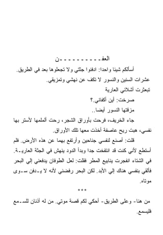 ‫ﺍﻟﻌﻔــــــــــﻥ‬
 ‫ﺃﺴﺄﻟﻜﻡ ﺸﻴﺌﺎ ﻭﺍﺤﺩﺍ: ﺍﺩﻓﻨﻭﺍ ﺠﺜﺘﻲ ﻭﻻ ﺘﺠﻌﻠﻭﻫﺎ ﺒﻌﺩ ﻓﻲ ﺍﻟﻁﺭﻴﻕ.‬
            ‫‪‬‬
               ‫ﻋﺸﺭﺍﺕ ﺍﻟﺴﻨﻴﻥ ﻭﺍﻟﻨﺴﻭﺭ ﻻ ﺘﻜﻑ ﻋﻥ ﻨﻬﺸﻲ ﻭﺘﻤﺯﻴﻘﻲ.‬
                                           ‫ﺘﺒﻌﺜﺭﺕ ﺃﺸﻼﺌﻲ ﺍﻟﻌﺎﺭﻴﺔ‬
                                    ‫ﺼﺭﺨﺕ: ﺃﻴﻥ ﺃﻜﻔﺎﻨﻲ.؟‬
                                    ‫ﻤﺯﻗﺘﻬﺎ ﺍﻟﻨﺴﻭﺭ ﺃﻴﻀﺎ..‬
‫ﺠﺎﺀ ﺍﻟﺨﺭﻴﻑ، ﻓﺭﺤﺕ ﺒﺄﻭﺭﺍﻕ ﺍﻟﺸﺠﺭ، ﺭﺤﺕ ﺃﻟﻤﻠﻤﻬﺎ ﻷﺴﺘﺭ ﺒﻬﺎ‬
                  ‫ﻨﻔﺴﻲ، ﻫﺒﺕ ﺭﻴﺢ ﻋﺎﺼﻔﺔ ﺃﺨﺫﺕ ﻤﻌﻬﺎ ﺘﻠﻙ ﺍﻷﻭﺭﺍﻕ.‬
‫ﻗﻠﺕ: ﺃﺼﻨﻊ ﻟﻨﻔﺴﻲ ﺠﻨﺎﺤﻴﻥ ﻭﺃﺭﺘﻔﻊ ﺒﻬﻤﺎ ﻋﻥ ﻫﺫﻩ ﺍﻷﺭﺽ. ﻓﻠﻡ‬
‫ﺃﺴﺘﻁﻊ ﻷﻨﻲ ﻜﻨﺕ ﻗﺩ ﺍﻨﺘﻔﺨﺕ ﺠﺩﺍ ﻭﺒﺩﺃ ﺍﻟﺩﻭﺩ ﻴﻨﻬﺵ ﻓﻲ ﺍﻟﺠﺜﺔ ﺍﻟﻌﺎﺭﻴـﺔ.‬
‫ﻓﻲ ﺍﻟﺸﺘﺎﺀ ﺍﻨﻔﺠﺭﺕ ﻴﻨﺎﺒﻴﻊ ﺍﻟﻤﻁﺭ ﻓﻘﻠﺕ: ﻟﻌل ﺍﻟﻁﻭﻓﺎﻥ ﻴﺩﻓﻌﻨﻲ ﺇﻟﻲ ﺍﻟﺒﺤﺭ‬
‫ﻓﺄﻟﻘﻲ ﺒﻨﻔﺴﻲ ﻫﻨﺎﻙ ﺇﻟﻲ ﺍﻷﺒﺩ. ﻟﻜﻥ ﺍﻟﺒﺤﺭ ﺭﻓﻀﻨﻲ ﻷﻨﻪ ﻻ ﻴـﺩﻓﻥ ﺴـﻭﻯ‬
                                                             ‫ﻤﻭﺘﺎﻩ.‬
                              ‫***‬
‫ﻤﻥ ﻫﻨﺎ- ﻭﻋﻠﻰ ﺍﻟﻁﺭﻴﻕ- ﺃﺤﻜﻲ ﻟﻜﻡ ﻗﺼﺔ ﻤﻭﺘﻲ. ﻤﻥ ﻟﻪ ﺃﺫﻨﺎﻥ ﻟﻠﺴـﻤﻊ‬
                                                            ‫ﻓﻠﻴﺴﻤﻊ.‬
 