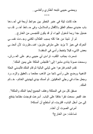 ‫ﻭﻴﻤﻀﻲ ﺤﺒﻴﺒﻲ ﺘﺘﺒﻌﻪ ﺃﻨﻅﺎﺭﻱ ﻭﺃﻨﻔﺎﺴﻲ..‬
                                ‫***‬
‫ﻫﺫﻩ ﻜﺎﻨﺕ ﻟﻴﻠﺔ ﻓﻲ ﻋﻨﺒﺭ ﺍﻟﺨﻁﺭ ﺒﻴﻥ ﺤﻭﺍﺌﻁ ﺃﺭﺒﻌﺔ ﻓﻲ ﺃﺤـﺩﻫﺎ‬
‫ﺒﺎﺏ ﺤﺩﻴﺩﻱ ﻤﺤﻜﻡ ﺍﻟﻐﻠﻕ ﺒﺎﻷﻗﻔﺎل ﻭﺍﻟﺴﻼﺴل، ﻭﻓﻰ ﺤـﺎﺌﻁ ﺁﺨـﺭ ﺜﻘـﺏ‬
      ‫ﻀﺌﻴل ﺠﺩﺍ ﺭﺒﻤﺎ ﻟﺩﺨﻭل ﺍﻟﻬﻭﺍﺀ ﺃﻭ ﻗﺩ ﻴﻜﻭﻥ ﻟﻠﺘﺠﺴﺱ ﻤﻥ ﺍﻟﺨﺎﺭﺝ..‬
‫ﻟﻡ ﺃﺭ ﺸﻴﺌﺎ ﻤﻥ ﻫﺫﺍ ﻜﻠﻪ ﺒﺴﺒﺏ ﺍﻟﻅﻼﻡ، ﻟﻜﻨﻨﻲ ﻭﺠـﺩﺕ ﻨﻔﺴـﻲ‬
‫ﺃﺘﺤﺭﻙ ﻓﻲ ﺤﻴﺯ ﻻ ﻴﺯﻴﺩ ﻋﻠﻰ ﻤﺘﺭﻓﻲ ﻤﺘﺭﻴﻥ: ﺍﻀـﻁﺭﺭﺕ ﻷﻥ ﺃﻨﺤﻨـﻲ‬
                           ‫ﺒﻌﺽ ﺍﻟﺸﻲﺀ ﻜﻴﻼ ﻴﺘﺨﺒﻁ ﺭﺃﺴﻲ ﻓﻲ ﺍﻟﺴﻘﻑ!‬
‫ﺘﺴﻤﺭﺕ ﺒﺠﺎﻨﺏ ﺍﻟﺜﻘﺏ، ﺘﺭﺍﺀﻯ ﻟﻲ ﺤﺒﻴﺒﻲ ﻭﻫﻭ ﻋﻠﻰ ﺍﻟﻌـﺭﺵ،‬
    ‫ﻭﺴﻤﻌﺕ ﺼﻭﺘﺎ ﻴﻨﺎﺩﻯ ﻤﺸﻴﺭﺍ ﺇﻟﻲ:" ﻓﻠﺘﺠﻠﺱ ﺍﻟﻤﻠﻜﺔ ﻋﻠﻰ ﻴﻤﻴﻥ ﺍﻟﻤﻠﻙ".‬
                                     ‫‪‬‬
‫ﺘﻘﺩﻡ ﺍﻟﺨﺩﻡ ﻓﻨﺯﻋﻭﺍ ﻋﻨﻲ ﺜﻴﺎﺒﻲ ﺍﻟﺒﺎﻟﻴﺔ ﺜﻡ ﻗﺎﻡ ﺍﻟﻤﻠﻙ ﻓﺄﻟﺒﺴﻨﻲ ﺍﻟﺤﻠﺔ‬
‫ﺍﻟﺫﻫﺒﻴﺔ ﻭﻭﻀﻊ ﻋﻠﻰ ﺭﺃﺴﻲ ﺘﺎﺠﺎ ﻤﻥ ﺍﻟﺫﻫﺏ ﻤﻁﻌﻤﺎ ﺒـﺎﻟﻌﻘﻴﻕ ﻭﺍﻟﺯﻤـﺭﺩ‬
‫ﻭﺠﻌل ﺤﺫﺍﺀ ﻓﻲ ﺭﺠﻠﻲ ﺍﻟﺤﺎﻓﻴﺘﻴﻥ. ﺜﻡ ﺃﻤﺴﻙ ﺒﻴﺩﻱ ﻟﻴﻬﺩﻴﻨﻲ ﺍﻟﺨﺎﺘﻡ- ﺨـﺎﺘﻡ‬
                                                                 ‫ﺍﻟﻤﻠﻙ.‬
 ‫ﺼﻔﻕ ﻜل ﻤﻥ ﻓﻲ ﺍﻟﻤﻤﻠﻜﺔ ﻭﻫﺘﻑ ﺍﻟﺠﻤﻴﻊ:"ﻴﺤﻴﺎ ﺍﻟﻤﻠﻙ ﻭﺍﻟﻤﻠﻜﺔ".‬
 ‫ﻋﻨﺩ ﺍﻟﻔﺠﺭ ﺴﻤﻌﺕ ﻨﻘﺭﺍ ﺨﺎﻓﺘﺎ ﻋﻠﻰ ﺍﻟﺒﺎﺏ. ﺃﺴﺭﻋﺕ ﻓﻭﺠﺩﺕ ﻤﻔﺘﺎﺤﺎ ﻴﻨﺩﻓﻊ‬
                                           ‫ﹰ‬
                    ‫ﺇﻟﻲ ﻤﻥ ﺃﺴﻔل ﺍﻟﺒﺎﺏ، ﺍﻗﺘﺭﺒﺕ، ﻟﻡ ﺃﺴﺘﻁﻊ ﺃﻥ ﺃﻤﺴﻜﻪ!‬
                                                              ‫‪‬‬
                                     ‫ﺃﻤﺭﻨﻲ ﺍﻟﺼﻭﺕ ﺃﻥ ﺁﺨﺫﻩ.‬
                                        ‫ﺘﺴﺎﺀﻟﺕ: ﻤﻥ ﺍﻟﺨﺎﺭﺝ؟‬
 