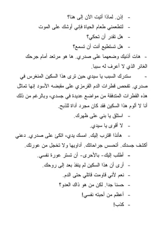 ‫- ﺇﺫﻥ. ﻟﻤﺎﺫﺍ ﺃﺘﻴﺕ ﺍﻵﻥ ﺇﻟﻰ ﻫﻨﺎ؟‬
         ‫- ﻟﺘﻁﻌﻤﻨﻲ ﻁﻌﺎﻡ ﺍﻟﺤﻴﺎﺓ ﻓﺈﻨﻲ ﺃﻭﺸﻙ ﻋﻠﻰ ﺍﻟﻤﻭﺕ‬
                                ‫- ﻫل ﺘﻘﺩﺭ ﺃﻥ ﺘﺤﻜﻲ؟‬
                         ‫- ﻫل ﺘﺴﺘﻁﻴﻊ ﺃﻨﺕ ﺃﻥ ﺘﺴﻤﻊ؟‬
    ‫- ﻫﺎﺕ ﺃﺫﻨﻴﻙ ﻭﻀﻌﻬﻤﺎ ﻋﻠﻰ ﺼﺩﺭﻱ. ﻫﺎ ﻫﻭ ﻤﺭﺘﻌﺩ ﺃﻤﺎﻡ ﺠﺭﺤﻙ‬
                                   ‫ﺍﻟﻐﺎﺌﺭ ﺍﻟﺫﻱ ﻻ ﺃﻋﺭﻑ ﻟﻪ ﺴﺒﺒﺎ.‬
 ‫ﺴﺘﺩﺭﻙ ﺍﻟﺴﺒﺏ ﻴﺎ ﺴﻴﺩﻱ ﺤﻴﻥ ﺘﺭﻯ ﻫﺫﺍ ﺍﻟﺴﻜﻴﻥ ﺍﻟﻤﻨﻐﺭﺱ ﻓﻲ‬            ‫-‬
‫ﺼﺩﺭﻱ. ﺘﻔﺤﺹ ﻗﻁﺭﺍﺕ ﺍﻟﺩﻡ ﺍﻟﻘﺭﻤﺯﻱ ﻋﻠﻰ ﻤﻘﺒﻀﻪ ﺍﻷﺴﻭﺩ ﺇﻨﻬﺎ ﺘﻤﺎﺜل‬
‫ﻫﺫﻩ ﺍﻟﻘﻁﺭﺍﺕ ﺍﻟﻤﺘﺩﻓﻘﺔ ﻤﻥ ﻤﻭﺍﻀﻊ ﻋﺩﻴﺩﺓ ﻓﻲ ﺠﺴﺩﻱ، ﻭﺒﺎﻟﺭﻏﻡ ﻤﻥ ﺫﻟﻙ‬
                  ‫ﺃﻨﺎ ﻻ ﺃﻟﻭﻡ ﻫﺫﺍ ﺍﻟﺴﻜﻴﻥ ﻓﻘﺩ ﻜﺎﻥ ﻤﺠﺭﺩ ﺃﺩﺍﺓ ﻟﻠﺫﺒﺢ.‬
                          ‫- ﺍﺴﺘﻠﻕ ﻴﺎ ﺒﻨﻲ ﻋﻠﻰ ﻅﻬﺭﻙ.‬
                                  ‫- ﻻ ﺃﻗﻭﻯ ﻴﺎ ﺴﻴﺩﻱ.‬
‫- ﻫﺄﻨﺫﺍ ﺍﻗﺘﺭﺏ ﺇﻟﻴﻙ. ﺍﻤﺴﻙ ﻴﺩﻱ، ﺍﺘﻜﺊ ﻋﻠﻰ ﺼﺩﺭﻱ. ﺩﻋﻨﻲ‬
   ‫ﺃﻜﺸﻑ ﺠﺴﺩﻙ. ﺃﺘﺤﺴﺱ ﺠﺭﺍﺤﺎﺘﻙ. ﺃﺩﺍﻭﻴﻬﺎ ﻭﻻ ﺘﺨﺠل ﻤﻥ ﻋﻭﺭﺘﻙ.‬
         ‫- ﺃﻁﻠﺏ ﺇﻟﻴﻙ- ﺒﺎﻷﺤﺭﻯ- ﺃﻥ ﺘﺴﺘﺭ ﻋﻭﺭﺓ ﻨﻔﺴﻲ.‬
           ‫- ﺃﺭﻯ ﺃﻥ ﻫﺫﺍ ﺍﻟﺴﻜﻴﻥ ﻟﻡ ﻴﻨﻔﺫ ﺒﻌﺩ ﺇﻟﻰ ﺭﻭﺤﻙ.‬
                    ‫- ﻨﻌﻡ ﻷﻨﻲ ﻗﺎﻭﻤﺕ ﻗﺎﺘﻠﻲ ﺤﺘﻰ ﺍﻟﺩﻡ.‬
                   ‫- ﺤﺴﻨﺎ ﺠﺩﺍ. ﻟﻜﻥ ﻤﻥ ﻫﻭ ﺫﺍﻙ ﺍﻟﻌﺩﻭ؟‬
                                             ‫ﹰ‬
                              ‫- ﺃﻋﻅﻡ ﻤﻥ ﺃﺤﺒﺘﻪ ﻨﻔﺴﻲ!‬
                                              ‫- ﻜﺫﺏ!‬
 