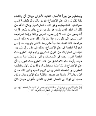 ‫ﻭﻴﺴﺘﻁﻴﻊ ﻤﻥ ﻴﻘﺭﺃ ﺍﻷﻋﻤﺎل ﺍﻟﻨﻘﺩﻴﺔ ﻷﻨﺘﻭﻨﻰ ﺠﻴﺩﻨﺯ ﺃﻥ ﻴﻜﺘﺸﻑ‬
‫ﻨﻘﺩﺍ ﻟﻜل ﺘـﺭﺍﺙ ﻋﻠﻡ ﺍﻻﺠﺘﻤﺎﻉ، ﻓﻬـﻭ ﻨﺎﻗـﺩ ﻟﻠﻭﻅﻴﻔﻴـﺔ ﻓـﻰ‬ ‫ﹰ‬
‫ﺼﻴﺎﻏﺎﺘﻬﺎ ﺍﻟﻜﻼﺴﻴﻜﻴﺔ، ﻭﻫﻭ ﻨﺎﻗـﺩ ﻟﻠﻤﺎﺭﻜﺴﻴﺔ. ﻭﻟﻜﻥ ﺍﻷﻫﻡ ﻤﻥ‬
‫ﺫﻟﻙ ﺃﻥ ﺍﻟﻨﻘﺩ ﺍﻟﺫﻯ ﻴﻘﺩﻤﻪ ﻫﻭ ﻨﻘﺩ ﻤﻥ ﻨﻭﻉ ﺨﺎﺹ، ﻴﺸﻌﺭ ﻗﺎﺭﺌﻪ‬
‫ﺃﻨﻪ ﻴﺴﻌﻰ ﻤﻥ ﻨﻘﺩﻩ ﻻ ﺇﻟﻰ ﻤﺠﺭﺩ ﺍﻟﺩﺭﺱ ﻭﺍﻟﻨﻘﺩ ﻭﺇﻨﻤﺎ ﺍﻟﻤﺭﺍﺠﻌﺔ‬
‫ﺍﻟﺘﻰ ﺘﺴﻌﻰ ﺇﻟﻰ ﺘﻜﻭﻴﻥ ﺭﺅﻴﺔ ﻨﻅﺭﻴﺔ. ﻭﻟﻘﺩ ﺃﺩﻯ ﺒﻪ ﺫﻟﻙ ﺇﻟـﻰ‬
‫ﻤﺭﺍﺠﻌﺔ ﺍﻟﻨﻘﺩ ﻨﻔﺴﻪ، ﻓﻘﺩ ﺒﺩﺃ ﻤﺸﺭﻭﻋﻪ ﺍﻟﻨﻘﺩﻯ ﺒﺘﻭﺠﻴﻪ ﻨﻘﺩ ﺇﻟـﻰ‬
‫ﺍﻟﺤﺭﻜﺔ ﺍﻟﻨﻘﺩﻴﺔ ﻓﻰ ﻋﻠﻡ ﺍﻻﺠﺘﻤﺎﻉ، ﻭﺫﻟﻙ ﻓﻰ ﻤﻘــﺎل ﺸـﻬﻴﺭ‬
‫ﻜﺘﺒﻪ ﻓﻰ ﺍﻟﺴﺘﻴﻨﻴﺎﺕ ﻤﻥ ﺍﻟﻘﺭﻥ ﺍﻟﻌﺸﺭﻴﻥ ﺭﺍﺠﻊ ﻓﻴﻪ ﺍﻷﻁﺭﻭﺤﺎﺕ‬
‫ﺍﻟﻨﻘﺩﻴﺔ ﺍﻟﺘﻰ ﺭﺍﺠﺕ ﻓﻰ ﺍﻟﺴﺒﻌﻴﻨﺎﺕ ﻭﺍﻟﺘﻰ ﺍﺭﺘﺒﻁﺕ ﺒﻤﺎ ﺴـﻤﻰ‬
‫ﺤﻴﻨﺌﺫ ﺒﺄﺯﻤﺔ ﻋﻠﻡ ﺍﻻﺠﺘﻤﺎﻉ. ﻤﻥ ﻫﺫﻩ ﺍﻷﻁﺭﻭﺤﺎﺕ ﺍﻟﻘﻭل ﺒـﺄﻥ‬
‫ﻋﻠﻡ ﺍﻻﺠﺘﻤﺎﻉ ﻗﺩ ﻨﺸﺄ ﻨﺸﺄﺓ ﻤﺤﺎﻓﻅـﺔ، ﻭﺍﻟﻘـﻭل ﺒﺎﻻﺴـﺘﻘﻁﺎﺏ‬
‫ﺍﻟﻨﻅﺭﻯ ﺃﻭ ﺍﻻﻨﻘﺴﺎﻡ ﺍﻟﻨﻅﺭﻯ ﻓﻰ ﺘﺎﺭﻴﺦ ﺍﻟﻌﻠﻡ، ﻭﻏﻴﺭ ﺫﻟﻙ ﻤـﻥ‬
‫ﺃﻁﺭﻭﺤﺎﺕ)١(. ﻭﻟﺴﻨﺎ ﻫﻨﺎ ﺒﺼﺩﺩ ﻤﻨﺎﻗﺸﺔ ﻫﺫﻩ ﺍﻷﻁﺭﻭﺤﺎﺕ ﻭﻟﻜﻥ‬
‫ﺤﺴﺒﻨﺎ ﺃﻥ ﻨﺅﻜﺩ ﺃﻥ ﺍﻟﻤﺴﺎﺭ ﺍﻟﻔﻜﺭﻯ ﺍﻟﻨﻘﺩﻯ ﻷﻨﺘﻭﻨﻰ ﺠﻴﺩﻨﺯ ﻜﺎﻥ‬

‫)١( ﻴﻤﻜﻥ ﻟﻠﻘﺎﺭﺉ ﺃﻥ ﻴﺭﺠﻊ ﺇﻟﻰ ﻤﻨﺎﻗﺸﺘﻨﺎ ﻟﺭﺃﻯ ﺠﻴﺩﻨﺯ ﻓﻰ ﻜﺘﺎﺒﻨﺎ ﻋﻠﻡ ﺍﻻﺠﺘﻤـﺎﻉ ﺒـﻴﻥ‬
              ‫ﺍﻻﺘﺠﺎﻫﺎﺕ ﺍﻟﻜﻼﺴﻴﻜﻴﺔ ﻭﺍﻟﻨﻘﺩﻴﺔ، ﺩﺍﺭ ﺍﻟﻤﻌﺎﺭﻑ، ﺍﻟﻘﺎﻫﺭﺓ، ١٨٩١.‬
                                   ‫١١‬
 